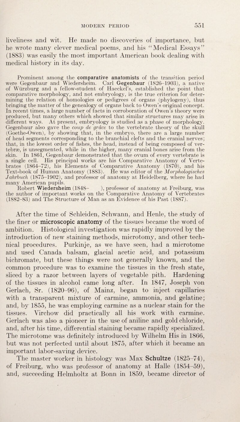 liveliness and wit. He made no discoveries of importance, but he wrote many clever medical poems, and his “ Medical Essays71 (1883) was easily the most important American book dealing with medical history in its day. Prominent among the comparative anatomists of the transition period were Gegenbaur and Wiedersheim. Carl Gegenbaur (1826-1903), a native of Wurzburg and a fellow-student of Haeckel’s, established the point that comparative morphology, and not embryology, is the true criterion for deter¬ mining the relation of homologies or pedigrees of organs (phylogeny), thus bringing the matter of the genealogy of organs back to Owen’s original concept. In recent times, a large number of facts in corroboration of Owen’s theory were produced, but many others which showed that similar structures may arise in different ways. At present, embryology is studied as a phase of morphology. Gegenbaur also gave the coup de grace to the vertebrate theory of the skull (Goethe-Owen), by showing that, in the embryo, there are a large number of head segments corresponding to the branchial clefts and the cranial nerves; that, in the lowest order of fishes, the head, instead of being composed of ver¬ tebrae, is unsegmented, while in the higher, many cranial bones arise from the skin. In 1861, Gegenbaur demonstrated that the ovum of every vertebrate is a single cell. His principal works are his Comparative Anatomy of Verte¬ brates (1864-72), his Elements of Comparative Anatomy (1870), and his Text-book of Human Anatomy (1883). He was editor of the Morphologisches Jahrbuch (1875-1902), and professor of anatomy at Heidelberg, where he had many American pupils. Robert Wiedersheim (1848- ), professor of anatomy at Freiburg, was the author of important works on the Comparative Anatomy of Vertebrates (1882-83) and The Structure of Man as an Evidence of his Past (1887). After the time of Schleiden, Schwann, and Henle, the study of the finer or microscopic anatomy of the tissues became the word of ambition. Histological investigation was rapidly improved by the introduction of new staining methods, microtomy, and other tech¬ nical procedures. Purkinje, as we have seen, had a microtome and used Canada balsam, glacial acetic acid, and potassium bichromate, but these things were not generally known, and the common procedure was to examine the tissues in the fresh state, sliced by a razor between layers of vegetable pith. Hardening of the tissues in alcohol came long after. In 1847, Joseph von Gerlach, Sr. (1820-96), of Mainz, began to inject capillaries with a transparent mixture of carmine, ammonia, and gelatine; and, by 1855, he was employing carmine as a nuclear stain for the tissues. Virchow did practically all his work with carmine. Gerlach was also a pioneer in the use of aniline and gold chloride, and, after his time, differential staining became rapidly specialized. The microtome was definitely introduced by Wilhelm His in 1866, but was not perfected until about 1875, after which it became an important labor-saving device. The master worker in histology was Max Schultze (1825-74), of Freiburg, who was professor of anatomy at Halle (1854-59), and, succeeding Helmholtz at Bonn in 1859, became director of