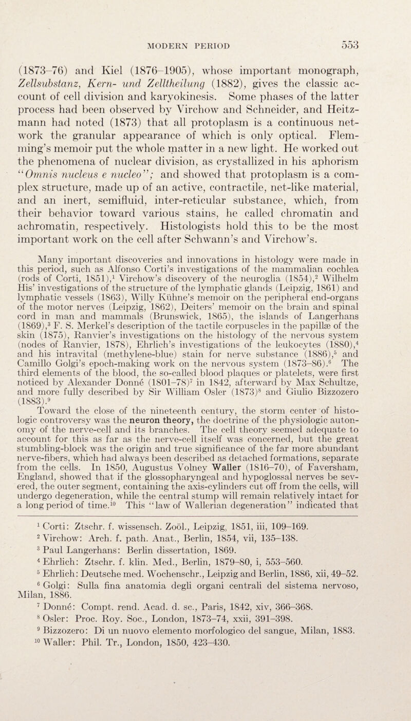 (1873-76) and Kiel (1876-1905), whose important monograph, Zellsubstanz, Kern- und Zelltheilung (1882), gives the classic ac¬ count of cell division and karyokinesis. Some phases of the latter process had been observed by Virchow and Schneider, and Heitz- mann had noted (1873) that all protoplasm is a continuous net¬ work the granular appearance of which is only optical. Flem¬ ming’s memoir put the whole matter in a new light. He worked out the phenomena of nuclear division, as crystallized in his aphorism “Omnis nucleus e nucleo and showed that protoplasm is a com¬ plex structure, made up of an active, contractile, net-like material, and an inert, semifluid, inter-reticular substance, which, from their behavior toward various stains, he called chromatin and achromatin, respectively. Histologists hold this to be the most important work on the cell after Schwann’s and Virchow’s. Many important discoveries and innovations in histology were made in this period, such as Alfonso Corti’s investigations of the mammalian cochlea (rods of Corti, 1851),1 Virchow’s discovery of the neuroglia (1854),2 Wilhelm His’ investigations of the structure of the lymphatic glands (Leipzig, 1861) and lymphatic vessels (1863), Willy Kuhne’s memoir on the peripheral end-organs of the motor nerves (Leipzig, 1862), Deiters’ memoir on the brain and spinal cord in man and mammals (Brunswick, 1865), the islands of Langerhans (1869),3 F. S. Merkel’s description of the tactile corpuscles in the papillae of the skin (1875), Ranvier’s investigations on the histology of the nervous system (nodes of Ranvier, 1878), Ehrlich’s investigations of the leukocytes (1880),4 and his intravital (methylene-blue) stain for nerve substance (1886),5 and Camillo Golgi’s epoch-making work on the nervous system (1873-86).6 The third elements of the blood, the so-called blood plaques or platelets, were first noticed by Alexander Donne (1801-78)7 in 1842, afterward by Max Schultze, and more fully described by Sir William Osier (1873)8 and Giulio Bizzozero (1883).9 Toward the close of the nineteenth century, the storm center of histo¬ logic controversy was the neuron theory, the doctrine of the physiologic auton¬ omy of the nerve-cell and its branches. The cell theory seemed adequate to account for this as far as the nerve-cell itself was concerned, but the great stumbling-block was the origin and true significance of the far more abundant nerve-fibers, which had always been described as detached formations, separate from the cells. In 1850, Augustus Volney Waller (1816-70), of Faversham, England, showed that if the glossopharyngeal and hypoglossal nerves be sev¬ ered, the outer segment, containing the axis-cylinders cut off from the cells, will undergo degeneration, while the central stump will remain relatively intact for a long period of time.10 This ‘Taw of Wallerian degeneration ” indicated that 1 Corti: Ztschr. f. wissensch. Zool., Leipzig, 1851, iii, 109-169. 2 Virchow: Arch. f. path. Anat., Berlin, 1854, vii, 135-138. 3 Paul Langerhans: Berlin dissertation, 1869. 4 Ehrlich: Ztschr. f. klin. Med., Berlin, 1879-80, i, 553-560. 5 Ehrlich: Deutsche med. Wochenschr., Leipzig and Berlin, 1886, xii, 49-52. 6 Golgi: Sulla fina anatomia degli organi centrali del sistema nervoso, Milan, 1886. 7 Donne: Compt. rend. Acad. d. sc., Paris, 1842, xiv, 366-368. 8 Osier: Proc. Roy. Soc., London, 1873-74, xxii, 391-398. 9 Bizzozero: Di un nuovo elemento morfologico del sangue, Milan, 1883. 10 Waller: Phil. Tr., London, 1850, 423-430.