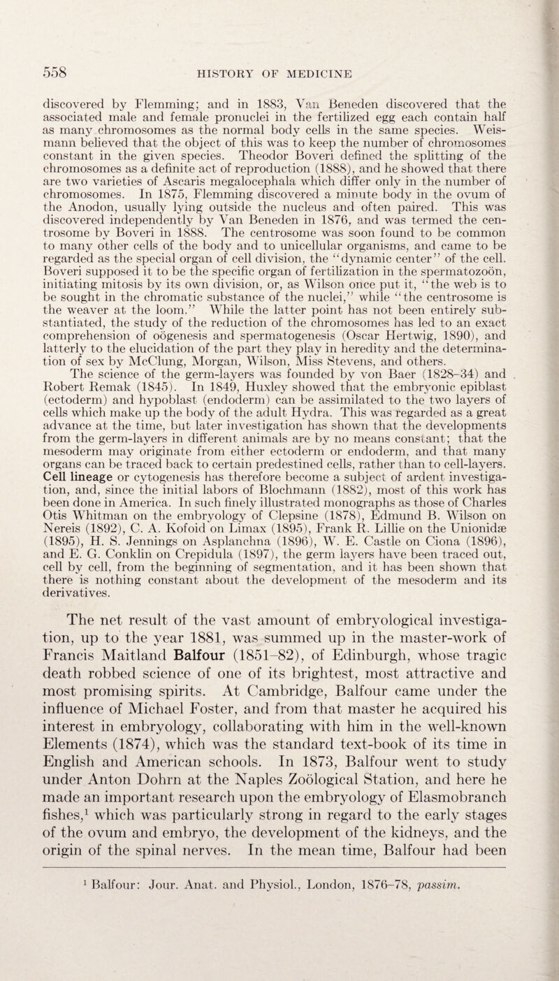 discovered by Flemming; and in 1883, Van Beneden discovered that the associated male and female pronuclei in the fertilized egg each contain hah as many chromosomes as the normal body cells in the same species. Weis- mann believed that the object of this was to keep the number of chromosomes constant in the given species. Theodor Boveri defined the splitting of the chromosomes as a definite act of reproduction (1888), and he showed that there are two varieties of Ascaris megalocephala which differ only in the number of chromosomes. In 1875, Flemming discovered a minute body in the ovum of the Anodon, usually lying outside the nucleus and often paired. This was discovered independently by Van Beneden in 1876, and was termed the cen- trosome by Boveri in 1888. The centrosome was soon found to be common to many other cells of the body and to unicellular organisms, and came to be regarded as the special organ of cell division, the “dynamic center” of the cell. Boveri supposed it to be the specific organ of fertilization in the spermatozoon, initiating mitosis by its own division, or, as Wilson once put it, the web is to be sought in the chromatic substance of the nuclei,” while “the centrosome is the weaver at the loom.” While the latter point has not been entirely sub¬ stantiated, the study of the reduction of the chromosomes has led to an exact comprehension of oogenesis and spermatogenesis (Oscar Hertwig, 1890), and latterly to the elucidation of the part they play in heredity and the determina¬ tion of sex by McClung, Morgan, Wilson, Miss Stevens, and others. The science of the germ-layers was founded by von Baer (1828-34) and Robert Remak (1845). In 1849, Huxley showed that the embryonic epiblast (ectoderm) and hypoblast (endoderm) can be assimilated to the two layers of cells which make up the body of the adult Hydra. This was regarded as a great advance at the time, but later investigation has shown that the developments from the germ-layers in different animals are by no means constant; that the mesoderm may originate from either ectoderm or endoderm, and that many organs can be traced back to certain predestined cells, rather than to cell-layers. Cell lineage or cytogenesis has therefore become a subject of ardent investiga¬ tion, and, since the initial labors of Blochmann (1882), most of this work has been done in America. In such finely illustrated monographs as those of Charles Otis Whitman on the embryology of Clepsine (1878), Edmund B. Wilson on Nereis (1892), C. A. Kofoid on Limax (1895), Frank R. Lillie on the Unionidae (1895), H. S. Jennings on Asplanchna (1896), W. E. Castle on Ciona (1896), and E. G. Conklin on Crepidula (1897), the germ iajmrs have been traced out, cell by cell, from the beginning of segmentation, and it has been shown that there is nothing constant about the development of the mesoderm and its derivatives. The net result of the vast amount of embryological investiga¬ tion, up to the year 1881, was summed up in the master-work of Francis Maitland Balfour (1851-82), of Edinburgh, whose tragic death robbed science of one of its brightest, most attractive and most promising spirits. At Cambridge, Balfour came under the influence of Michael Foster, and from that master he acquired his interest in embryology, collaborating with him in the well-known Elements (1874), which was the standard text-book of its time in English and American schools. In 1873, Balfour went to study under Anton Dohrn at the Naples Zoological Station, and here he made an important research upon the embryology of Elasmobranch fishes,1 which was particularly strong in regard to the early stages of the ovum and embryo, the development of the kidneys, and the origin of the spinal nerves. In the mean time, Balfour had been 1 Balfour: Jour. Anat. and Physiol., London, 1876-78, passim.