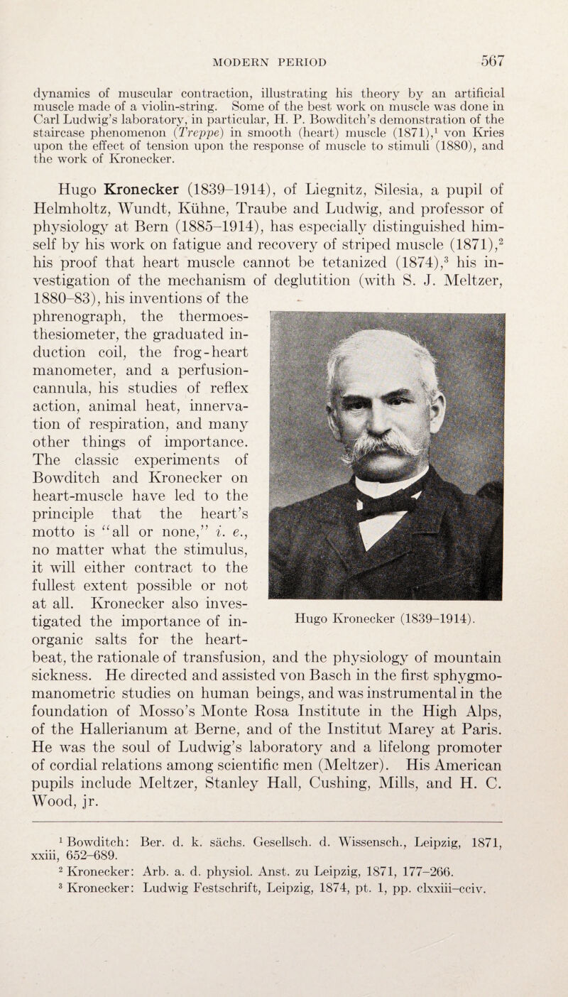 dynamics of muscular contraction, illustrating his theory by an artificial muscle made of a violin-string. Some of the best work on muscle was done in Carl Ludwig’s laboratory, in particular, H. P. Bowditch’s demonstration of the staircase phenomenon (Treppe) in smooth (heart) muscle (1871),1 von Kries upon the effect of tension upon the response of muscle to stimuli (1880), and the work of Kronecker. Hugo Kronecker (1839-1914), of Liegnitz, Silesia, a pupil of Helmholtz, Wundt, Kuhne, Traube and Ludwig, and professor of physiology at Bern (1885-1914), has especially distinguished him¬ self by his work on fatigue and recovery of striped muscle (1871),2 his proof that heart muscle cannot be tetanized (1874),3 his in¬ vestigation of the mechanism of deglutition (with S. J. Meltzer, 1880-83), his inventions of the phrenograph, the thermoes- thesiometer, the graduated in¬ duction coil, the frog-heart manometer, and a perfusion- cannula, his studies of reflex action, animal heat, innerva¬ tion of respiration, and many other things of importance. The classic experiments of Bowditch and Kronecker on heart-muscle have led to the principle that the heart’s motto is “all or none,” i. e., no matter what the stimulus, it will either contract to the fullest extent possible or not at all. Kronecker also inves¬ tigated the importance of in¬ organic salts for the heart¬ beat, the rationale of transfusion, and the physiology of mountain sickness. He directed and assisted von Basch in the first sphygmo- manometric studies on human beings, and was instrumental in the foundation of Mosso’s Monte Rosa Institute in the High Alps, of the Hallerianum at Berne, and of the Institut Marey at Paris. He was the soul of Ludwig’s laboratory and a lifelong promoter of cordial relations among scientific men (Meltzer). His American pupils include Meltzer, Stanley Hall, Cushing, Mills, and H. C. Wood, jr. bowditch: Ber. d. k. sacks. Gesellsch. d. Wissensch., Leipzig, 1871, xxiii, 652-689. 2 Kronecker: Arb. a. d. physiol. Anst. zu Leipzig, 1871, 177-266. 3 Kronecker: Ludwig Festschrift, Leipzig, 1874, pt. 1, pp. cLxxiii-cciv.