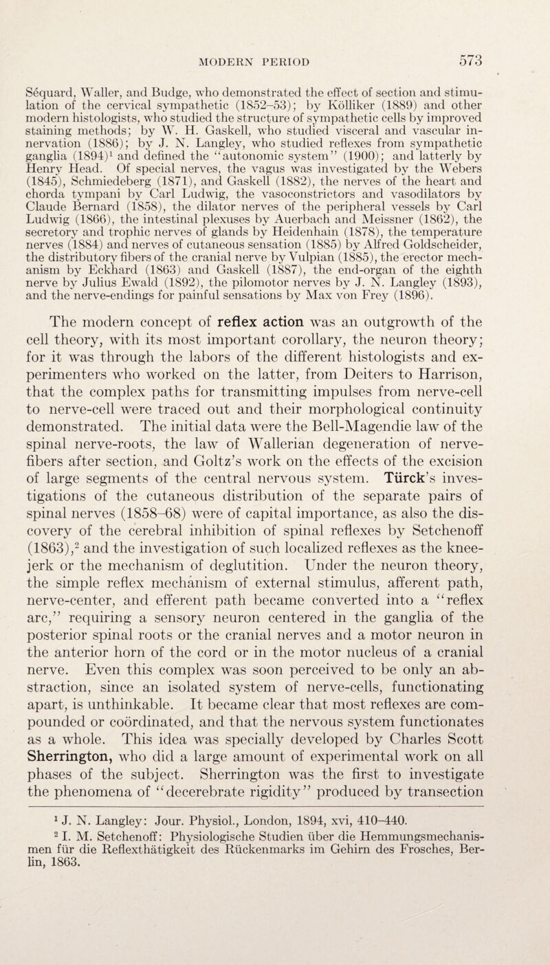 Sequard, Waller, and Budge, who demonstrated the effect of section and stimu¬ lation of the cervical sympathetic (1852-53); by Kolliker (1889) and other modern histologists, who studied the structure of sympathetic cells by improved staining methods; by W. H. Gaskell, who studied visceral and vascular in¬ nervation (1886); by J. N. Langley, who studied reflexes from sympathetic ganglia (1894)1 and defined the “autonomic system” (1900); and latterly by Henry Head. Of special nerves, the vagus was investigated by the Webers (1845), Schmiedeberg (1871), and Gaskell (1882), the nerves of the heart and chorda tympani by Carl Ludwig, the vasoconstrictors and vasodilators by Claude Bernard (1858), the dilator nerves of the peripheral vessels by Carl Ludwig (1866), the intestinal plexuses by Auerbach and Meissner (1862), the secretory and trophic nerves of glands by Heidenhain (1878), the temperature nerves (1884) and nerves of cutaneous sensation (1885) by Alfred Goldscheider, the distributory fibers of the cranial nerve by Vulpian (1885), the erector mech¬ anism by Eckhard (1863) and Gaskell (1887), the end-organ of the eighth nerve by Julius Ewald (1892), the pilomotor nerves by J. N. Langley (1893), and the nerve-endings for painful sensations by Max von Frey (1896). The modern concept of reflex action was an outgrowth of the cell theory, with its most important corollary, the neuron theory; for it was through the labors of the different histologists and ex¬ perimenters who worked on the latter, from Deiters to Harrison, that the complex paths for transmitting impulses from nerve-cell to nerve-cell were traced out and their morphological continuity demonstrated. The initial data were the Bell-Magendie law of the spinal nerve-roots, the law of Wallerian degeneration of nerve- fibers after section, and Goltz’s work on the effects of the excision of large segments of the central nervous system. Tiircks inves¬ tigations of the cutaneous distribution of the separate pairs of spinal nerves (1858-68) were of capital importance, as also the dis¬ covery of the cerebral inhibition of spinal reflexes by Setchenoff (1863),2 * * and the investigation of such localized reflexes as the knee- jerk or the mechanism of deglutition. Under the neuron theory, the simple reflex mechanism of external stimulus, afferent path, nerve-center, and efferent path became converted into a “ reflex arc,’7 requiring a sensory neuron centered in the ganglia of the posterior spinal roots or the cranial nerves and a motor neuron in the anterior horn of the cord or in the motor nucleus of a cranial nerve. Even this complex was soon perceived to be only an ab¬ straction, since an isolated system of nerve-cells, functionating apart, is unthinkable. It became clear that most reflexes are com¬ pounded or coordinated, and that the nervous system functionates as a whole. This idea was specially developed by Charles Scott Sherrington, who did a large amount of experimental work on all phases of the subject. Sherrington was the first to investigate the phenomena of udecerebrate rigidity” produced by transection 1 J. N. Langley: Jour. Physiol., London, 1894, xvi, 410-440. 21. M. Setchenoff: Physiologische Studien liber die Hemmungsmechanis- men fur die Reflexthatigkeit des Rtickenmarks im Gehirn des Frosches, Ber¬ lin, 1863.