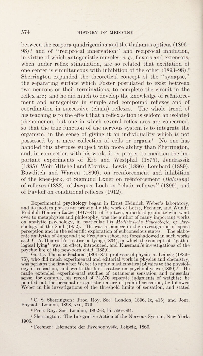 between the corpora quaclrigemina and the thalamus opticus (1896- 98),1 and of “reciprocal innervation” and reciprocal inhibition, in virtue of which antagonistic muscles, e. g., flexors and extensors, when under reflex stimulation, are so related that excitation of one center is simultaneous with inhibition of the other (1893-98).2 Sherrington expanded the theoretical concept of the “synapse,” the separating surface which Foster postulated to exist between two neurons or their terminations, to complete the circuit in the reflex arc; and he did much to develop the knowledge of reenforce¬ ment and antagonism in simple and compound reflexes and of coordination in successive (chain) reflexes. The whole trend of his teaching is to the effect that a reflex action is seldom an isolated phenomenon, but one in which several reflex arcs are concerned, so that the true function of the nervous system is to integrate the organism, in the sense of giving it an individuality which is not possessed by a mere collection of cells or organs.3 No one has handled this abstruse subject with more ability than Sherrington, and, in connection with his work, it is proper to mention the im¬ portant experiments of Erb and Westphal (1875), Jendrassik (1885), Weir Mitchell and Morris J. Lewis (1886), Lombard (1889), Bowditch and Warren (1890), on reenforcement and inhibition of the knee-jerk, of Sigmund Exner on reenforcement (Bahnung) of reflexes (1882), of Jacques Loeb on “chain-reflexes” (1899), and of Pavloff on conditional reflexes (1912). Experimental psychology began in Ernst Heinrich Weber’s laboratory, and its modern phases are principally the work of Lotze, Fechner, and Wundt. Rudolph Heinrich Lotze (1817-81), of Bautzen, a medical graduate who went over to metaphysics and philosophy, was the author of many important works on analytic psychology, in particular his Medicinische Psychologie, or Psy¬ chology of the Soul (1852). He was a pioneer in the investigation of space perception and in the scientific exploration of subconscious states. The elabo¬ rate analytics of Jung and the Freudian school are foreshadowed in such works as J. C. A. Heinroth’s treatise on lying (1834), in which the concept of “patho¬ logical lying” was, in effect, introduced, and Kussmaul’s investigations of the psychic life of the new-born child (1859). Gustav Theodor Fechner (1801-87), professor of physics at Leipzig (1839- 75), who did much experimental and editorial work in physics and chemistry, was perhaps the first after Weber to apply mathematical physics to the physiol¬ ogy of sensation, and wrote the first treatise on psychophysics (I860).4 He made extended experimental studies of cutaneous sensation and muscular sense, for example, his record of 24,576 separate judgments of weights; he pointed out the personal or egotistic nature of painful sensation, he followed Weber in his investigations of the threshold limits of sensation, and stated 1 C. S. Sherrington: Proc. Roy. Soc. London, 1896, lx, 415; and Jour. Physiol., London, 1898, xxii, 379. 2 Proc. Roy. Soc. London, 1892-3, hi, 556-564. 3 Sherrington: The Integrative Action of the Nervous System, New York, 1906. 4 Fechner: Elemente der Psychophysik, Leipzig, 1860.