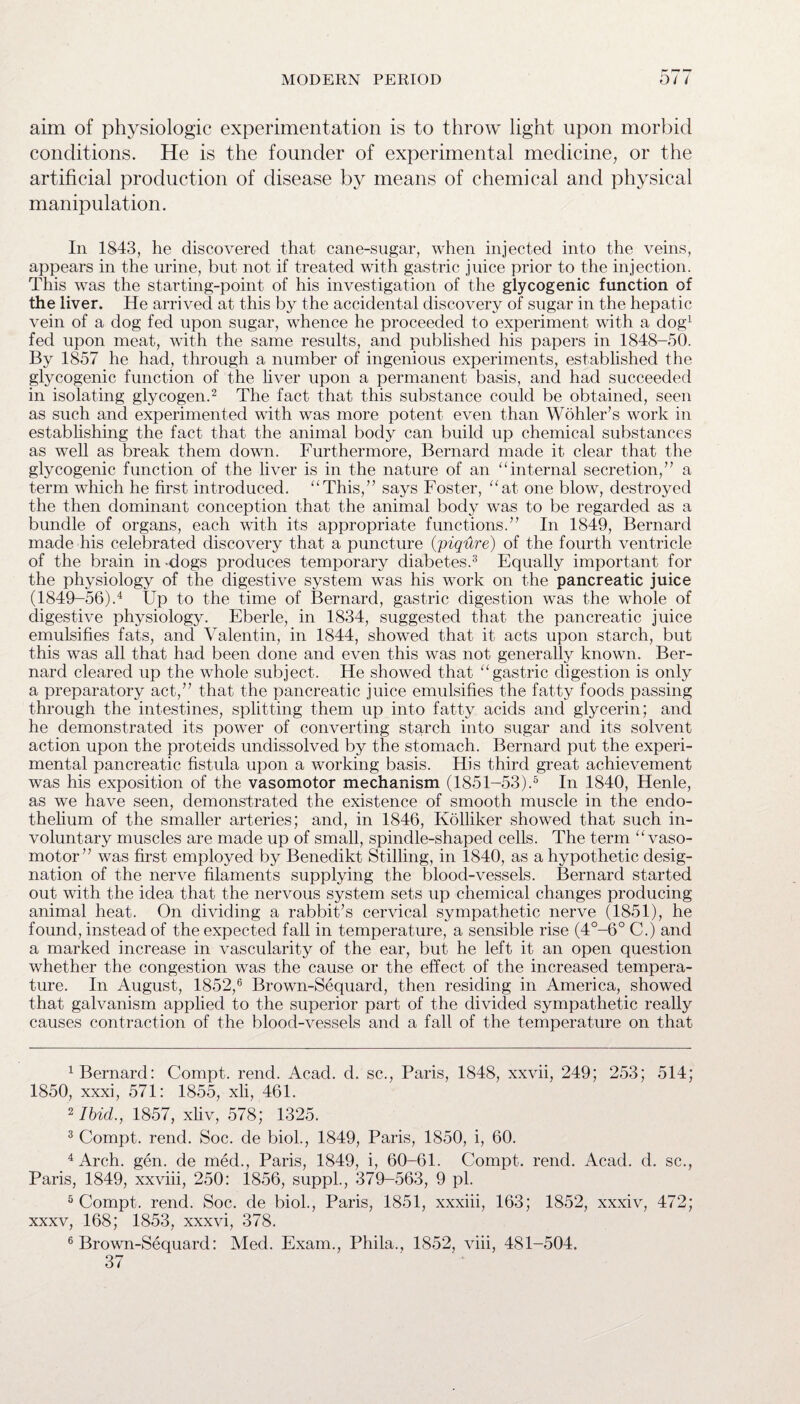 aim of physiologic experimentation is to throw light upon morbid conditions. He is the founder of experimental medicine, or the artificial production of disease by means of chemical and physical manipulation. In 1843, he discovered that cane-sugar, when injected into the veins, appears in the urine, but not if treated with gastric juice prior to the injection. This was the starting-point of his investigation of the glycogenic function of the liver. He arrived at this by the accidental discovery of sugar in the hepatic vein of a dog fed upon sugar, whence he proceeded to experiment with a dog1 fed upon meat, with the same results, and published his papers in 1848-50. By 1857 he had, through a number of ingenious experiments, established the glycogenic function of the liver upon a permanent basis, and had succeeded in isolating glycogen.2 The fact that this substance could be obtained, seen as such and experimented with was more potent even than Wohler’s work in establishing the fact that the animal body can build up chemical substances as well as break them down. Furthermore, Bernard made it clear that the glycogenic function of the liver is in the nature of an “internal secretion,” a term which he first introduced. “This,” says Foster, “at one blow, destroyed the then dominant conception that the animal body was to be regarded as a bundle of organs, each with its appropriate functions.” In 1849, Bernard made his celebrated discovery that a puncture (piqure) of the fourth ventricle of the brain in dogs produces temporary diabetes.3 Equally important for the physiology of the digestive system was his work on the pancreatic juice (1849-56).4 Up to the time of Bernard, gastric digestion was the whole of digestive physiology. Eberle, in 1834, suggested that the pancreatic juice emulsifies fats, and Valentin, in 1844, showed that it acts upon starch, but this was all that had been done and even this was not generally known. Ber¬ nard cleared up the whole subject. He showed that “gastric digestion is only a preparatory act,” that the pancreatic juice emulsifies the fatty foods passing through the intestines, splitting them up into fatty acids and glycerin; and he demonstrated its power of converting starch into sugar and its solvent action upon the proteids undissolved by the stomach. Bernard put the experi¬ mental pancreatic fistula upon a working basis. His third great achievement was his exposition of the vasomotor mechanism (1851-53).5 In 1840, Henle, as we have seen, demonstrated the existence of smooth muscle in the endo¬ thelium of the smaller arteries; and, in 1846, Kolliker showed that such in¬ voluntary muscles are made up of small, spindle-shaped cells. The term “vaso¬ motor” was first employed by Benedikt Stilling, in 1840, as a hypothetic desig¬ nation of the nerve filaments supplying the blood-vessels. Bernard started out with the idea that the nervous system sets up chemical changes producing animal heat. On dividing a rabbit’s cervical sympathetic nerve (1851), he found, instead of the expected fall in temperature, a sensible rise (4°-6° C.) and a marked increase in vascularity of the ear, but he left it an open question whether the congestion was the cause or the effect of the increased tempera¬ ture. In August, 1852,6 Brown-Sequard, then residing in America, showed that galvanism applied to the superior part of the divided sympathetic really causes contraction of the blood-vessels and a fall of the temperature on that Bernard: Compt. rend. Acad. d. sc., Paris, 1848, xxvii, 249; 253; 514; 1850, xxxi, 571: 1855, xli, 461. 2 Ibid., 1857, xliv, 578; 1325. 3 Compt. rend. Soc. de biol., 1849, Paris, 1850, i, 60. 4 Arch. gen. de med., Paris, 1849, i, 60-61. Compt. rend. Acad. d. sc., Paris, 1849, xxviii, 250: 1856, suppl., 379-563, 9 pi. 5 Compt. rend. Soc. de biol., Paris, 1851, xxxiii, 163; 1852, xxxiv, 472; xxxv, 168; 1853, xxxvi, 378. 6 Brown-Sequard: Med. Exam., Phila., 1852, viii, 481-504. 37