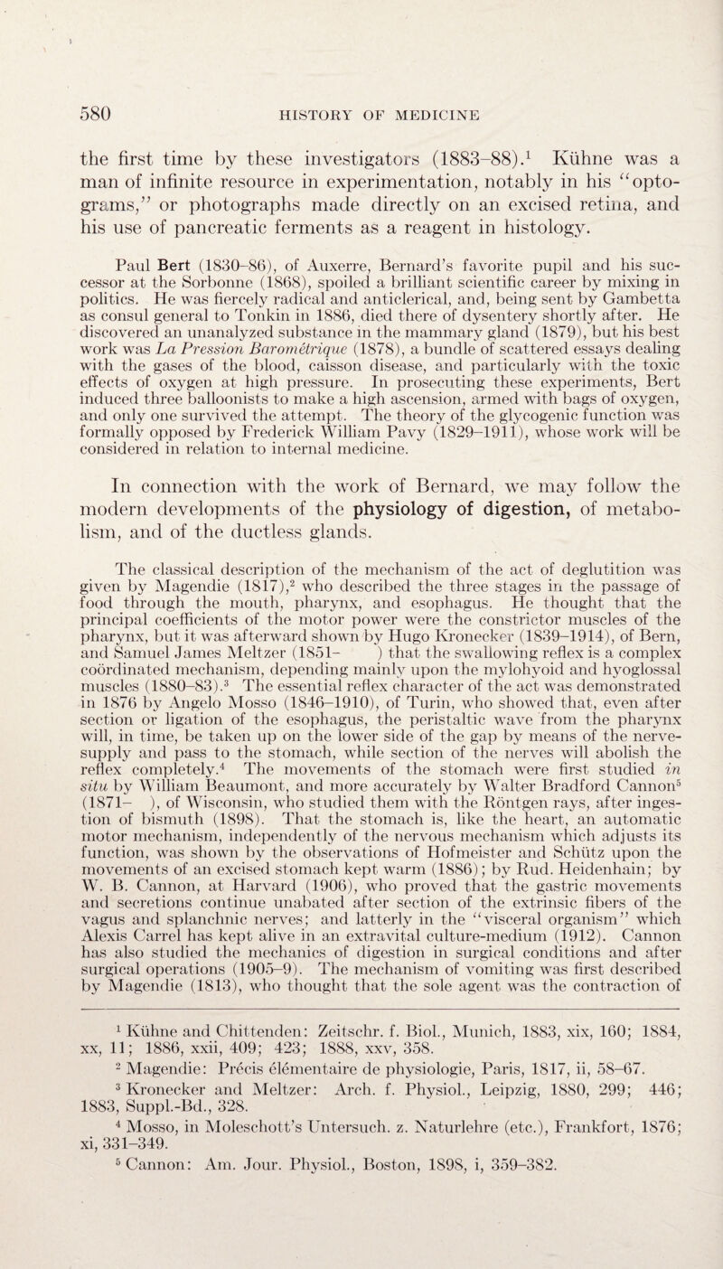 5 580 HISTORY OF MEDICINE the first time by these investigators (1883-88).1 Kiihne was a man of infinite resource in experimentation, notably in his “ opto¬ grams,” or photographs made directly on an excised retina, and his use of pancreatic ferments as a reagent in histology. Paul Bert (1830-86), of Auxerre, Bernard’s favorite pupil and his suc¬ cessor at the Sorbonne (1868), spoiled a brilliant scientific career by mixing in politics. He was fiercely radical and anticlerical, and, being sent by Gambetta as consul general to Tonkin in 1886, died there of dysentery shortly after. He discovered an unanalyzed substance in the mammary gland (1879), but his best work was La Pression Barometrique (1878), a bundle of scattered essays dealing with the gases of the blood, caisson disease, and particularly with the toxic effects of oxygen at high pressure. In prosecuting these experiments, Bert induced three balloonists to make a high ascension, armed with bags of oxygen, and only one survived the attempt. The theory of the glycogenic function was formally opposed by Frederick William Pavy (1829-1911), whose work will be considered in relation to internal medicine. In connection with the work of Bernard, we may follow the modern developments of the physiology of digestion, of metabo¬ lism, and of the ductless glands. The classical description of the mechanism of the act of deglutition was given by Magendie (lSf7),2 who described the three stages in the passage of food through the mouth, pharynx, and esophagus. He thought that the principal coefficients of the motor power were the constrictor muscles of the pharynx, but it was afterward shown by Hugo Kronecker (1839-1914), of Bern, and Samuel James Meltzer (1851- ) that the swallowing reflex is a complex coordinated mechanism, depending mainly upon the mylohyoid and hyoglossal muscles (1880-83).3 The essential reflex character of the act was demonstrated in 1876 by Angelo Mosso (1846-1910), of Turin, who showed that, even after section or ligation of the esophagus, the peristaltic wave from the pharynx will, in time, be taken up on the lower side of the gap by means of the nerve- supply and pass to the stomach, while section of the nerves will abolish the reflex completely.4 The movements of the stomach were first studied in situ by William Beaumont, and more accurately by Walter Bradford Cannon5 6 (1871- ), of Wisconsin, who studied them with the Rontgen rays, after inges¬ tion of bismuth (1898). That the stomach is, like the heart, an automatic motor mechanism, independently of the nervous mechanism which adjusts its function, was shown by the observations of Hofmeister and Schiitz upon the movements of an excised stomach kept warm (1886); by Rud. Heidenhain; by W. B. Cannon, at Harvard (1906), who proved that the gastric movements and secretions continue unabated after section of the extrinsic fibers of the vagus and splanchnic nerves; and latterly in the “visceral organism” which Alexis Carrel has kept alive in an extravital culture-medium (1912). Cannon has also studied the mechanics of digestion in surgical conditions and after surgical operations (1905-9). The mechanism of vomiting was first described by Magendie (1813), who thought that the sole agent was the contraction of 1 Kiihne and Chittenden: Zeitschr. f. Biol., Munich, 1883, xix, 160; 1884, xx, 11; 1886, xxii, 409; 423; 1888, xxv, 358. 2 Magendie: Precis elementaire de physiologie, Paris, 1817, ii, 58-67. 3 Kronecker and Meltzer: Arch. f. Physiol., Leipzig, 1880, 299; 446; 1883, Suppl.-Bd., 328. 4 Mosso, in Moleschott’s Untersuch. z. Naturlehre (etc.), Frankfort, 1876; xi, 331-349.