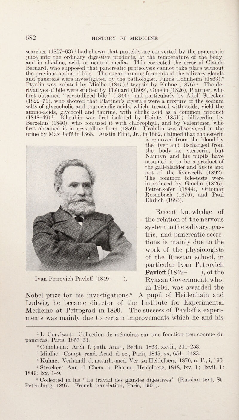 searches (1857-63),1 had shown that proteids are converted by the pancreatic juice into the ordinary digestive products, at the temperature of the body, and in alkaline, acid, or neutral media. This corrected the error of Claude Bernard, who supposed that pancreatic proteolysis cannot take place without the previous action of bile. The sugar-forming ferments of the salivary glands and pancreas were investigated by the pathologist, Julius Cohnheim (1863).2 Ptyalin was isolated by Mialhe (1845),3 trypsin by Kuhne (1876).4 The de¬ rivatives of bile were studied by Thenard (1809), Gmelin (1826), Plattner, who first obtained “crystallized bile” (1844), and particularly by Adolf Strecker (1822-71), who showed that Plattner’s crystals were a mixture of the sodium salts of glycocholic and taurocholic acids, which, treated with acids, yield the amino-acids, glycocoll and taurine, with cholic acid as a common product (1848-49).5 Bilirubin was first isolated by Heintz (1851); biliverdin, by Berzelius (1840), who confused it with chlorophyll, and by Vaientiner, who first obtained it in crystalline form (1859). Urobilin was discovered in the urine by Max Jaffe in 1868. Austin Flint, Jr., in 1862, claimed that cholesterin is removed from the blood by the liver and discharged from the body as stercorin, but Naunyn and his pupils have assumed it to be a product of the gall-bladder and ducts and not of the liver-cells (1892). The common bile-tests were introduced by Gmelin (1826), Pettenkofer (1844), Ottomar Rosenbach (1876), and Paul Ehrlich (1883). Recent knowledge of the relation of the nervous system to the salivary, gas¬ tric, and pancreatic secre¬ tions is mainly due to the work of the physiologists of the Russian school, in particular Ivan Petrovich Pavloff (1849- ), of the Ryazan Government, who, in 1904, was awarded the Nobel prize for his investigations.6 A pupil of Heidenhain and Ludwig, he became director of the Institute for Experimental Medicine at Petrograd in 1890. The success of Pavloff’s experi¬ ments was mainly due to certain improvements which he and his 1 L. Corvisart: Collection de memoires sur une fonction peu connue du pancreas, Paris, 1857-63. 2 Cohnheim: Arch. f. path. Anat., Berlin, 1863, xxviii, 241-253. 3 Mialhe: Compt. rend. Acad. d. sc., Paris, 1845, xx, 654; 1483. 4 Kuhne: Verhandl. d. naturh.-med. Ver. zu Heidelberg, 1876, n. F., i, 190. 5 Strecker: Ann. d. Chem. u. Pharm., Heidelberg, 1848, lxv, 1; lxvii, 1: 1849, lxx, 149. 6 Collected in his “Le travail des glandes digestives” (Russian text, St. Petersburg, 1897. French translation, Paris, 1901).