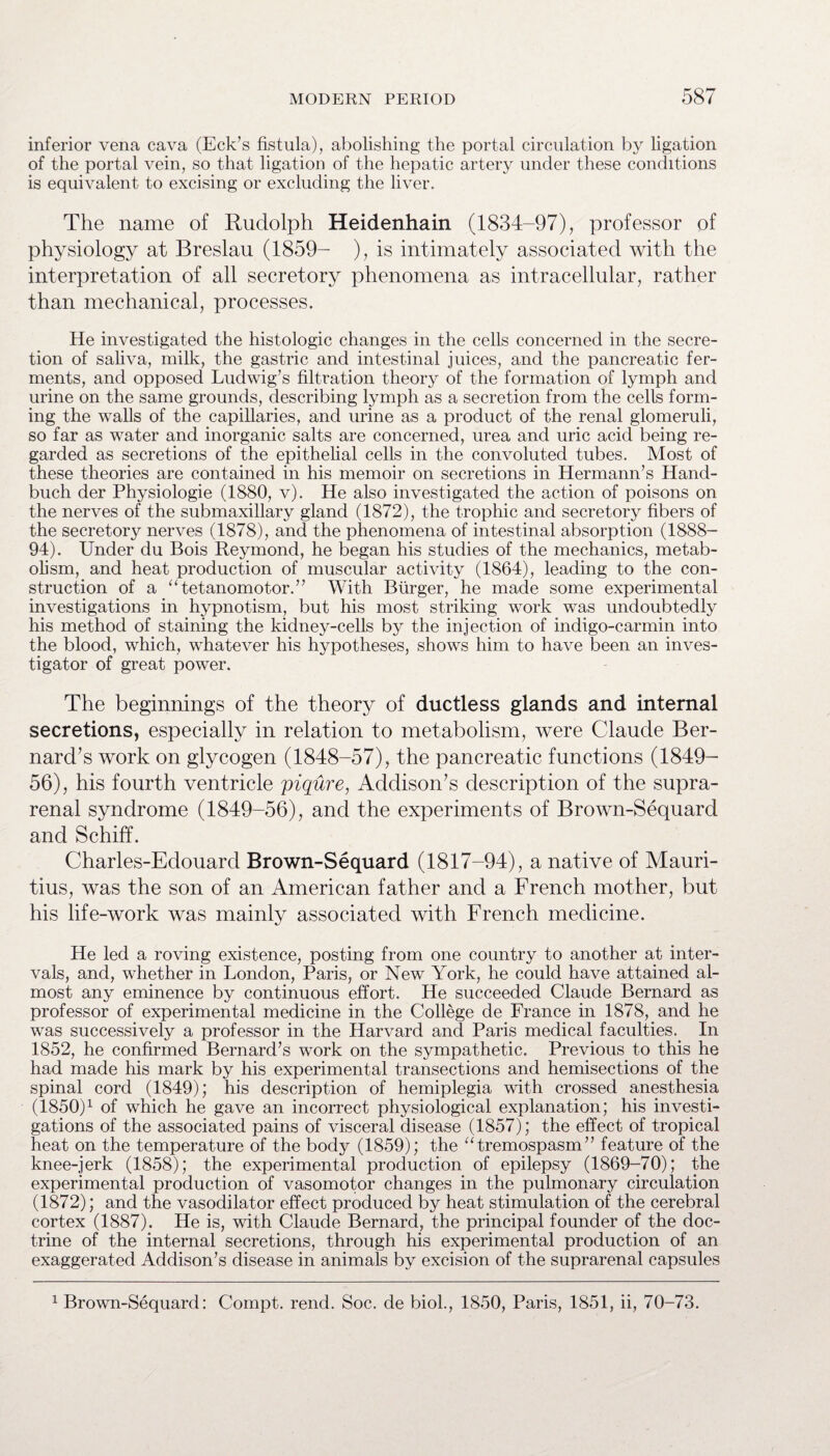 inferior vena cava (Eck’s fistula), abolishing the portal circulation by ligation of the portal vein, so that ligation of the hepatic artery under these conditions is equivalent to excising or excluding the liver. The name of Rudolph Heidenhain (1834-97), professor of physiology at Breslau (1859- ), is intimately associated with the interpretation of all secretory phenomena as intracellular, rather than mechanical, processes. He investigated the histologic changes in the cells concerned in the secre¬ tion of saliva, milk, the gastric and intestinal juices, and the pancreatic fer¬ ments, and opposed Ludwig’s filtration theory of the formation of lymph and urine on the same grounds, describing lymph as a secretion from the cells form¬ ing the walls of the capillaries, and urine as a product of the renal glomeruli, so far as water and inorganic salts are concerned, urea and uric acid being re¬ garded as secretions of the epithelial cells in the convoluted tubes. Most of these theories are contained in his memoir on secretions in Hermann’s Hand- buch der Physiologie (1880, v). He also investigated the action of poisons on the nerves of the submaxillary gland (1872), the trophic and secretory fibers of the secretory nerves (1878), and the phenomena of intestinal absorption (1888- 94). Under du Bois Reymond, he began his studies of the mechanics, metab¬ olism, and heat production of muscular activity (1864), leading to the con¬ struction of a “tetanomotor.” With Burger, he made some experimental investigations in hypnotism, but his most striking work was undoubtedly his method of staining the kidney-cells by the injection of indigo-carmin into the blood, which, whatever his hypotheses, shows him to have been an inves¬ tigator of great power. The beginnings of the theory of ductless glands and internal secretions, especially in relation to metabolism, were Claude Ber¬ nard’s work on glycogen (1848-57), the pancreatic functions (1849- 56), his fourth ventricle piqure, Addison’s description of the supra¬ renal syndrome (1849-56), and the experiments of Brown-Sequard and Schiff. Charles-Edouard Brown-Sequard (1817-94), a native of Mauri¬ tius, was the son of an American father and a French mother, but his life-work was mainly associated with French medicine. He led a roving existence, posting from one country to another at inter¬ vals, and, whether in London, Paris, or New York, he could have attained al¬ most any eminence by continuous effort. He succeeded Claude Bernard as professor of experimental medicine in the College de France in 1878, and he was successively a professor in the Harvard and Paris medical faculties.. In 1852, he confirmed Bernard’s work on the sympathetic. Previous to this he had made his mark by his experimental transections and hemisections of the spinal cord (1849); his description of hemiplegia with crossed anesthesia (1850)1 of which he gave an incorrect physiological explanation; his investi¬ gations of the associated pains of visceral disease (1857); the effect of tropical heat on the temperature of the body (1859); the “tremospasm” feature of the knee-jerk (1858); the experimental production of epilepsy (1869-70); the experimental production of vasomotor changes in the pulmonary circulation (1872); and the vasodilator effect produced by heat stimulation of the cerebral cortex (1887). He is, with Claude Bernard, the principal founder of the doc¬ trine of the internal secretions, through his experimental production of an exaggerated Addison’s disease in animals by excision of the suprarenal capsules 1 Brown-Sequard: Compt. rend. Soc. de biol., 1850, Paris, 1851, ii, 70-73.