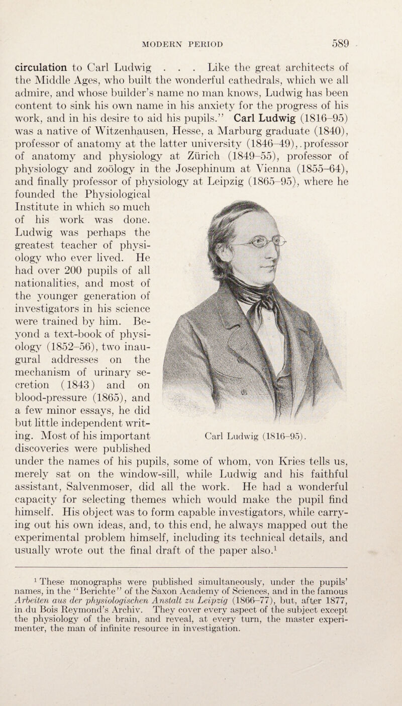 circulation to Carl Ludwig . . . Like the great architects of the Middle Ages, who built the wonderful cathedrals, which we all admire, and whose builder’s name no man knows, Ludwig has been content to sink his own name in his anxiety for the progress of his work, and in his desire to aid his pupils.” Carl Ludwig (1816-95) was a native of Witzenhausen, Hesse, a Marburg graduate (1840), professor of anatomy at the latter university (1846-49),.professor of anatomy and physiology at Zurich (1849-55), professor of physiology and zoology in the Josephinum at Vienna (1855-64), and finally professor of physiology at Leipzig (1865-95), where he founded the Physiological Institute in which so much of his work was done. Ludwig was perhaps the greatest teacher of physi¬ ology who ever lived. He had over 200 pupils of all nationalities, and most of the younger generation of investigators in his science were trained by him. Be¬ yond a text-book of physi¬ ology (1852-56), two inau¬ gural addresses on the mechanism of urinary se¬ cretion (1843) and on blood-pressure (1865), and a few minor essays, he did but little independent writ¬ ing. Most of his important discoveries were published under the names of his pupils, some of whom, von Kries tells us, merely sat on the window-sill, while Ludwig and his faithful assistant, Salvenmoser, did all the work. He had a wonderful capacity for selecting themes which would make the pupil find himself. His object was to form capable investigators, while carry¬ ing out his own ideas, and, to this end, he always mapped out the experimental problem himself, including its technical details, and usually wrote out the final draft of the paper also.1 Carl Ludwig (1816-95). 1 These monographs were published simultaneously, under the pupils’ names, in the “Berichte” of the Saxon Academy of Sciences, and in the famous Arbeiten aus der physiologischen Anstalt zu Leipzig (1866-77), but, after 1877, in du Bois Reymond’s Archiv. They cover every aspect of the subject except the physiology of the brain, and reveal, at every turn, the master experi¬ menter, the man of infinite resource in investigation.