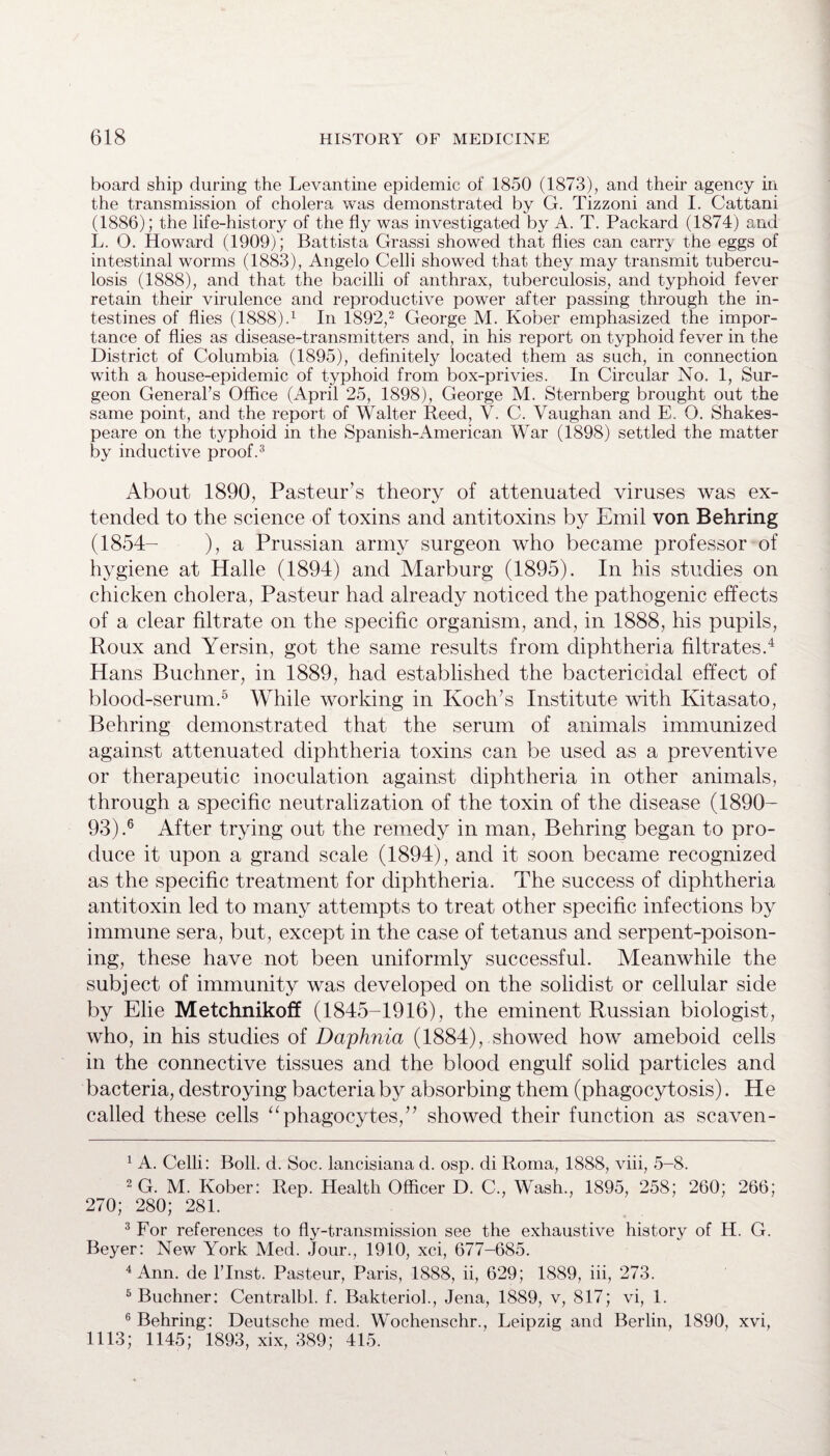 board ship during the Levantine epidemic of 1850 (1873), and their agency in the transmission of cholera was demonstrated by G. Tizzoni and I. Cattani (1886); the life-history of the fly was investigated by A. T. Packard (1874) and L. O. Howard (1909); Battista Grassi showed that flies can carry the eggs of intestinal worms (1883), Angelo Celli showed that they may transmit tubercu¬ losis (1888), and that the bacilli of anthrax, tuberculosis, and typhoid fever retain their virulence and reproductive power after passing through the in¬ testines of flies (1888).1 In 1892,2 George M. Kober emphasized the impor¬ tance of flies as disease-transmitters and, in his report on typhoid fever in the District of Columbia (1895), definitely located them as such, in connection with a house-epidemic of typhoid from box-privies. In Circular No. 1, Sur¬ geon General's Office (April 25, 1898), George M. Sternberg brought out the same point, and the report of Walter Reed, V. C. Vaughan and E. O. Shakes¬ peare on the typhoid in the Spanish-American War (1898) settled the matter by inductive proof.3 About 1890, Pasteur’s theory of attenuated viruses was ex¬ tended to the science of toxins and antitoxins by Emil von Behring (1854- ), a Prussian army surgeon who became professor of hygiene at Halle (1894) and Marburg (1895). In his studies on chicken cholera, Pasteur had already noticed the pathogenic effects of a clear filtrate on the specific organism, and, in 1888, his pupils, Roux and Yersin, got the same results from diphtheria filtrates.4 Hans Buchner, in 1889, had established the bactericidal effect of blood-serum.5 While working in Koch’s Institute with Kitasato, Behring demonstrated that the serum of animals immunized against attenuated diphtheria toxins can be used as a preventive or therapeutic inoculation against diphtheria in other animals, through a specific neutralization of the toxin of the disease (1890- 93).6 After trying out the remedy in man, Behring began to pro¬ duce it upon a grand scale (1894), and it soon became recognized as the specific treatment for diphtheria. The success of diphtheria antitoxin led to many attempts to treat other specific infections by immune sera, but, except in the case of tetanus and serpent-poison¬ ing, these have not been uniformly successful. Meanwhile the subject of immunity was developed on the solidist or cellular side by Elie Metchnikoff (1845-1916), the eminent Russian biologist, who, in his studies of Daphnia (1884), showed how ameboid cells in the connective tissues and the blood engulf solid particles and bacteria, destroying bacteria by absorbing them (phagocytosis). He called these cells “phagocytes/’ showed their function as scaven- 1 A. Celli: Boll. d. Soc. lancisiana d. osp. di Roma, 1888, viii, 5-8. 2 G. M. Kober: Rep. Health Officer D. C., Wash., 1895, 258; 260; 266; 270; 280; 281. 3 For references to fly-transmission see the exhaustive history of H. G. Beyer: New York Med. Jour., 1910, xci, 677-685. 4 Ann. de l’lnst. Pasteur, Paris, 1888, ii, 629; 1889, iii, 273. 5 Buchner: Centralbl. f. Bakteriol., Jena, 1889, v, 817; vi, 1. 6 Behring: Deutsche med. Wochenschr., Leipzig and Berlin, 1890, xvi, 1113; 1145; 1893, xix, 389; 415.