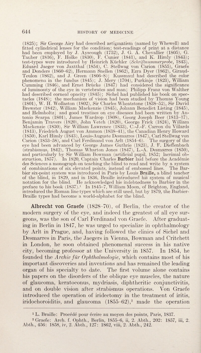 (1825); Sir George Airy had described astigmatism (named by Whewell) and fitted cylindrical lenses for the condition; test-readings of print at a distance had been employed by J. Ayscough (1752), J. G. A. Chevallier (1805), G. Tauber (1816), F. Holke (1830), F. Cunier (1841), and K. Himiy (1843); test-types were introduced by Heinrich Kiichler (,Schriftnummerprobe, 1843), Eduard Jaeger von Jaxtthal (1854), C. Stellwag von Carion (1855), Graefe and Donders (1860-62), Hermann Snellen (1862), Ezra Dyer (1862), Giraud- Teulon (1862), and J. Green (1866-8); Kussmaul had described the color phenomena in the fundus (1845); J. Mery (1704), Purkinje (1823), William Gumming (1846), and Ernst Briicke (1847) had considered the significance of luminosity of the eye in vertebrates and man; Philipp Franz von Walther had described corneal opacity (1845); Sichel had published his book on spec¬ tacles (1848); the mechanism of vision had been studied by Thomas Young (1801), W. H. Wollaston (1802), Sir Charles Wheatstone (1838-52), Sir David Brewster (1842), William Mackenzie (1845), Johann Benedict Listing (1845), and Helmholtz; and good treatises on eye diseases had been written by An¬ tonio Scarpa (1801), James Wardrop (1808), Georg Joseph Beer (1813-17), Benjamin Travers (1820), John Vetch (1820), George Frick (1824), William Mackenzie (1830), Sir William Lawrence (1833), C.-J.-F. Carron du Viilards (1813), Friedrich August von Ammon (1838-41), the Canadian Henry Floward (1850), Karl Himiy (1843), Louis-Auguste Desmarres (1847), Carl Stellwag von Carion (1853-58), and Carl Ferdinand von Arlt (1854-6). The surgery of the eye had been advanced by George James Guthrie (1823), J. F. Dieffenbach (strabismus, 1842), Thomas Wharton Jones (1847), L.-A. Desmarres (1850), and particularly by Sir William Bowman (artificial pupil, 1852; lacrimal ob¬ struction, 1857). In 1820, Captain Charles Barbier laid before the Academie des Sciences a monograph on teaching the blind to read and write by a system of combinations of six elevated points, instead of embossed lines. The Bar¬ bier six-point system was introduced in Paris by Louis Braille, a blind teacher of the blind, in 1829, and in 1836, Braille introduced his system of musical notation for the blind. He acknowledged his indebtedness to Barbier in the preface to his book (1837).1 In 1845-7, William Moon, of Brighton, England, introduced the Roman line types which are still used, but by 1879, the Barbier- Braille types had become a world-alphabet for the blind. Albrecht von Graefe (1828-70), of Berlin, the creator of the modern surgery of the eye, and indeed the greatest of all eye sur¬ geons, was the son of Carl Ferdinand von Graefe. After graduat¬ ing in Berlin in 1847, he was urged to specialize in ophthalmology by Arlt in Prague, and, having followed the clinics of Sichel and Desmarres in Paris, the Jaegers in Vienna, Bowman and Critchett in London, he soon obtained phenomenal success in his native city, becoming professor at the University in 1857. In 1854, he founded the Archiv fur Ophthalmologies which contains most of his important discoveries and inventions and has remained the leading organ of his specialty to date. The first volume alone contains his papers on the disorders of the oblique eye muscles, the nature of glaucoma, keratoconus, mydriasis, diphtheritic conjunctivitis, and on double vision after strabismus operations. Yon Graefe introduced the operation of iridectomy in the treatment of iritis, iridochoroiditis, and glaucoma (1855-62),2 made the operation 1 L. Braille: Procede pour ecrire au moyen des points, Paris, 1837. 2 Graefe: Arch. f. Ophth., Berlin, 1855-6, ii, 2. Abth., 202: 1857, iii, 2. Abth., 456: 1858, iv, 2. Abth., 127: 1862, viii, 2. Abth., 242.