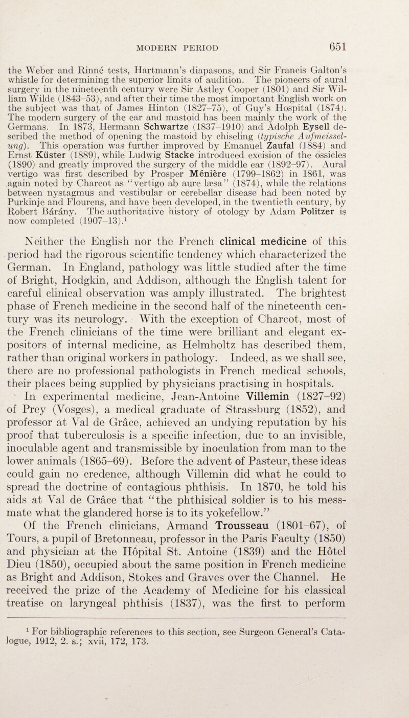 the Weber and Rhine tests, Hartmann’s diapasons, and Sir Francis Galton’s whistle for determining the superior limits of audition. The pioneers of aural surgery in the nineteenth century were Sir Astley Cooper (1801) and Sir Wil¬ liam Wilde (1843-53), and after their time the most important English work on the subject was that of James Hinton (1827-75), of Guy’s Hospital (1874;. The modern surgery of the ear and mastoid has been mainly the work of the Germans. In 1873, Hermann Schwartze (1837-1910) and Adolph Eysell de¬ scribed the method of opening the mastoid by chiseling (typische Aufmeissel- ung). This operation was further improved by Emanuel Zaufal (1884) and Ernst Kiister (1889), while Ludwig Stacke introduced excision of the ossicles (1890) and greatly improved the surgery of the middle ear (1892-97). Aural vertigo was first described by Prosper Meniere (1799-1862) in 1861, was again noted by Charcot as “vertigo ab aure laesa” (1874), while the relations between nystagmus and vestibular or cerebellar disease had been noted by Purkinje and Flourens, and have been developed, in the twentieth century, by Robert Barany. The authoritative history of otology by Adam Politzer is now completed (1907-13).1 Neither the English nor the French clinical medicine of this period had the rigorous scientific tendency which characterized the German. In England, pathology was little studied after the time of Bright, Hodgkin, and Addison, although the English talent for careful clinical observation was amply illustrated. The brightest phase of French medicine in the second half of the nineteenth cen¬ tury was its neurology. With the exception of Charcot, most of the French clinicians of the time were brilliant and elegant ex¬ positors of internal medicine, as Helmholtz has described them, rather than original workers in pathology. Indeed, as we shall see, there are no professional pathologists in French medical schools, their places being supplied by physicians practising in hospitals. • In experimental medicine, Jean-Antoine Villemin (1827-92) of Prey (Vosges), a medical graduate of Strassburg (1852), and professor at Val de Grace, achieved an undying reputation by his proof that tuberculosis is a specific infection, due to an invisible, inoculable agent and transmissible by inoculation from man to the lower animals (1865-69). Before the advent of Pasteur, these ideas could gain no credence, although Villemin did what he could to spread the doctrine of contagious phthisis. In 1870, he told his aids at Val de Grace that “the phthisical soldier is to his mess¬ mate what the glandered horse is to its yokefellow.” Of the French clinicians, Armand Trousseau (1801-67), of Tours, a pupil of Bretonneau, professor in the Paris Faculty (1850) and physician at the Hopital St. Antoine (1839) and the Hotel Dieu (1850), occupied about the same position in French medicine as Bright and Addison, Stokes and Graves over the Channel. He received the prize of the Academy of Medicine for his classical treatise on laryngeal phthisis (1837), was the first to perform 1 For bibliographic references to this section, see Surgeon General’s Cata¬ logue, 1912, 2. s.; xvii, 172, 173.