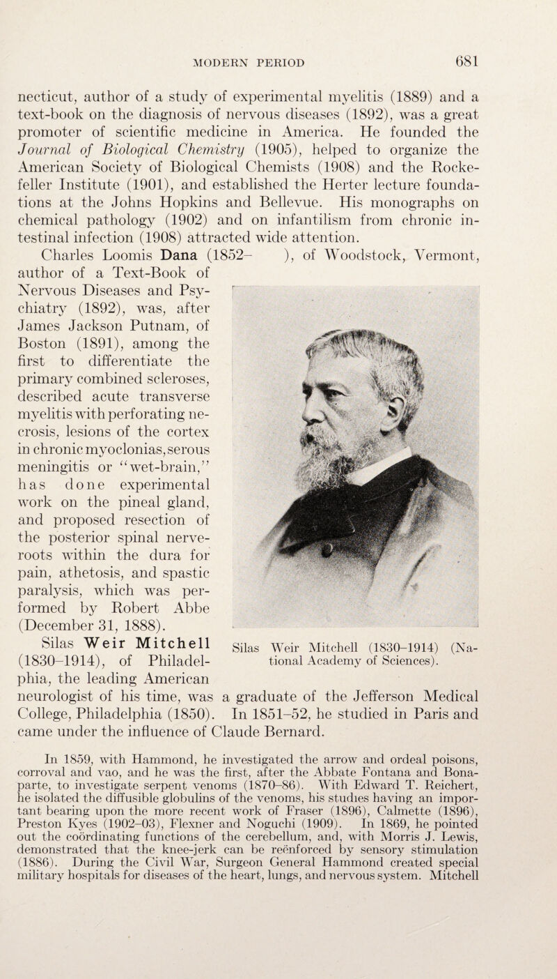 necticut, author of a study of experimental myelitis (1889) and a text-book on the diagnosis of nervous diseases (1892), was a great promoter of scientific medicine in America. He founded the Journal of Biological Chemistry (1905), helped to organize the American Society of Biological Chemists (1908) and the Rocke¬ feller Institute (1901), and established the Herter lecture founda¬ tions at the Johns Hopkins and Bellevue. His monographs on chemical pathology (1902) and on infantilism from chronic in¬ testinal infection (1908) attracted wide attention. Charles Loomis Dana (1852- ), of Woodstock, Vermont, author of a Text-Book of Nervous Diseases and Psy¬ chiatry (1892), was, after James Jackson Putnam, of Boston (1891), among the first to differentiate the primary combined scleroses, described acute transverse myelitis with perforating ne¬ crosis, lesions of the cortex in chronic myoclonias, serous meningitis or “wet-brain,” has done experimental work on the pineal gland, and proposed resection of the posterior spinal nerve- roots within the dura for pain, athetosis, and spastic paralysis, which was per¬ formed by Robert Abbe (December 31, 1888). Silas Weir Mitchell (1830-1914), of Philadel¬ phia, the leading American neurologist of his time, was a graduate of the Jefferson Medical College, Philadelphia (1850). In 1851-52, he studied in Paris and came under the influence of Claude Bernard. In 1859, with Hammond, he investigated the arrow and ordeal poisons, corroval and vao, and he was the first, after the Abbate Fontana and Bona¬ parte, to investigate serpent venoms (1870-86). With Edward T. Reichert, he isolated the diffusible globulins of the venoms, his studies having an impor¬ tant bearing upon the more recent work of Fraser (1896), Calmette (1896), Preston Kyes (1902-03), Flexner and Noguchi (1909). In 1869, he pointed out the coordinating functions of the cerebellum, and, with Morris J. Lewis, demonstrated that the knee-jerk can be reenforced by sensory stimulation (1886). During the Civil War, Surgeon General Hammond created special military hospitals for diseases of the heart, lungs, and nervous system. Mitchell Silas Weir Mitchell (1830-1914) (Na¬ tional Academy of Sciences).