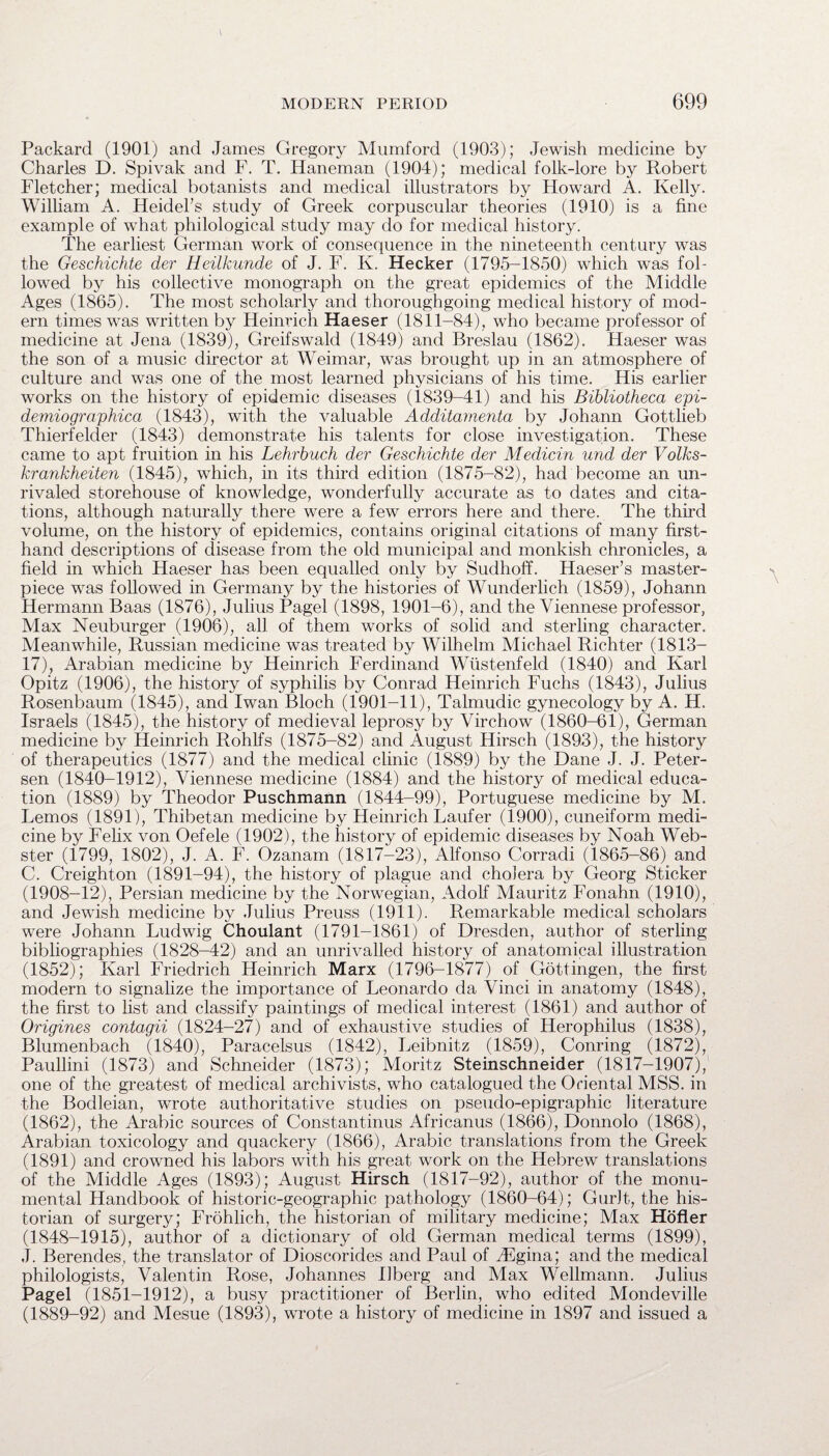 Packard (1901) and James Gregory Mumford (1903); Jewish medicine by Charles D. Spivak and F. T. Haneman (1904); medical folk-lore by Robert Fletcher; medical botanists and medical illustrators by Howard A. Kelly. William A. Heidel’s study of Greek corpuscular theories (1910) is a fine example of what philological study may do for medical history. The earliest German work of consequence in the nineteenth century was the Geschichte der Heilkunde of J. F. K. Hecker (1795-1850) which was fol¬ lowed by his collective monograph on the great epidemics of the Middle Ages (1865). The most scholarly and thoroughgoing medical history of mod¬ ern times was written by Heinrich Haeser (1811-84), who became professor of medicine at Jena (1839), Greifswald (1849) and Breslau (1862). Haeser was the son of a music director at Weimar, was brought up in an atmosphere of culture and was one of the most learned physicians of his time. His earlier works on the history of epidemic diseases (1839-41) and his Bibliotheca epi- demiographica (1843), with the valuable Additamenta by Johann Gottlieb Thierfelder (1843) demonstrate his talents for close investigation. These came to apt fruition in his Lehrbuch der Geschichte der Medicin und der Volks- krankheiten (1845), which, in its third edition (1875-82), had become an un¬ rivaled storehouse of knowledge, wonderfully accurate as to dates and cita¬ tions, although naturally there were a few errors here and there. The third volume, on the history of epidemics, contains original citations of many first¬ hand descriptions of disease from the old municipal and monkish chronicles, a field in which Haeser has been equalled only by Sudhoff. Haeser’s master¬ piece was followed in Germany by the histories of Wunderlich (1859), Johann Hermann Baas (1876), Julius Pagel (1898, 1901-6), and the Viennese professor, Max Neuburger (1906), all of them works of solid and sterling character. Meanwhile, Russian medicine was treated by Wilhelm Michael Richter (1813- 17), Arabian medicine by Heinrich Ferdinand Wiistenfeld (1840) and Karl Opitz (1906), the history of syphilis by Conrad Heinrich Fuchs (1843), Julius Rosenbaum (1845), and Iwan Bloch (1901-11), Talmudic gynecology by A. H. Israels (1845), the history of medieval leprosy by Virchow (1860-61), German medicine by Heinrich RohFs (1875-82) and August Hirsch (1893), the history of therapeutics (1877) and the medical clinic (1889) by the Dane J. J. Peter¬ sen (1840-1912), Viennese medicine (1884) and the history of medical educa¬ tion (1889) by Theodor Puschmann (1844-99), Portuguese medicine by M. Lemos (1891), Thibetan medicine by Heinrich Laufer (1900), cuneiform medi¬ cine by Felix von Oefele (1902), the history of epidemic diseases by Noah Web¬ ster (1799, 1802), J. A. F. Ozanam (1817-23), Alfonso Corradi (1865-86) and C. Creighton (1891-94), the history of plague and cholera by Georg Sticker (1908-12), Persian medicine by the Norwegian, Adolf Mauritz Fonahn (1910), and Jewish medicine by Julius Preuss (1911). Remarkable medical scholars were Johann Ludwig Choulant (1791-1861) of Dresden, author of sterling bibliographies (1828-42) and an unrivalled history of anatomical illustration (1852); Karl Friedrich Heinrich Marx (1796-1877) of Gottingen, the first modern to signalize the importance of Leonardo da Vinci in anatomy (1848), the first to list and classify paintings of medical interest (1861) and author of Origines contagii (1824-27) and of exhaustive studies of Herophilus (1838), Blumenbach (1840), Paracelsus (1842), Leibnitz (1859), Conring (1872), Paullini (1873) and Schneider (1873); Moritz Steinschneider (1817-1907), one of the greatest of medical archivists, who catalogued the Oriental MSS. in the Bodleian, wrote authoritative studies on pseudo-epigraphic literature (1862), the Arabic sources of Constantinus Africanus (1866), Donnolo (1868), Arabian toxicology and quackery (1866), Arabic translations from the Greek (1891) and crowned his labors with his great work on the Hebrew translations of the Middle Ages (1893); August Hirsch (1817-92), author of the monu¬ mental Handbook of historic-geographic pathology (1860-64); Gurlt, the his¬ torian of surgery; Frohlich, the historian of military medicine; Max Hofler (1848-1915), author of a dictionary of old German medical terms (1899), ,T. Berendes, the translator of Dioscorides and Paul of JEgina; and the medical philologists, Valentin Rose, Johannes Rberg and Max Wellmann. Julius Pagel (1851-1912), a busy practitioner of Berlin, who edited Mondeville (1889-92) and Mesue (1893), wrote a history of medicine in 1897 and issued a