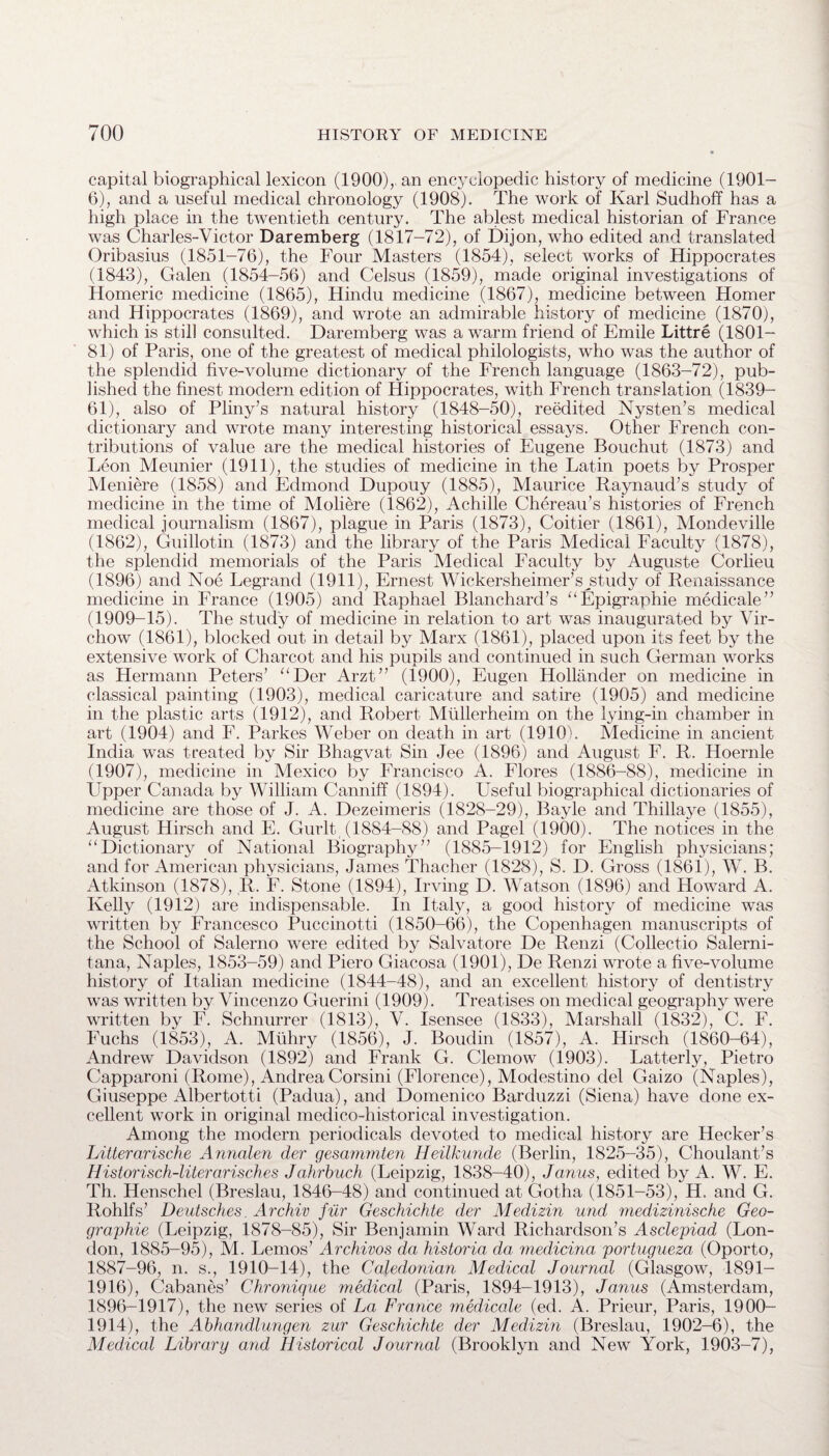 capital biographical lexicon (1900),, an encyclopedic history of medicine (1901- 6), and a useful medical chronology (1908). The work of Karl Sudhoff has a high place in the twentieth century. The ablest medical historian of France was Charles-Victor Daremberg (1817-72), of Dijon, who edited and translated Oribasius (1851-76), the Four Masters (1854), select works of Hippocrates (1843), Galen (1854-56) and Celsus (1859), made original investigations of Homeric medicine (1865), Hindu medicine (1867), medicine between Homer and Hippocrates (1869), and wrote an admirable history of medicine (1870), which is still consulted. Daremberg was a warm friend of Emile Littre (1801- 81) of Paris, one of the greatest of medical philologists, who was the author of the splendid five-volume dictionary of the French language (1863-72), pub¬ lished the finest modern edition of Hippocrates, with French translation (1839- 61), also of Pliny’s natural history (1848-50), reedited Nysten’s medical dictionary and wrote many interesting historical essays. Other French con¬ tributions of value are the medical histories of Eugene Bouchut (1873) and Leon Meunier (1911), the studies of medicine in the Latin poets by Prosper Meniere (1858) and Edmond Dupouy (1885), Maurice Raynaud’s study of medicine in the time of Moliere (1862), Achille Chereau’s histories of French medical journalism (1867), plague in Paris (1873), Coitier (1861), Mondeville (1862), Guillotin (1873) and the library of the Paris Medical Faculty (1878), the splendid memorials of the Paris Medical Faculty by Auguste Corlieu (1896) and Noe Legrand (1911), Ernest Wickersheimer’sjhudy of Renaissance medicine in France (1905) and Raphael Blanchard’s “Epigraphie medicale” (1909-15). The study of medicine in relation to art was inaugurated by Vir¬ chow (1861), blocked out in detail by Marx (1861), placed upon its feet by the extensive work of Charcot and his pupils and continued in such German works as Hermann Peters’ “Der Arzt” (1900), Eugen Hollander on medicine in classical painting (1903), medical caricature and satire (1905) and medicine in the plastic arts (1912), and Robert Mullerheim on the lying-in chamber in art (1904) and F. Parkes Weber on death in art (1910). Medicine in ancient India was treated by Sir Bhagvat Sin Jee (1896) and August F. R. Hoernle (1907), medicine in Mexico by Francisco A. Flores (1886-88), medicine in Upper Canada by William Canniff (1894). Useful biographical dictionaries of medicine are those of J. A. Dezeimeris (1828-29), Bayle and Thillaye (1855), August Hirsch and E. Gurlt, (1884-88) and Pagel (1900). The notices in the “Dictionary of National Biography” (1885-1912) for English physicians; and for American physicians, James Thacher (1828), S. D. Gross (1861), W. B. Atkinson (1878), R. F. Stone (1894), Irving D. Watson (1896) and Howard A. Kelly (1912) are indispensable. In Italy, a good history of medicine was written by Francesco Puccinotti (1850-66), the Copenhagen manuscripts of the School of Salerno were edited by Salvatore De Renzi (Collect.io Salerni- tana, Naples, 1853-59) and Piero Giacosa (1901), De Renzi wrote a five-volume history of Italian medicine (1844-48), and an excellent history of dentistry was written by Vincenzo Guerini (1909). Treatises on medical geography were written by F. Schnurrer (1813), V. Isensee (1833), Marshall (1832), C. F. Fuchs (1853), A. Miihry (1856), J. Boudin (1857), A. Hirsch (1860-64), Andrew Davidson (1892) and Frank G. Clemow (1903). Latterly, Pietro Capparoni (Rome), Andrea Corsini (Florence), Modestino del Gaizo (Naples), Giuseppe Albertotti (Padua), and Domenico Barduzzi (Siena) have done ex¬ cellent work in original medico-historical investigation. Among the modern periodicals devoted to medical history are Hecker’s Litterarische Annalen der gesammten Heilkunde (Berlin, 1825-35), Choulant’s Historisch-literarisches Jahrbuch (Leipzig, 1838-40), Janus, edited by A. W. E. Th. Henschel (Breslau, 1846-48) and continued at Gotha (1851-53), H. and G. Rohlfs’ Deutsches. Archiv fur Geschichte der Medizin und medizinische Geo- graphie (Leipzig, 1878-85), Sir Benjamin Ward Richardson’s Asdepiad (Lon¬ don, 1885-95), M. Lemos’ Archivos da historia da, medicina portugueza (Oporto, 1887-96, n. s., 1910-14), the Caledonian Medical Journal (Glasgow, 1891- 1916), Cabanes’ Chronique medical (Paris, 1894-1913), Janus (Amsterdam, 1896-1917), the new series of La France medicale (ed. A. Prieur, Paris, 1900- 1914), the Abhandlungen zur Geschichte der Medizin (Breslau, 1902-6), the Medical Library and Historical Journal (Brooklyn and New York, 1903-7),