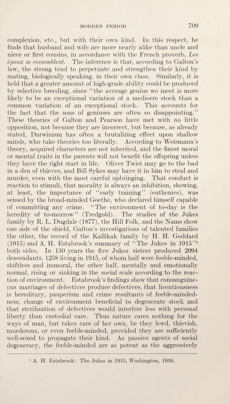 complexion, etc., but with their own kind. In this respect, he finds that husband and wife are more nearly alike than uncle and niece or first cousins, in accordance with the French proverb, Les epoux se ressemblent. The inference is that, according to Galton’s law, the strong tend to perpetuate and strengthen their kind by mating, biologically speaking, in their own class. Similarly, it is held that a greater amount of high-grade ability could be produced by selective breeding, since “the average genius we meet is more likely to be an exceptional variation of a mediocre stock than a common variation of an exceptional stock. This accounts for the fact that the sons of geniuses are often so disappointing.” These theories of Galton and Pearson have met with no little opposition, not because they are incorrect, but because, as already stated, Darwinism has often a brutalizing effect upon shallow minds, who take theories too literally. According to Weismann’s theory, acquired characters are not inherited, and the finest moral or mental traits in the parents will not benefit the offspring unless they have the right start in life. Oliver Twist may go to the bad in a den of thieves, and Bill Sykes may have it in him to steal and murder, even with the most careful upbringing. That conduct is reaction to stimuli, that morality is always an inhibition, showing, at least, the importance of “early training” (euthenics), was sensed by the broad-minded Goethe, who declared himself capable of committing any crime. “The environment of to-day is the heredity of to-morrow” (Tredgold). The studies of the Jukes family by R. L. Dugdale (1877), the Hill Folk, and the Nams show one side of the shield, Galton’s investigations of talented families the other, the record of the Kallikak family by H. H. Goddard (1915) and A. H. Estabrook’s summary of “The Jukes in 1915”x both sides. In 130 years the five Jukes sisters produced 2094 descendants, 1258 living in 1915, of whom half were feeble-minded, shiftless and immoral, the other half, mentally and emotionally normal, rising or sinking in the social scale according to the reac¬ tion of environment. Estabrook’s findings show that consanguine¬ ous marriages of defectives produce defectives, that licentiousness is hereditary, pauperism and crime resultants of feeble-minded¬ ness, change of environment beneficial to degenerate stock and that sterilization of defectives would interfere less with personal liberty than custodial care. Thus nature cares nothing for the ways of man, but takes care of her own, be they lewd, thievish, murderous, or even feeble-minded, provided they are sufficiently well-sexed to propagate their kind. As passive agents of social degeneracy, the feeble-minded are as potent as the aggressively 1 A. H. Estabrook: The Jukes in 1915, Washington, 1916.