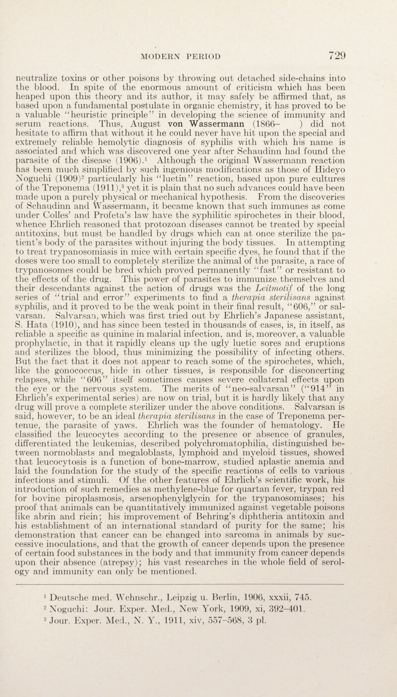 neutralize toxins or other poisons by throwing out detached side-chains into the blood. In spite of the enormous amount of criticism which has been heaped upon this theory and its author, it ma}^ safely be affirmed that, as based upon a fundamental postulate in organic chemistry, it has proved to be a valuable “heuristic principle” in developing the science of immunity and serum reactions. Thus, August von Wassermann (1866- ) did not hesitate to affirm that without it he could never have hit upon the special and extremely reliable hemolytic diagnosis of syphilis with which his name is associated and which was discovered one year after Schaudinn had found the parasite of the disease (1906).1 Although the original Wassermann reaction has been much simplified by such ingenious modifications as those of Hideyo Noguchi (1909)2 particularly his “luetin” reaction, based upon pure cultures of the Treponema (1911),3 yet it is plain that no such advances could have been made upon a purely physical or mechanical hypothesis. From the discoveries of Schaudinn and Wassermann, it became known that such immunes as come under Colies’ and Profeta’s law have the syphilitic spirochetes in their blood, whence Ehrlich reasoned that protozoan diseases cannot be treated by special antitoxins, but must be handled by drugs which can at once sterilize the pa¬ tient’s body of the parasites without injuring the body tissues. In attempting to treat trypanosomiasis in mice with certain specific dyes, he found that if the doses were too small to completely sterilize the animal of the parasite, a race of trypanosomes could be bred which proved permanently “fast” or resistant to the effects of the drug. This power of parasites to immunize themselves and their descendants against the action of drugs was the Leitmotif of the long series of “trial and error” experiments to find a therapia sterilisans against syphilis, and it proved to be the weak point in their final result, “606,” or sal- varsan. Salvarsan, which was first tried out by Ehrlich’s Japanese assistant, S. Hata (1910), and has since been tested in thousands of cases, is, in itself, as reliable a specific as quinine in malarial infection, and is, moreover, a valuable prophylactic, in that it rapidly cleans up the ugly luetic sores and eruptions and sterilizes the blood, thus minimizing the possibility of infecting others. But the fact that it does not appear to reach some of the spirochetes, which, like the gonococcus, hide in other tissues, is responsible for disconcerting relapses, while “606” itself sometimes causes severe collateral effects upon the eye or the nervous system. The merits of “neo-salvarsan” (“914” in Ehrlich’s experimental series) are now on trial, but it is hardly likely that any drug will prove a complete sterilizer under the above conditions. Salvarsan is said, however, to be an ideal therapia sterilisans in the case of Treponema per- tenue, the parasite of yaws. Ehrlich was the founder of hematology. He classified the leucocytes according to the presence or absence of granules, differentiated the leukemias, described polychromatophilia, distinguished be¬ tween normoblasts and megaloblasts, lymphoid and myeloid tissues, showed that leucocytosis is a function of bone-marrow, studied aplastic anemia and laid the foundation for the study of the specific reactions of cells to various infections and stimuli. Of the other features of Ehrlich’s scientific work, his introduction of such remedies as methylene-blue for quartan fever, trypan red for bovine piroplasmosis, arsenophenylglycin for the trypanosomiases; his proof that animals can be quantitatively immunized against vegetable poisons like abrin and ricin; his improvement of Behring’s diphtheria antitoxin and his establishment of an international standard of purity for the same; his demonstration that cancer can be changed into sarcoma in animals by suc¬ cessive inoculations, and that the growth of cancer depends upon the presence of certain food substances in the body and that immunity from cancer depends upon their absence (atrepsy); his vast researches in the whole field of serol¬ ogy and immunity can only be mentioned. 1 Deutsche med. Wchnschr., Leipzig u. Berlin, 1906, xxxii, 745. 2 Noguchi: Jour. Exper. Med., New York, 1909, xi, 392-401. 3 Jour. Exper. Med., N. Y., 1911, xiv, 557-568, 3 pi.