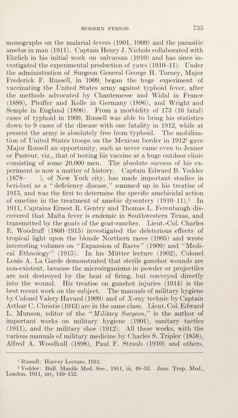 monographs on the malarial fevers (1901, 1909) and the parasitic amebse in man (1911). Captain Henry J. Nichols collaborated with Ehrlich in his initial work on salvarsan (1910) and has since in¬ vestigated the experimental production of yaws (1910-11). Under the administration of Surgeon General George H. Torney, Major Frederick F. Russell, in 1909, began the huge experiment of vaccinating the United States army against typhoid fever, after the methods advocated by Chantemesse and Widal in France (1888), Pfeiffer and Kolle in Germany (1896), and Wright and Semple in England (1896). From a morbidity of 173 (16 fatal) cases of typhoid in 1909, Russell was able to bring his statistics down to 9 cases of the disease with one fatality in 1912, while at present the army is absolutely free from typhoid. The mobiliza¬ tion of United States troops on the Mexican border in 19121 gave Major Russell an opportunity, such as never came even to Jenner or Pasteur, viz., that of testing his vaccine at a huge outdoor clinic consisting of some 20,000 men. The absolute success of his ex¬ periment is now a matter of history. Captain Edward B. Vedder (1878- ), of New York city, has made important studies in beri-beri as a “ deficiency disease, ” summed up in his treatise of 1913, and was the first to determine the specific amebicidal action of emetine in the treatment of amebic dysentery (1910-11).2 In 1911, Captains Ernest R. Gentry and Thomas L. Ferenbaugh dis¬ covered that Malta fever is endemic in Southwestern Texas, and transmitted by the goats of the goat-ranches. Lieut.-Col. Charles E. Woodruff (1860-1915) investigated the deleterious effects of tropical light upon the blonde Northern races (1905) and wrote interesting volumes on “Expansion of Races” (1909) and “Medi¬ cal Ethnology” (1915). In his Mutter lecture (1902), Colonel Louis A. La Garde demonstrated that sterile gunshot wounds are non-existent, because the microorganisms in powder or projectiles are not destroyed by the heat of firing, but conveyed directly into the wound. His treatise on. gunshot injuries (1914) is the best recent work on the subject. The manuals of military hygiene by Colonel Valery Havard (1909) and of X-ray technic by Captain Arthur C. Christie (1913) are in the same class. Lieut. Col. Edward L. Munson, editor of the “Military Surgeon,” is the author of important works on military hygiene (1901), sanitary tactics (1911), and the military shoe (1912). All these works, with the various manuals of military medicine by Charles S. Tripler (1858), Alfred A. Woodhull (1898), Paul F. Straub (1910) and others, 1 Russell: Harvey Lecture, 1913. 2 Vedder: Bull. Manila Med. Soc., 1911, iii, 48-53. Jour. Trop. Med., London, 1911, xiv, 149-152.