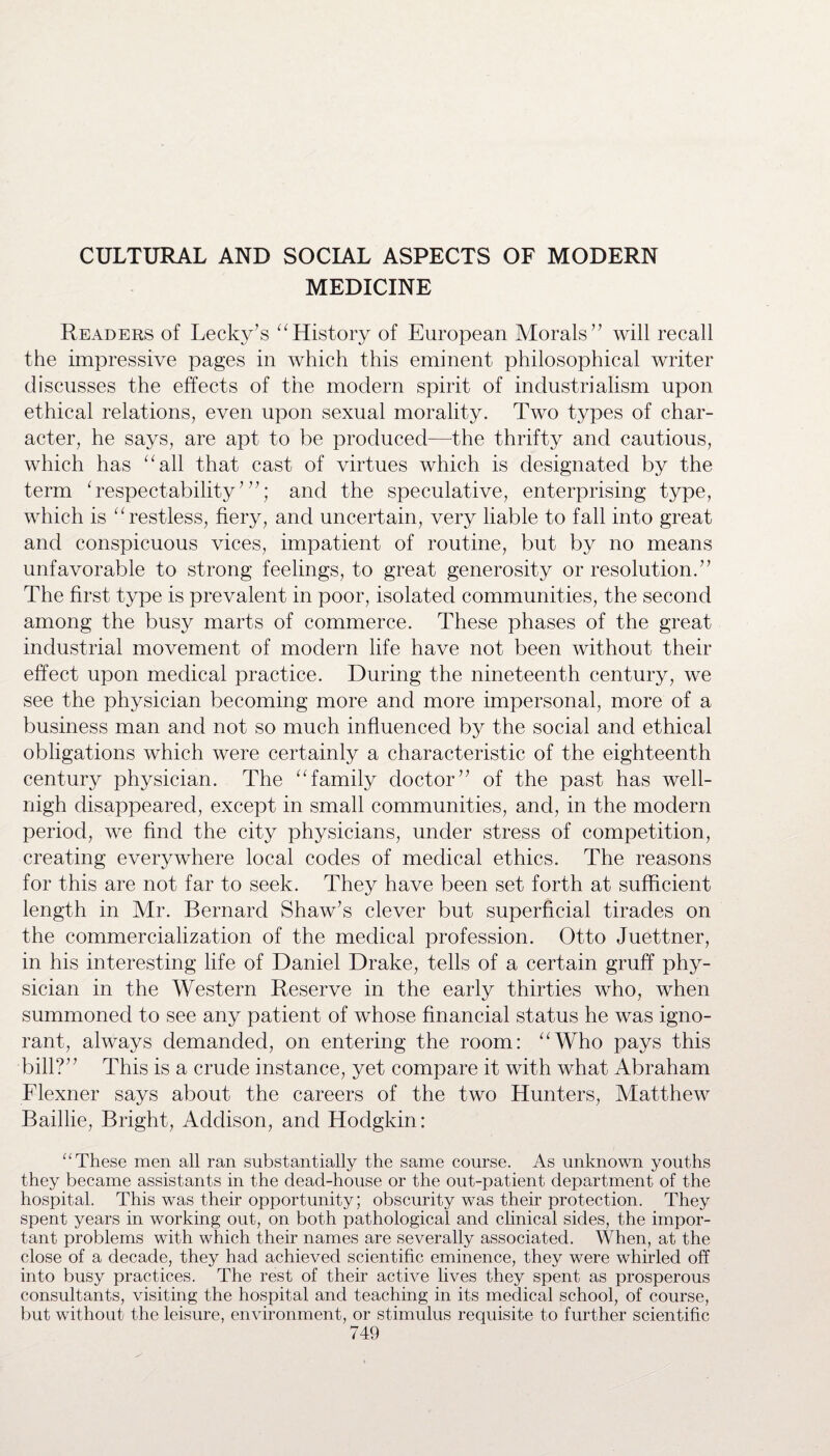 CULTURAL AND SOCIAL ASPECTS OF MODERN MEDICINE Readers of Lecky’s “History of European Morals” will recall the impressive pages in which this eminent philosophical writer discusses the effects of the modern spirit of industrialism upon ethical relations, even upon sexual morality. Two types of char¬ acter, he says, are apt to be produced—-the thrifty and cautious, which has “all that cast of virtues which is designated by the term ‘ respectability7 ”; and the speculative, enterprising type, which is “restless, fiery, and uncertain, very liable to fall into great and conspicuous vices, impatient of routine, but by no means unfavorable to strong feelings, to great generosity or resolution.” The first type is prevalent in poor, isolated communities, the second among the busy marts of commerce. These phases of the great industrial movement of modern life have not been without their effect upon medical practice. During the nineteenth century, we see the physician becoming more and more impersonal, more of a business man and not so much influenced by the social and ethical obligations which were certainly a characteristic of the eighteenth century physician. The “family doctor” of the past has well- nigh disappeared, except in small communities, and, in the modern period, we find the city physicians, under stress of competition, creating everywhere local codes of medical ethics. The reasons for this are not far to seek. They have been set forth at sufficient length in Mr. Bernard Shaw’s clever but superficial tirades on the commercialization of the medical profession. Otto Juettner, in his interesting life of Daniel Drake, tells of a certain gruff phy¬ sician in the Western Reserve in the early thirties who, when summoned to see any patient of whose financial status he was igno¬ rant, always demanded, on entering the room: “Who pays this bill?” This is a crude instance, yet compare it with what Abraham Flexner says about the careers of the two Hunters, Matthew Baillie, Bright, Addison, and Hodgkin: “ These men all ran substantially the same course. As unknown youths they became assistants in the dead-house or the out-patient department of the hospital. This was their opportunity; obscurity was their protection. They spent years in working out, on both pathological and clinical sides, the impor¬ tant problems with which their names are severally associated. When, at the close of a decade, they had achieved scientific eminence, they were whirled off into busy practices. The rest of their active lives they spent as prosperous consultants, visiting the hospital and teaching in its medical school, of course, but without the leisure, environment, or stimulus requisite to further scientific