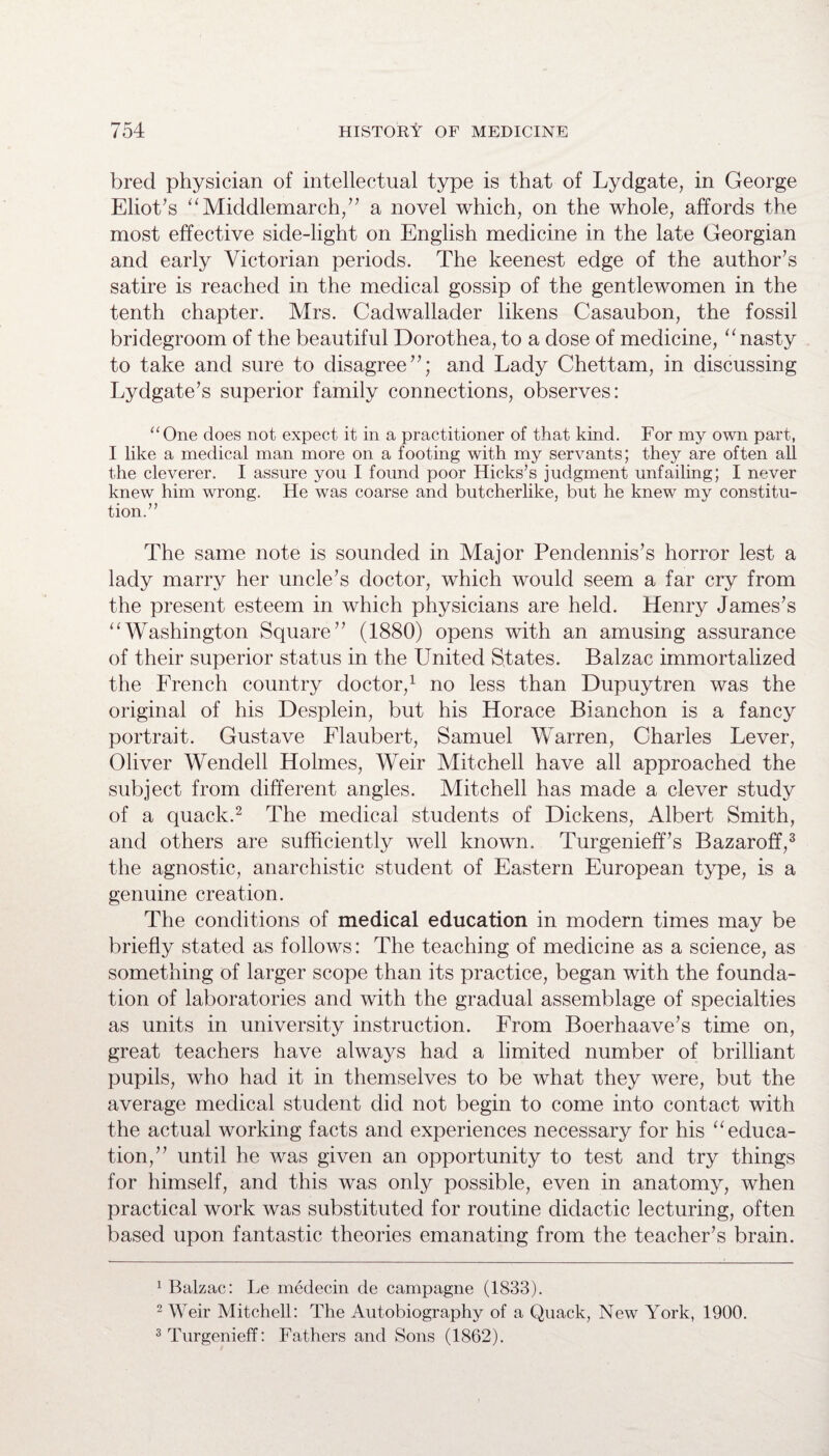 bred physician of intellectual type is that of Lydgate, in George Eliot's “Middlemarch,” a novel which, on the whole, affords the most effective side-light on English medicine in the late Georgian and early Victorian periods. The keenest edge of the author’s satire is reached in the medical gossip of the gentlewomen in the tenth chapter. Mrs. Cadwallader likens Casaubon, the fossil bridegroom of the beautiful Dorothea, to a dose of medicine, 11 nasty to take and sure to disagree”; and Lady Chettam, in discussing Lydgate’s superior family connections, observes: “One does not expect it in a practitioner of that kind. For my own part, I like a medical man more on a footing with my servants; they are often all the cleverer. I assure you I found poor Hicks’s judgment unfailing; I never knew him wrong. He was coarse and butcherlike, but he knew my constitu¬ tion.” The same note is sounded in Major Pendennis’s horror lest a lady marry her uncle’s doctor, which would seem a far cry from the present esteem in which physicians are held. Henry James’s “Washington Square” (1880) opens with an amusing assurance of their superior status in the United States. Balzac immortalized the French country doctor,1 no less than Dupuytren was the original of his Desplein, but his Horace Bianchon is a fancy portrait. Gustave Flaubert, Samuel Warren, Charles Lever, Oliver Wendell Holmes, Weir Mitchell have all approached the subject from different angles. Mitchell has made a clever study of a quack.2 The medical students of Dickens, Albert Smith, and others are sufficiently well known. Turgenieff’s Bazaroff,3 the agnostic, anarchistic student of Eastern European type, is a genuine creation. The conditions of medical education in modern times may be briefly stated as follows: The teaching of medicine as a science, as something of larger scope than its practice, began with the founda¬ tion of laboratories and with the gradual assemblage of specialties as units in university instruction. From Boerhaave’s time on, great teachers have always had a limited number of brilliant pupils, who had it in themselves to be what they were, but the average medical student did not begin to come into contact with the actual working facts and experiences necessary for his “ educa¬ tion,” until he was given an opportunity to test and try things for himself, and this was only possible, even in anatomy, when practical work was substituted for routine didactic lecturing, often based upon fantastic theories emanating from the teacher’s brain. 1 Balzac: Le medecin de campagne (1833). 2 Weir Mitchell: The Autobiography of a Quack, New York, 1900. 3Turgenieff: Fathers and Sons (1862).