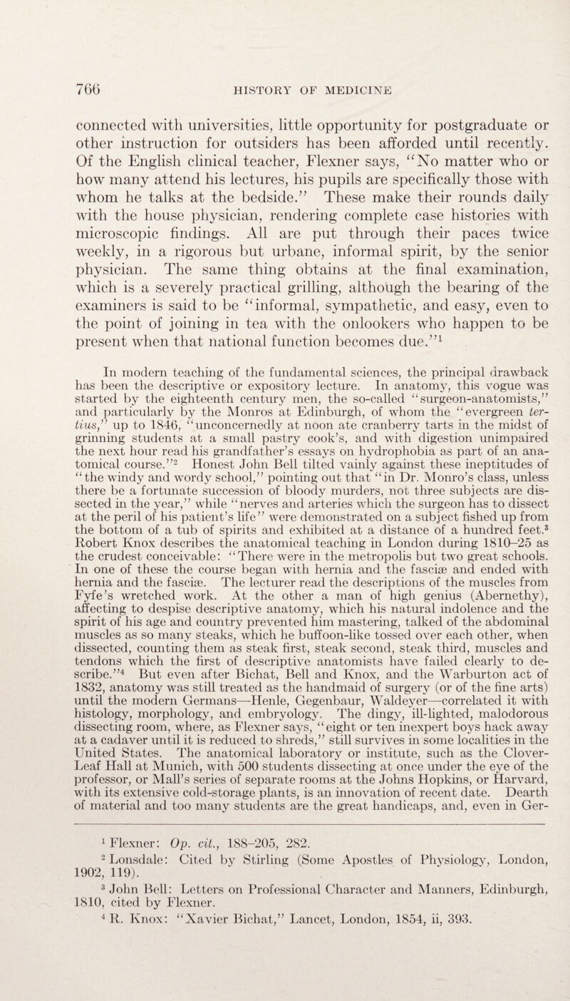 connected with universities, little opportunity for postgraduate or other instruction for outsiders has been afforded until recently. Of the English clinical teacher, Flexner says, “No matter who or how many attend his lectures, his pupils are specifically those with whom he talks at the bedside.” These make their rounds daily with the house physician, rendering complete case histories with microscopic findings. All are put through their paces twice weekly, in a rigorous but urbane, informal spirit, by the senior physician. The same thing obtains at the final examination, which is a severely practical grilling, although the bearing of the examiners is said to be “informal, sympathetic, and easy, even to the point of joining in tea with the onlookers who happen to be present when that national function becomes due.”1 In modern teaching of the fundamental sciences, the principal drawback has been the descriptive or expository lecture. In anatomy, this vogue was started by the eighteenth century men, the so-called “ surgeon-anatomists,” and particularly by the Monros at Edinburgh, of whom the “ evergreen ter- tius,” up to 1846, “unconcernedly at noon ate cranberry tarts in the midst of grinning students at a small pastry cook’s, and with digestion unimpaired the next hour read his grandfather’s essays on hydrophobia as part of an ana¬ tomical course.”2 Honest John Bell tilted vainly against these ineptitudes of “the windy and wordy school,” pointing out that “in Dr. Monro’s class, unless there be a fortunate succession of bloody murders, not three subjects are dis¬ sected in the year,” while “nerves and arteries which the surgeon has to dissect at the peril of his patient’s life” were demonstrated on a subject fished up from the bottom of a tub of spirits and exhibited at a distance of a hundred feet.3 Robert Knox describes the anatomical teaching in London during 1810-25 as the crudest conceivable: “There were in the metropolis but two great schools. In one of these the course began with hernia and the fasciae and ended with hernia and the fasciae. The lecturer read the descriptions of the muscles from Fyfe’s wretched work. At the other a man of high genius (Abernethy), affecting to despise descriptive anatomy, which his natural indolence and the spirit of his age and country prevented him mastering, talked of the abdominal muscles as so many steaks, which he buffoon-like tossed over each other, when dissected, counting them as steak first, steak second, steak third, muscles and tendons which the first of descriptive anatomists have failed clearly to de¬ scribe.”4 But even after Bichat, Bell and Knox, and the Warburton act of 1832, anatomy was still treated as the handmaid of surgery (or of the fine arts) until the modern Germans—Henle, Gegenbaur, Waldeyer—correlated it with histology, morphology, and embryology. The dingy, ill-lighted, malodorous dissecting room, where, as Flexner says, “eight or ten inexpert boys hack away at a cadaver until it is reduced to shreds,” still survives in some localities in the United States. The anatomical laboratory or institute, such as the Clover- Leaf Hall at Munich, with 500 students dissecting at once under the eye of the professor, or Mall’s series of separate rooms at the Johns Hopkins, or Harvard, with its extensive cold-storage plants, is an innovation of recent date. Dearth of material and too many students are the great handicaps, and, even in Ger- 1 Flexner: Op. cit., 188-205, 282. 2 Lonsdale: Cited by Stirling (Some Apostles of Physiology, London, 1902, 119). 3 John Bell: Letters on Professional Character and Manners, Edinburgh, 1810, cited by Flexner. 4 R. Knox: “Xavier Bichat,” Lancet, London, 1854, ii, 393.