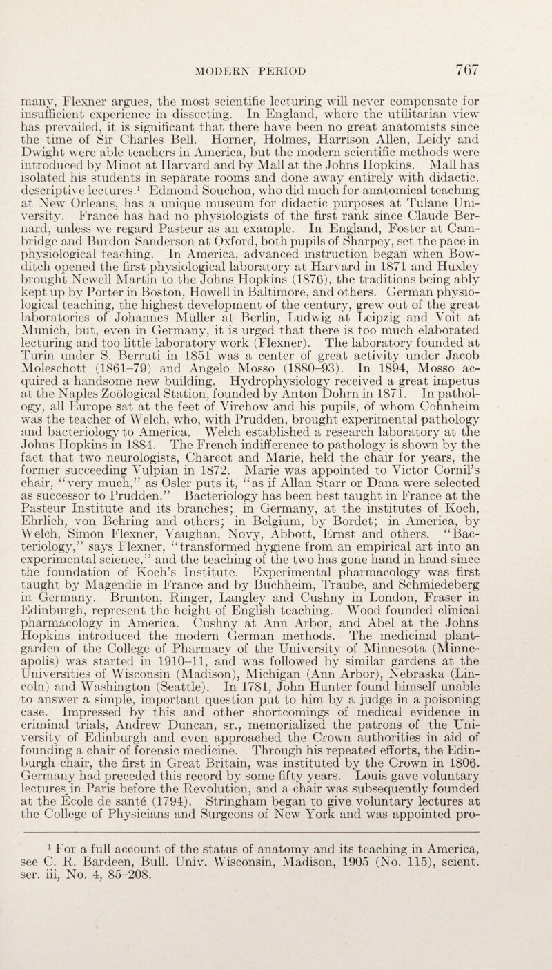 many, Flexner argues, the most scientific lecturing will never compensate for insufficient experience in dissecting. In England, where the utilitarian view has prevailed, it is significant that there have been no great anatomists since the time of Sir Charles Bell. Horner, Holmes, Harrison Allen, Leidy and Dwight were able teachers in America, but the modern scientific methods were introduced by Minot at Harvard and by Mall at the Johns Hopkins. Mall has isolated his students in separate rooms and done away entirely with didactic, descriptive lectures.1 Edmond Souchon, who did much for anatomical teaching at New Orleans, has a unique museum for didactic purposes at Tulane Uni¬ versity. France has had no physiologists of the first rank since Claude Ber¬ nard, unless we regard Pasteur as an example. In England, Foster at Cam¬ bridge and Burdon Sanderson at Oxford, both pupils of Sharpey, set the pace in physiological teaching. In America, advanced instruction began when Bow- ditch opened the first physiological laboratory at Harvard in 1871 and Huxley brought Newell Martin to the Johns Hopkins (1876), the traditions being ably kept up by Porter in Boston, Howell in Baltimore, and others. German physio¬ logical teaching, the highest development of the century, grew out of the great laboratories of Johannes Muller at Berlin, Ludwig at Leipzig and Yoit at Munich, but, even in Germany, it is urged that there is too much elaborated lecturing and too little laboratory work (Flexner). The laboratory founded at Turin under S. Berruti in 1851 was a center of great activity under Jacob Moleschott (1861-79) and Angelo Mosso (1880-93). In 1894, Mosso ac¬ quired a handsome new building. Hydrophysiology received a great impetus at the Naples Zoological Station, founded by Anton Dohrn in 1871. In pathol¬ ogy, all Europe sat at the feet of Virchow and his pupils, of whom Cohnheim was the teacher of Welch, who, with Prudden, brought experimental pathology and bacteriology to America. Welch established a research laboratory at the Johns Hopkins in 1884. The French indifference to pathology is shown by the fact that two neurologists, Charcot and Marie, held the chair for years, the former succeeding Vulpian in 1872. Marie was appointed to Victor Cornil’s chair, “very much,” as Osier puts it, “as if Allan Starr or Dana were selected as successor to Prudden.” Bacteriology has been best taught in France at the Pasteur Institute and its branches; in Germany, at the institutes of Koch, Ehrlich, von Behring and others; in Belgium, by Bordet; in America, by Welch, Simon Flexner, Vaughan, Novy, Abbott, Ernst and others. “Bac¬ teriology,” says Flexner, “transformed hygiene from an empirical art into an experimental science,” and the teaching of the two has gone hand in hand since the foundation of Koch’s Institute. Experimental pharmacology was first taught by Magendie in France and by Buchheim, Traube, and Schmiedeberg in Germany. Brunton, Ringer, Langley and Cushny in London, Fraser in Edinburgh, represent the height of English teaching. Wood founded clinical pharmacology in America. Cushny at Ann Arbor, and Abel at the Johns Hopkins introduced the modern German methods. The medicinal plant- garden of the College of Pharmacy of the University of Minnesota (Minne¬ apolis) was started in 1910-11, and was followed by similar gardens at the Universities of Wisconsin (Madison), Michigan (Ann Arbor), Nebraska (Lin¬ coln) and Washington (Seattle). In 1781, John Hunter found himself unable to answer a simple, important question put to him by a judge in a poisoning case. Impressed by this and other shortcomings of medical evidence in criminal trials, Andrew Duncan, sr., memorialized the patrons of the Uni¬ versity of Edinburgh and even approached the Crown authorities in aid of founding a chair of forensic medicine. Through his repeated efforts, the Edin¬ burgh chair, the first in Great Britain, was instituted by the Crown in 1806. Germany had preceded this record by some fifty years. Louis gave voluntary lectures,in Paris before the Revolution, and a chair was subsequently founded at the Ecole de sante (1794). Stringham began to give voluntary lectures at the College of Physicians and Surgeons of New York and was appointed pro- 1 For a full account of the status of anatomy and its teaching in America, see C. R. Bardeen, Bull. Univ. Wisconsin, Madison, 1905 (No. 115), scient. ser. iii, No. 4, 85-208.