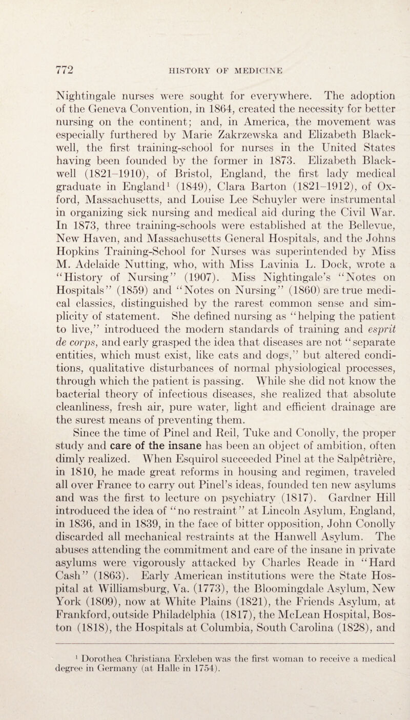 Nightingale nurses were sought for everywhere. The adoption of the Geneva Convention, in 1864, created the necessity for better nursing on the continent; and, in America, the movement was especially furthered by Marie Zakrzewska and Elizabeth Black- well, the first training-school for nurses in the United States having been founded by the former in 1873. Elizabeth Black- well (1821-1910), of Bristol, England, the first lady medical graduate in England1 (1849), Clara Barton (1821-1912), of Ox¬ ford, Massachusetts, and Louise Lee Schuyler were instrumental in organizing sick nursing and medical aid during the Civil War. In 1873, three training-schools were established at the Bellevue, New Haven, and Massachusetts General Hospitals, and the Johns Hopkins Training-School for Nurses was superintended by Miss M. Adelaide Nutting, who, with Miss Lavinia L. Dock, wrote a “History of Nursing” (1907). Miss Nightingale’s “Notes on Hospitals” (1859) and “Notes on Nursing” (1860) are true medi¬ cal classics, distinguished by the rarest common sense and sim¬ plicity of statement. She defined nursing as “helping the patient to live,” introduced the modern standards of training and esprit de corps, and early grasped the idea that diseases are not “separate entities, which must exist, like cats and dogs,” but altered condi¬ tions, qualitative disturbances of normal physiological processes, through which the patient is passing. While she did not know the bacterial theory of infectious diseases, she realized that absolute cleanliness, fresh air, pure water, light and efficient drainage are the surest means of preventing them. Since the time of Pinel and Beil, Tuke and Conolly, the proper study and care of the insane has been an object of ambition, often dimly realized. When Esquirol succeeded Pinel at the Salpetriere, in 1810, he made great reforms in housing and regimen, traveled all over France to carry out Pineks ideas, founded ten new asylums and was the first to lecture on psychiatry (1817). Gardner Hill introduced the idea of “no restraint” at Lincoln Asylum, England, in 1836, and in 1839, in the face of bitter opposition, John Conolly discarded all mechanical restraints at the Hanwell Asylum, The abuses attending the commitment and care of the insane in private asylums were vigorously attacked by Charles Reade in “Hard Cash” (1863). Early American institutions were the State Hos¬ pital at Williamsburg, Va. (1773), the Bloomingdale Asylum, New York (1809), now at White Plains (1821), the Friends Asylum, at Frankford, outside Philadelphia (1817), the McLean Hospital, Bos¬ ton (1818), the Hospitals at Columbia, South Carolina (1828), and 1 Dorothea Christiana Erxleben was the first woman to receive a medical degree in Germany (at Halle in 1754).