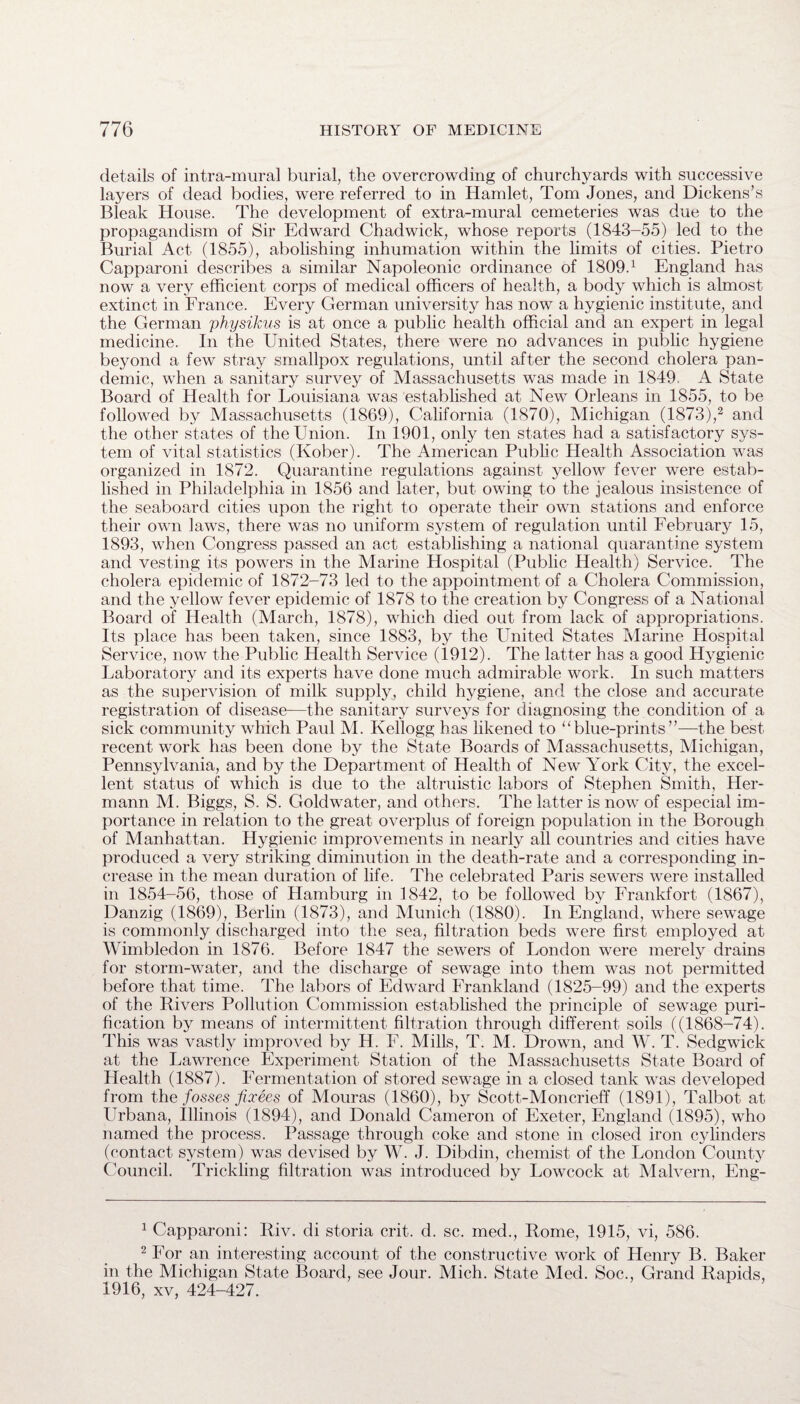 details of intra-mural burial, the overcrowding of churchyards with successive layers of dead bodies, were referred to in Hamlet, Tom Jones, and Dickens’s Bleak House. The development of extra-mural cemeteries was due to the propagandism of Sir Edward Chadwick, whose reports (1843-55) led to the Burial Act (1855), abolishing inhumation within the limits of cities. Pietro Capparoni describes a similar Napoleonic ordinance of 1809.1 England has now a very efficient corps of medical officers of health, a body which is almost extinct in France. Every German university has now a hygienic institute, and the German physikus is at once a public health official and an expert in legal medicine. In the United States, there were no advances in public hygiene beyond a few stray smallpox regulations, until after the second cholera pan¬ demic, when a sanitary survey of Massachusetts was made in 1849 A State Board of Health for Louisiana was established at New Orleans in 1855, to be followed by Massachusetts (1869), California (1870), Michigan (1873),2 and the other states of the Union. In 1901, only ten states had a satisfactory sys¬ tem of vital statistics (Kober). The American Public Health Association was organized in 1872. Quarantine regulations against yellow fever were estab¬ lished in Philadelphia in 1856 and later, but owing to the jealous insistence of the seaboard cities upon the right to operate their own stations and enforce their own laws, there was no uniform system of regulation until February 15, 1893, when Congress passed an act establishing a national quarantine system and vesting its powers in the Marine Hospital (Public Health) Service. The cholera epidemic of 1872-73 led to the appointment of a Cholera Commission, and the yellow fever epidemic of 1878 to the creation by Congress of a National Board of Health (March, 1878), which died out from lack of appropriations. Its place has been taken, since 1883, by the United States Marine Hospital Service, now the Public Health Service (1912). The latter has a good Hygienic Laboratory and its experts have done much admirable work. In such matters as the supervision of milk supply, child hygiene, and the close and accurate registration of disease—the sanitary surveys for diagnosing the condition of a sick community which Paul M. Kellogg has likened to “blue-prints”—the best recent work has been done by the State Boards of Massachusetts, Michigan, Pennsylvania, and by the Department of Health of New York City, the excel¬ lent status of which is due to the altruistic labors of Stephen Smith, Her¬ mann M. Biggs, S. S. Goldwater, and others. The latter is now of especial im¬ portance in relation to the great overplus of foreign population in the Borough of Manhattan. Hygienic improvements in nearly all countries and cities have produced a very striking diminution in the death-rate and a corresponding in¬ crease in the mean duration of life. The celebrated Paris sewers were installed in 1854-56, those of Hamburg in 1842, to be followed by Frankfort (1867), Danzig (1869), Berlin (1873), and Munich (1880). In England, where sewage is commonly discharged into the sea, filtration beds were first employed at Wimbledon in 1876. Before 1847 the sewers of London were merely drains for storm-water, and the discharge of sewage into them was not permitted before that time. The labors of Edward Frankland (1825-99) and the experts of the Rivers Pollution Commission established the principle of sewage puri¬ fication by means of intermittent filtration through different soils ((1868-74). This was vastly improved by H. F. Mills, T. M. Drown, and W. T. Sedgwick at the Lawrence Experiment Station of the Massachusetts State Board of Health (1887). Fermentation of stored sewage in a closed tank was developed from the fosses fixees of Mouras (I860), by Scott-Moncrieff (1891), Talbot at Urbana, Illinois (1894), and Donald Cameron of Exeter, England (1895), who named the process. Passage through coke and stone in closed iron cylinders (contact system) was devised by W. J. Dibdin, chemist of the London County Council. Trickling filtration was introduced by Lowcock at Malvern, Eng- 1 Capparoni: Riv. di storia crit. d. sc. med., Rome, 1915, vi, 586. 2 For an interesting account of the constructive work of Henry B. Baker in the Michigan State Board, see Jour. Mich. State Med. Soc., Grand Rapids, 1916, xv, 424-427.