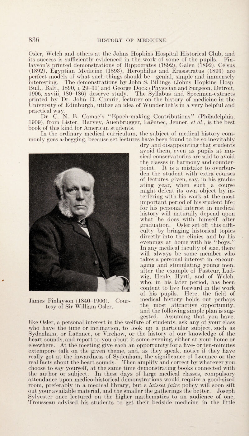 Osier, Welch and others at the Johns Hopkins Hospital Historical Club, and its success is sufficiently evidenced in the work of some of the pupils. Fin- layson’s printed demonstrations of Hippocrates (1892), Galen (1892), Celsus (1892), Egyptian Medicine (1893), Herophilus and Erasistratus (1893) are perfect models of what such things should be—genial, simple and immensely interesting. The demonstrations by John S. Billings (Johns Hopkins Hosp. Bull., Balt., 1890, i, 29-31) and George Dock (Physician and Surgeon, Detroit, 1906, xxviii, 180-186) deserve study. The Syllabus and Specimen-extracts printed by Dr. John D. Comrie, lecturer on the history of medicine in the University of Edinburgh, utilize an idea of Wunderlich’s in a very helpful and practical way. Dr. C. N. B. Camac’s “Epoch-making Contributions” (Philadelphia, 1909), from Lister, Harvey, Auenbrugger, Laennec, Jenner, et ah, is the best book of this kind for American students. In the ordinary medical curriculum, the subject of medical history com¬ monly goes a-begging, because set lectures have been found to be so inevitably dry and disappointing that students avoid them, even as pupils at mu¬ sical conservatories are said to avoid the classes in harmony and counter¬ point. It is a mistake to overbur¬ den the student with extra courses of lectures, given, say, in his gradu¬ ating year, when such a course might defeat its own object by in¬ terfering with his work at the most important period of his student life; for his personal interest in medical history will naturally depend upon what he does with himself after graduation. Osier set off this diffi¬ culty by bringing historical topics directly into the clinics and by his evenings at home with his “boys.” In any medical faculty of size, there will always be some member who takes a personal interest in encour¬ aging and stimulating young men, after the example of Pasteur, Lud¬ wig, Henle, Hyrtl, and of Welch, who, in his later period, has been content to live forward in the work of his pupils. Here, the field of James Finlavson (1840-1906). Cour- medical history holds out perhaps tesy of Sir William Osier. the most attractive opportunity, and the following simple plan is sug¬ gested. Assuming that you have, like Osier, a personal interest in the welfare of students, ask any of your class who have the time or inclination, to look up a particular subject, such as Sydenham, or Laennec, or Virchow, or the history of our knowledge of the heart sounds, and report to you about it some evening, either at your home or elsewhere. At the meeting give each an opportunity for a five- or ten-minutes extempore talk on the given theme, and, as they speak, notice if they have really got at the inwardness of Sydenham, the significance of Laennec or the real facts about the heart sounds. Then amplify and correct by whatever you choose to say yourself, at the same time demonstrating books connected with the author or subject. In these days of large medical classes, compulsory attendance upon medico-historical demonstrations would require a good-sized room, preferably in a medical library, but a laissez faire policy will soon sift out, your available material, and the smaller the gatherings the better. Joseph Sylvester once lectured on the higher mathematics to an audience of one, Trousseau advised his students to get their bedside medicine in the little