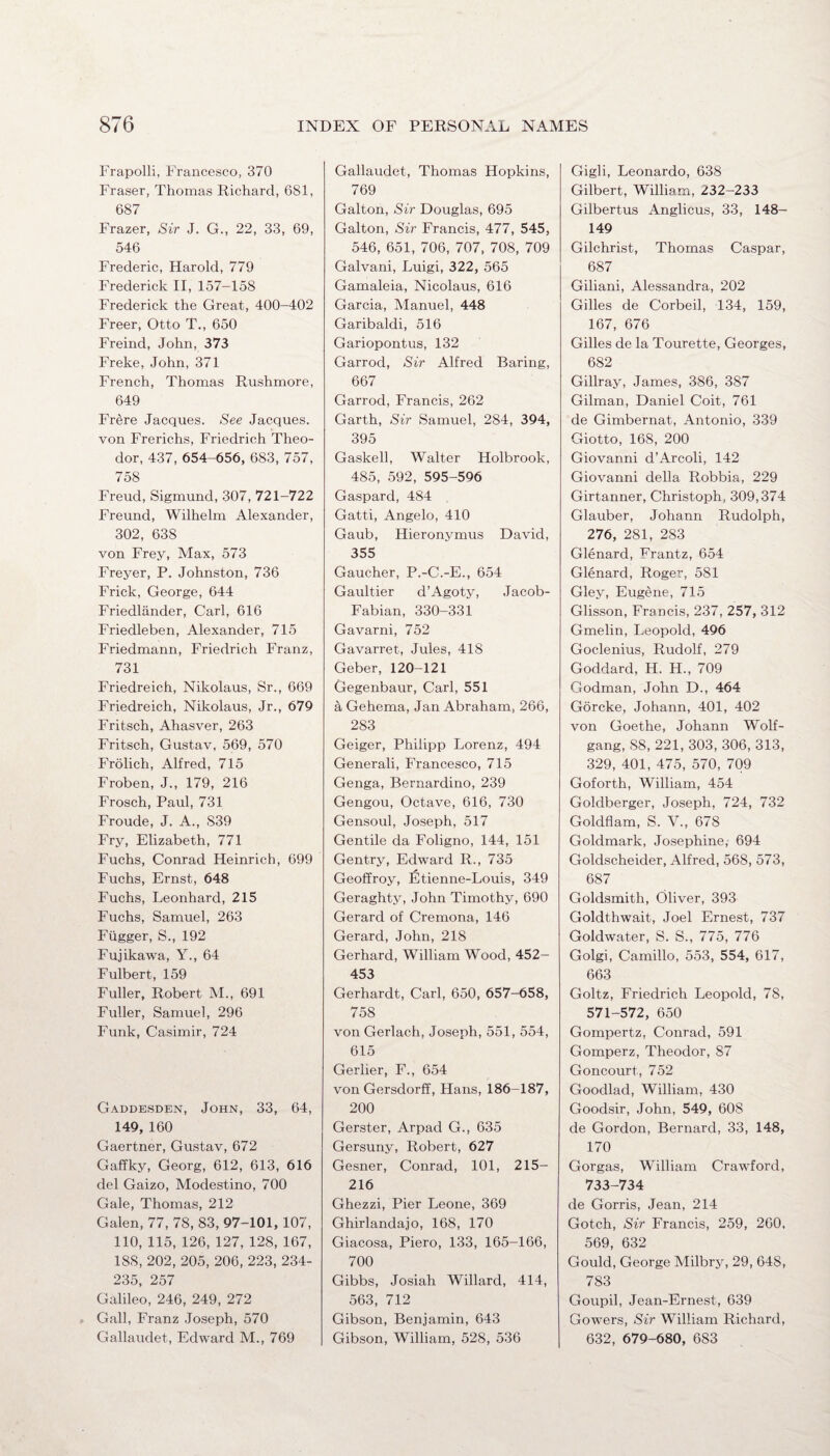 Frapolli, Francesco, 370 Fraser, Thomas Richard, 681, 687 Frazer, Sir J. G., 22, 33, 69, 546 Frederic, Harold, 779 Frederick II, 157-158 Frederick the Great, 400-402 Freer, Otto T., 650 Freind, John, 373 Freke, John, 371 French, Thomas Rushmore, 649 Frere Jacques. See Jacques, von Frerichs, Friedrich Theo¬ dor, 437, 654-656, 683, 757, 758 Freud, Sigmund, 307, 721-722 Freund, Wilhelm Alexander, 302, 638 von Frey, Max, 573 Freyer, P. Johnston, 736 Frick, George, 644 Friedliinder, Carl, 616 Friedleben, Alexander, 715 Friedmann, Friedrich Franz, 731 Friedreich, Nikolaus, Sr., 669 Friedreich, Nikolaus, Jr., 679 Fritsch, Ahasver, 263 Fritsch, Gustav, 569, 570 Frolich, Alfred, 715 Froben, J., 179, 216 Frosch, Paul, 731 Froude, J. A., S39 Fry, Elizabeth, 771 Fuchs, Conrad Heinrich, 699 Fuchs, Ernst, 648 Fuchs, Leonhard, 215 Fuchs, Samuel, 263 Fiigger, S., 192 Fujikawa, Y., 64 Fulbert, 159 Fuller, Robert M., 691 Fuller, Samuel, 296 Funk, Casimir, 724 Gaddesden, John, 33, 64, 149, 160 Gaertner, Gustav, 672 Gaffky, Georg, 612, 613, 616 del Gaizo, Modestino, 700 Gale, Thomas, 212 Galen, 77, 78, 83, 97-101, 107, 110, 115, 126, 127, 128, 167, 18S, 202, 205, 206, 223, 234- 235, 257 Galileo, 246, 249, 272 Gall, Franz Joseph, 570 Gallaudet, Edward M., 769 Gallaudet, Thomas Hopkins, 769 Galton, Sir Douglas, 695 Galton, Sir Francis, 477, 545, 546, 651, 706, 707, 708, 709 Galvani, Luigi, 322, 565 Gamaleia, Nicolaus, 616 Garcia, Manuel, 448 Garibaldi, 516 Gariopontus, 132 Garrod, Sir Alfred Baring, 667 Garrod, Francis, 262 Garth, Sir Samuel, 284, 394, 395 Gaskell, Walter Holbrook, 485, 592, 595-596 Gaspard, 484 Gatti, Angelo, 410 Gaub, Hieronymus David, 355 Gaucher, P.-C.-E., 654 Gaultier d’Agoty, Jacob- Fabian, 330-331 Gavarni, 752 Gavarret, Jules, 418 Geber, 120-121 Gegenbaur, Carl, 551 a Gehema, Jan Abraham, 266, 283 Geiger, Philipp Lorenz, 494 Generali, Francesco, 715 Genga, Bernardino, 239 Gengou, Octave, 616, 730 Gensoul, Joseph, 517 Gentile da Foligno, 144, 151 Gentry, Edward R., 735 Geoffroy, Etienne-Louis, 349 Geraghty, John Timothy, 690 Gerard of Cremona, 146 Gerard, John, 218 Gerhard, William Wood, 452- 453 Gerhardt, Carl, 650, 657-658, 758 von Gerlach, Joseph, 551, 554, 615 Gerlier, F., 654 von Gersdorff, Hans, 186-187, 200 Gerster, Arpad G., 635 Gersuny, Robert, 627 Gesner, Conrad, 101, 215- 216 Ghezzi, Pier Leone, 369 Ghirlandajo, 168, 170 Giacosa, Piero, 133, 165-166, 700 Gibbs, Josiah Willard, 414, 563, 712 Gibson, Benjamin, 643 Gibson, William, 528, 536 Gigli, Leonardo, 638 Gilbert, William, 232-233 Gilbertus Anglicus, 33, 148- 149 Gilchrist, Thomas Caspar, 687 Giliani, Alessandra, 202 Gilles de Corbeil, 134, 159, 167, 676 Gilles de la Tourette, Georges, 682 Gillray, James, 386, 387 Gilman, Daniel Coit, 761 de Gimbernat, Antonio, 339 Giotto, 168, 200 Giovanni d’Arcoli, 142 Giovanni della Robbia, 229 Girtanner, Christoph, 309,374 Glauber, Johann Rudolph, 276, 281, 283 Glenard, Frantz, 654 Glenard, Roger, 581 Gley, Eugene, 715 Glisson, Francis, 237, 257, 312 Gmelin, Leopold, 496 Goclenius, Rudolf, 279 Goddard, H. H., 709 Godman, John D., 464 Gorcke, Johann, 401, 402 von Goethe, Johann Wolf¬ gang, 88, 221, 303, 306, 313, 329, 401, 475, 570, 709 Goforth, William, 454 Goldberger, Joseph, 724, 732 Goldflam, S. V., 678 Goldmark, Josephine, 694 Goldscheider, Alfred, 568, 573, 687 Goldsmith, Oliver, 393 Goldthwait, Joel Ernest, 737 Goldwater, S. S., 775, 776 Golgi, Camillo, 553, 554, 617, 663 Goltz, Friedrich Leopold, 78, 571-572, 650 Gompertz, Conrad, 591 Gomperz, Theodor, 87 Goncourt, 752 Goodlad, William, 430 Goodsir, John, 549, 60S de Gordon, Bernard, 33, 148, 170 Gorgas, William Crawford, 733-734 de Gorris, Jean, 214 Gotch, Sir Francis, 259, 260. 569, 632 Gould, George Milbry, 29, 648, 783 Goupil, Jean-Ernest, 639 Gowers, Sir William Richard, 632, 679-680, 683