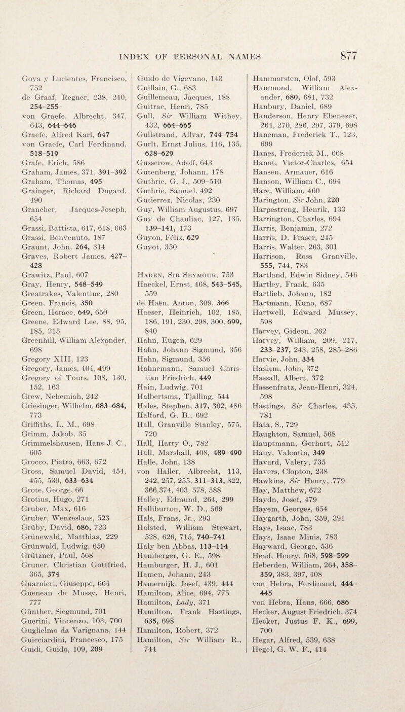 Goya y Lucientes, Francisco, 752 de Graaf, Regner, 238, 240, 254-255 von Graefe, Albrecht, 347, 643, 644-646 Graefe, Alfred Karl, 647 von Graefe, Carl Ferdinand, 518-519 Grafe, Erich, 586 Graham, James, 371, 391-392 Graham, Thomas, 495 Grainger, Richard Dugard, 490 Grancher, Jacques-Joseph, 654 Grassi, Battista, 617, 618, 663 Grassi, Benvenuto, 187 Graunt, John, 264, 314 Graves, Robert James, 427- 428 Grawitz, Paul, 607 Gray, Henry, 548-549 Greatrakes, Valentine, 280 Green, Francis, 350 Green, Horace, 649, 650 Greene, Edward Lee, 88, 95, 185, 215 Greenhill, William Alexander, 698 Gregory XIII, 123 Gregory, James, 404, 499 Gregory of Tours, 108, 130, 152, 163 Grew, Nehemiah, 242 Griesinger, Wilhelm, 683-684, 773 Griffiths, L. M., 698 Grimm, Jakob, 35 Grimmelshausen, Hans J. C., 605 Grocco, Pietro, 663, 672 Gross, Samuel David, 454, 455, 530, 633-634 Grote, George, 66 Grotius, Hugo, 271 Gruber, Max, 616 Gruber, Wenzeslaus, 523 Griiby, David, 686, 723 Grunewald, Matthias, 229 Griinwald, Ludwig, 650 Griitzner, Paul, 568 Gruner, Christian Gottfried, 365, 374 Guarnieri, Giuseppe, 664 Gueneau de Mussy, Henri, 777 Gunther, Siegmund, 701 Guerini, Vincenzo, 103, 700 Guglielmo da Varignana, 144 Guicciardini, Francesco, 175 Guidi, Guido, 109, 209 Guido de Vigevano, 143 Guillain, G., 683 Guillemeau, Jacques, 188 Guitrac, Henri, 785 Gull, Sir William Withey, 432, 664-665 Gullstrand, Allvar, 744-754 Gurlt, Ernst Julius, 116, 135, 628-629 Gusserow, Adolf, 643 Gutenberg, Johann, 178 Guthrie, G. J., 509-510 Guthrie, Samuel, 492 Gutierrez, Nicolas, 230 Guy, William Augustus, 697 Guy de Chauliac, 127, 135, 139-141, 173 Guyon, Felix, 629 Guyot, 350 Haden, Sir Seymour, 753 Haeckel, Ernst, 468, 543-545, 559 de Haen, Anton, 309, 366 Haeser, Heinrich, 102, 185, 186, 191, 230, 298, 300, 699, 840 Hahn, Eugen, 629 Hahn, Johann Sigmund, 356 Hahn, Sigmund, 356 Hahnemann, Samuel Chris¬ tian Friedrich, 449 Hain, Ludwig, 701 Halbertsma, Tjailing, 544 Hales, Stephen, 317, 362, 486 Halford, G. B., 692 Hall, Granville Stanley, 575, 720 Hall, Harry O., 782 Hall, Marshall, 408, 489-490 Halle, John, 138 von Haller, Albrecht, 113, 242, 257, 255, 311-313, 322, 366,374, 403, 578, 588 Halley, Edmund, 264, 299 Halliburton, W. D., 569 Hals, Frans, Jr., 293 Halsted, William Stewart, 528, 626, 715, 740-741 Haly ben Abbas, 113-114 Hamberger, G. E., 598 Hamburger, H. J., 601 Hamen, Johann, 243 Hamernijk, Josef, 439, 444 Hamilton, Alice, 694, 775 Hamilton, Lady, 371 Hamilton, Frank Hastings, 635, 698 Hamilton, Robert, 372 Hamilton, Sir William R., 744 Hammarsten, Olof, 593 Hammond, William Alex¬ ander, 680, 681, 732 Hanbury, Daniel, 689 Handerson, Henry Ebenezer, 264, 270, 286, 297, 379, 698 Haneman, Frederick T., 123, 699 Hanes, Frederick M., 668 Hanot, Victor-Charles, 654 Hansen, Armauer, 616 Hanson, William C., 694 Hare, William, 460 Harington, Sir John, 220 Harpestreng, Henrik, 133 Harrington, Charles, 694 Harris, Benjamin, 272 Harris, D. Fraser, 245 Harris, Walter, 263, 301 Harrison, Ross Granville, 555, 744, 783 Hartland, Edwin Sidney, 546 Hartley, Frank, 635 Hartlieb, Johann, 182 Hartmann, Kuno, 687 Hartwell, Edward Mussey, 598 Harvey, Gideon, 262 Harvey, William, 209, 217, 233-237, 243, 258, 285-286 Harvie, John, 334 Haslam, John, 372 Hassall, Albert, 372 Hassenfratz, Jean-Henri, 324, 598 Hastings, Sir Charles, 435, 781 Hata, S„ 729 Haughton, Samuel, 568 Hauptmann, Gerhart, 512 Hauy, Valentin, 349 Havard, Valery, 735 Havers, Clopton, 238 Hawkins, Sir Henry, .779 Hay, Matthew, 672 Haydn, Josef, 479 Hayem, Georges, 654 Haygarth, John, 359, 391 Hays, Isaac, 783 Hays, Isaac Minis, 783 Hayward, George, 536 Head, Henry, 568, 598-599 Heberden, William, 264, 358- 359, 383, 397, 408 von Hebra, Ferdinand, 444- 445 von Hebra, Hans, 666, 686 Hecker, August Friedrich, 374 Hecker, Justus F. K., 699, 700 Hegar, Alfred, 539, 638 Hegel, G. W. F., 414