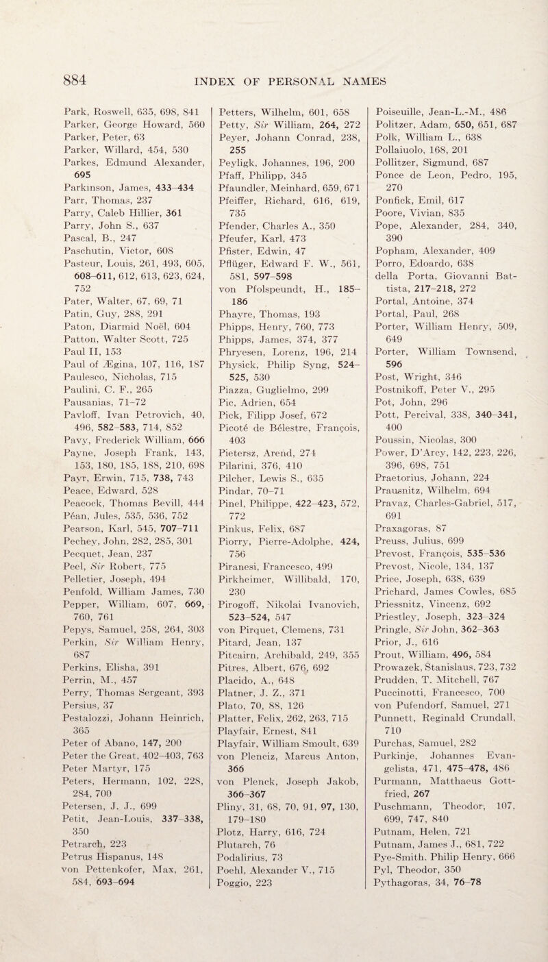 Park, Roswell, 635, 698, S41 Parker, George Howard, 560 Parker, Peter, 63 Parker, Willard, 454, 530 Parkes, Edmund Alexander, 695 Parkinson, James, 433-434 Parr, Thomas, 237 Parry, Caleb Hillier, 361 Parry, John S., 637 Pascal, B., 247 Paschutin, Victor, 608 Pasteur, Louis, 261, 493, 605, 608-611, 612, 613, 623, 624, 752 Pater, Walter, 67, 69, 71 Patin, Guy, 288, 291 Paton, Diarmid Noel, 604 Patton, Walter Scott, 725 Paul II, 153 Paul of JEgina, 107, 116, 187 Paulesco, Nicholas, 715 Paulini, C. F., 265 Pausanias, 71-72 Pavloff, Ivan Petrovich, 40, 496, 582-583, 714, 852 Pavy, Frederick William, 666 Payne, Joseph Frank, 143, 153, 180, 185, 188, 210, 698 Payr, Erwin, 715, 738, 743 Peace, Edward, 528 Peacock, Thomas Bevill, 444 Pean, Jules, 535, 536, 752 Pearson, Karl, 545, 707-711 Pechey, John,282,285, 301 Pecquet, Jean, 237 Peel, Sir Robert, 775 Pelletier, Joseph, 494 Penfold, William James, 730 Pepper, William, 607, 669, 760, 761 Pepys, Samuel, 258, 264, 303 Perkin, Sir William Henry, 687 Perkins, Elisha, 391 Perrin, M., 457 Perry, Thomas Sergeant, 393 Persius, 37 Pestalozzi, Johann Heinrich, 365 Peter of Abano, 147, 200 Peter the Great, 402-403, 763 Peter Martyr, 175 Peters, Hermann, 102, 22S, 284, 700 Petersen, J. J., 699 Petit, Jean-Louis, 337-338, 350 Petrarch, 223 Petrus Hispanus, 148 von Pettenkofer, Max, 261, 584, 693-694 Petters, Wilhelm, 601, 658 Petty, Sir William, 264, 272 Peyer, Johann Conrad, 238, 255 Peyligk, Johannes, 196, 200 Pfaff, Philipp, 345 Pfaundler, Meinhard, 659, 671 Pfeiffer, Richard, 616, 619, 735 Pfender, Charles A., 350 Pfeufer, Karl, 473 Pfister, Edwin, 47 Pfluger, Edward F. W., 561, 581, 597-598 von Pfolspeundt, H., 185- 186 Phayre, Thomas, 193 Phipps, Henry, 760, 773 Phipps, James, 374, 377 Phryesen, Lorenz, 196, 214 Physick, Philip Syng, 524- 525, 530 Piazza, Guglielmo, 299 Pic, Adrien, 654 Pick, Filipp Josef, 672 Picote de Belestre, Frangois, 403 Pietersz, Arend, 271 Pilarini, 376, 410 Pilcher, Lewis S., 635 Pindar, 70-71 Pinel, Philippe, 422-423, 572, 772 Pinkus, Felix, 687 Piorry, Pierre-Aclolphe, 424, 756 Piranesi, Francesco, 499 Pirkheimer, Willibald, 170, 230 Pirogoff, Nikolai Ivanovich, 523-524, 547 von Pirquet, Clemens, 731 Pitard, Jean, 137 Pitcairn, Archibald, 249, 355 Pitres, Albert, 676, 692 Placido, A., 648 Plainer, J. Z., 371 Plato, 70, 88, 126 Platter, Felix, 262, 263, 715 Playfair, Ernest, 841 Playfair, William Smoult, 639 von Plenciz, Marcus Anton, 366 von Plenck, Joseph Jakob, 366-367 Pliny, 31, 68, 70, 91, 97, 130, 179-180 Plotz, Harry, 616, 724 Plutarch, 76 Podalirius, 73 Poehl, Alexander V., 715 Poggio, 223 Poiseuille, Jean-L.-M., 486 Politzer, Adam, 650, 651, 687 Polk, William L., 638 Pollaiuolo, 168, 201 Pollitzer, Sigmund, 687 Ponce de Leon, Pedro, 195, 270 Ponfick, Emil, 617 Poore, Vivian, 835 Pope, Alexander, 284, 340, 390 Popham, Alexander, 409 Porro, Edoardo, 638 della Porta, Giovanni Bat¬ tista, 217-218, 272 Portal, Antoine, 374 Portal, Paul, 268 Porter, William Henry, 509, 649 Porter, William Townsend, 596 Post, Wright, 346 Postnikoff, Peter V., 295 Pot, John, 296 Pott, Percival, 338, 340-341, 400 Poussin, Nicolas, 300 Power, D’Arcy, 142, 223, 226, 396, 698, 751 Praetorius, Johann, 224 Prausnitz, Wilhelm, 694 Pravaz, Charles-Gabriel, 517, 691 Praxagoras, 87 Preuss, Julius, 699 Prevost, Frangois, 535-536 Prevost, Nicole, 134, 137 Price, Joseph, 638, 639 Prichard, James Cowles, 685 Priessnitz, Vincenz, 692 Priestley, Joseph, 323-324 Pringle, Sir John, 362-363 Prior, J., 616 Prout, William, 496, 584 Prowazek, Stanislaus, 723, 732 Prudden, T. Mitchell, 767 Puccinotti, Francesco, 700 von Pufendorf, Samuel, 271 Punnett, Reginald Crundall, 710 Purchas, Samuel, 282 Purkinje, Johannes Evan¬ gelista, 471, 475-478, 486 Purmann, Matthaeus Gott¬ fried, 267 Puschmann, Theodor, 107, 699, 747, 840 Putnam, Helen, 721 Putnam, James J., 681, 722 Pye-Smith, Philip Henry, 666 Pyl, Theodor, 350 Pythagoras, 34, 76-78