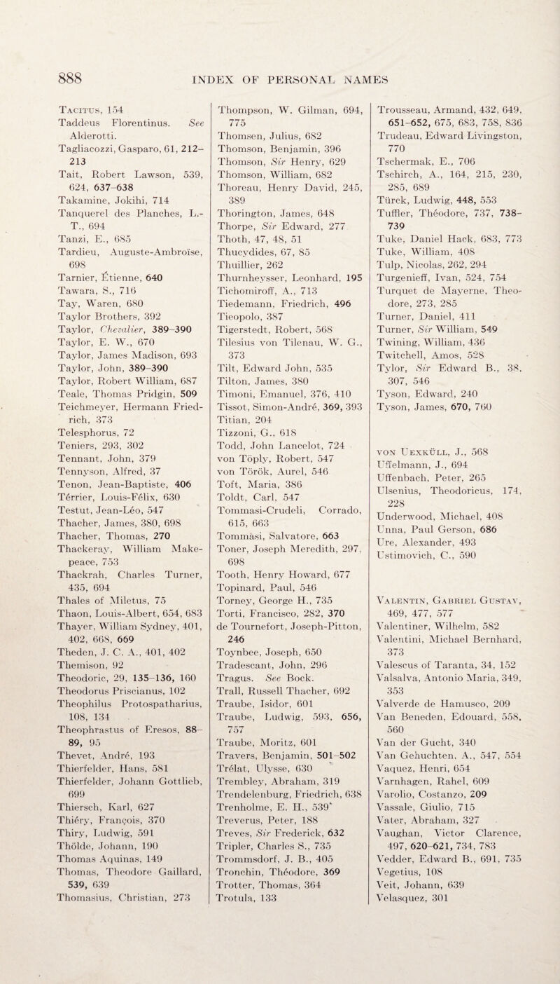 Tacitus, 154 Taddeus Florentinus. See Alderotti. Tagliacozzi, Gasparo, 61, 212- 213 Tait, Robert Lawson, 539, 624, 637-638 Takamine, Jokihi, 714 Tanquerel des Planches, L.- T„ 694 Tanzi, E., 685 Tardieu, Auguste-Ambroise, 698 Tarnier, Etienne, 640 Tawara, S., 716 Tay, Waren, 680 Taylor Brothers, 392 Taylor, Chevalier, 389-390 Taylor, E. W., 670 Taylor, James Madison, 693 Taylor, John, 389-390 Taylor, Robert William, 687 Teale, Thomas Pridgin, 509 Teichmeyer, Hermann Fried¬ rich, 373 Telesphorus, 72 Teniers, 293, 302 Tennant, John, 379 Tennyson, Alfred, 37 Tenon, Jean-Baptiste, 406 Terrier, Louis-Felix, 630 Testut, Jean-Leo, 547 Thacher, James, 380, 698 Thacher, Thomas, 270 Thackeray, William Make¬ peace, 753 Thackrah, Charles Turner, 435, 694 Thales of Miletus, 75 Thaon, Louis-Albert, 654, 683 Thayer, William Sydney, 401, 402, 668, 669 Theden, J. C. A., 401, 402 Themison, 92 Theodoric, 29, 135-136, 160 Theodoras Priscianus, 102 Theophilus Protospatharius, 108, 134 Theophrastus of F.resos, 88- 89, 95 Thevet, Andre, 193 Thierfelder, Hans, 581 Thierfelder, Johann Gottlieb, 699 Thiersch, Karl, 627 Thiery, Francois, 370 Thiry, Ludwig, 591 Tholde, Johann, 190 Thomas Aquinas, 149 Thomas, Theodore Gaillard, 539, 639 Thomasius, Christian, 273 Thompson, W. Gilman, 694, 775 Thomsen, Julius, 682 Thomson, Benjamin, 396 Thomson, Sir Henry, 629 Thomson, William, 682 Thoreau, Henry David, 245, 389 Thorington, James, 648 Thorpe, Sir Edward, 277 Thoth, 47, 48, 51 Thucydides, 67, 85 Thuillier, 262 Thurnheysser, Leonhard, 195 Tichomiroff, A., 713 Tiedemann, Friedrich, 496 Tieopolo, 387 Tigerstedt, Robert, 568 Tilesius von Tilenau, W. C., 373 Tilt, Edward John, 535 Tilton, James, 380 Timoni, Emanuel, 376, 410 Tissot, Simon-Andre, 369, 393 Titian, 204 Tizzoni, G., 618 Todd, John Lancelot, 724 von Toply, Robert, 547 von Tdrok, Aurel, 546 Toft, Maria, 386 Toldt, Carl, 547 Tommasi-Crudeli, Corrado, 615, 663 Tommasi, Salvatore, 663 Toner, Joseph Meredith, 297. 698 Tooth, Henry Howard, 677 Topinard, Paul, 546 Torney, George H., 735 Torti, Francisco, 282, 370 de Tournefort, Joseph-Pitton, 246 Toynbee, Joseph, 650 Tradescant, John, 296 Tragus. See Bock. Trail, Russell Thacher, 692 Traube, Isidor, 601 Traube, Ludwig, 593, 656, 757 Traube, Moritz, 601 Travers, Benjamin, 501-502 Trelat, Ulysse, 630 Trembley, Abraham, 319 Trendelenburg, Friedrich, 638 Trenholme, E. II., 539“ Treverus, Peter, 188 Treves, Sir Frederick, 632 Tripler, Charles S., 735 Trommsdorf, J. B., 405 Tronchin, Theodore, 369 Trotter, Thomas, 364 Trotula, 133 Trousseau, Armand, 432, 649. 651-652, 675, 683, 758, 836 Trudeau, Edward Livingston, 770 Tschermak, E., 706 Tschirch, A., 164, 215, 230, 285, 689 Tiirck, Ludwig, 448, 553 Tuffler, Theodore, 737, 738- 739 Tuke, Daniel Hack, 683, 773 Tuke, William, 408 Tulp, Nicolas, 262, 294 Turgenieff, Ivan, 524, 754 Turquet de Maverne, Theo¬ dore, 273, 285 Turner, Daniel, 411 Turner, Sir William, 549 Twining, William, 436 Twitched, Amos, 528 Tylor, Sir Edward B., 38. 307, 546 Tyson, Edward, 240 Tyson, James, 670, 760 von Uexkull, J., 568 Uffelmann, J., 694 Uffenbach, Peter, 265 Ulsenius, Theodoricus, 174, 228 Underwood, Michael, 408 Unna, Paul Gerson, 686 Ure, Alexander, 493 Ustimovich, C., 590 Valentin, Gabriel Gustav, 469, 477, 577 Valentiner, Wilhelm, 582 Valentini, Michael Bernhard, 373 Valescus of Taranta, 34, 152 Valsalva, Antonio Maria, 349, 353 Valverde de Hamusco, 209 Van Beneden, Edouard, 558, 560 Van der Gucht, 340 Van Gehuchten, A., 547, 554 Vaquez, Henri, 654 Varnhagen, Rahel, 609 Varolio, Costanzo, 209 Vassale, Giulio, 715 Vater, Abraham, 327 Vaughan, Victor Clarence, 497,620-621, 734, 783 Vedder, Edward B., 691, 735 Vegetius, 108 Veit, Johann, 639 Velasquez, 301