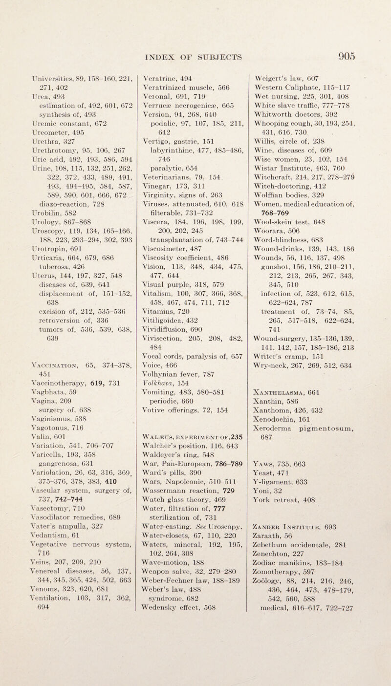 Universities, S9, 158-160, 221, 271, 402 Urea, 493 estimation of, 492, 601, 672 synthesis of, 493 Uremic constant, 672 Ureometer, 495 Urethra, 327 Urethrotomy, 95, 106, 267 Uric acid, 492, 493, 586, 594 Urine, 108, 115, 132, 251, 262, 322, 372, 433, 489, 491, 493, 494-495, 584, 587, 589, 590, 601, 666, 672 diazo-reaction, 728 Urobilin, 582 Urology, 867-868 Uroscopy, 119, 134, 165-166, 188, 223, 293-294, 302, 393 Urotropin, 691 Urticaria, 664, 679, 686 tuberosa, 426 Uterus, 144, 197, 327, 548 diseases of, 639, 641 displacement of, 151-152, 638 excision of, 212, 535-536 retroversion of, 336 tumors of, 536, 539, 638, 639 Vaccination, 65, 374-378, 451 Vaccinotherapy, 619, 731 Vagbhata, 59 Vagina, 209 surgery of, 638 Vaginismus, 538 Vagotonus, 716 Valin, 601 Variation, 541, 706-707 Varicella, 193, 358 gangrenosa, 631 Variolation, 26, 63, 316, 369, 375-376, 378, 383, 410 Vascular system, surgery of, 737, 742-744 Vasectomy, 710 Vasodilator remedies, 689 Vater’s ampulla, 327 Vedantism, 61 Vegetative nervous system, 716 Veins, 207, 209, 210 Venereal diseases, 56, 137, 344, 345, 365, 424, 502, 663 Venoms, 323, 620, 681 Ventilation, 103, 317, 362, 694 INDEX OF SUBJECTS Veratrine, 494 Veratrinized muscle, 566 Veional, 691, 719 Verrucse necrogenicie, 665 Version, 94, 268, 640 podalic, 97, 107, 185, 211, 642 Vertigo, gastric, 151 labyrinthine, 477, 485-486, 746 paralytic, 654 Veterinarians, 79, 154 Vinegar, 173, 311 Virginity, signs of, 263 Viruses, attenuated, 610, 618 filterable, 731-732 Viscera, 184, 196, 198, 199, 200, 202, 245 transplantation of, 743-744 Viscosimeter, 487 Viscosity coefficient, 486 Vision, 113, 348, 434, 475, 477, 644 Visual purple, 318, 579 Vitalism, 100, 307, 366, 368, 458, 467, 474, 711, 712 Vitamins, 720 Vitiligoidea, 432 Vividiffusion, 690 Vivisection, 205, 208, 482, 484 Vocal cords, paralysis of, 657 Voice, 466 Volhvnian fever, 787 Volkhava, 154 Vomiting, 483, 580-5S1 periodic, 660 Votive offerings, 72, 154 Wal.«us, experiment of, 235 Walcher’s position. 116, 643 Waldeyer’s ring, 548 War, Pan-European, 786-789 Ward’s pills, 390 Wars, Napoleonic, 510-511 Wassermann reaction, 729 Watch glass theory, 469 Water, filtration of, 777 sterilization of, 731 Water-casting. See Uroscopy. Water-closets, 67, 110, 220 Waters, mineral, 192, 195, 102, 264, 308 Wave-motion, 188 Weapon salve, 32, 279-280 Weber-Fechner law, 188-189 Weber’s law, 488 syndrome, 682 Wedensky effect, 568 905 Weigert’s law, 607 Western Caliphate, 115-117 Wet nursing, 225, 301, 408 White slave traffic, 777-778 Whitworth doctors, 392 Whooping cough, 30, 193, 254, 431, 616, 730 Willis, circle of, 238 Wine, diseases of, 609 Wise women, 23, 102, 154 Wistar Institute, 463, 760 Witchcraft, 214, 217, 278-279 Witch-doctoring, 412 Wolffian bodies, 329 Women, medical education of, 768-769 Wool-skein test, 648 Woorara, 506 Word-blindness, 683 Wound-drinks, 139, 143, 186 Wounds, 56, 116, 137, 498 gunshot, 156, 186, 210-211, 212, 213, 265, 267, 343, 345, 510 infection of, 523, 612, 615, 622-624, 787 treatment of, 73-74, 85, 265, 517-518, 622-624, 741 Wound-surgery, 135-136, 139, 141. 142, 157, 185-186, 213 Writer’s cramp, 151 Wry-neck, 267, 269, 512, 634 Xanthelasma, 664 Xanthin, 586 Xanthoma, 426, 432 Xenodochia, 161 Xeroderma pigmentosum, 687 Yaws, 735, 663 Yeast, 471 Y-ligament, 633 Yoni, 32 York retreat, 408 Zander Institute, 693 Zaraath, 56 Zebethum occidentale, 281 Zenechton, 227 Zodiac manikins, 183-184 Zomotherapy, 597 Zoology, 88, 214, 216, 246, 436, 464, 473, 478-479, 542, 560, 588 medical, 616-617, 722-727