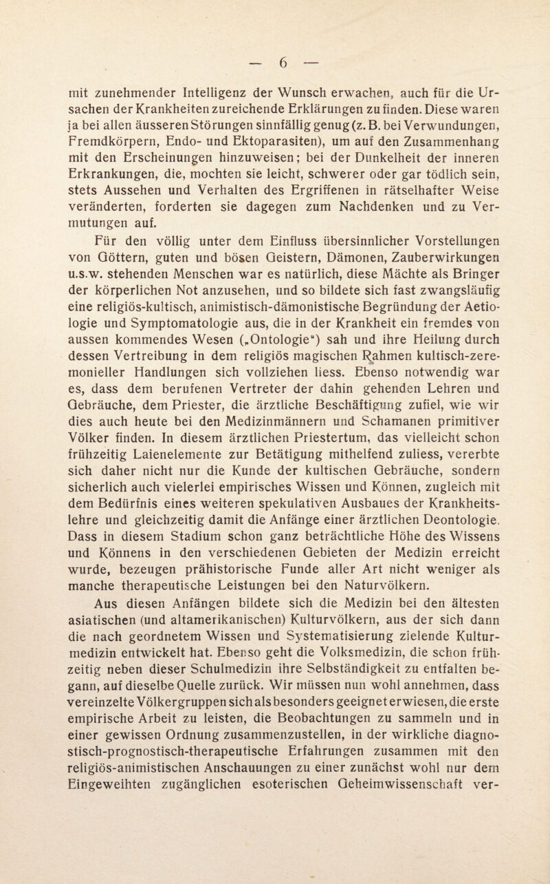 mit zunehmender Intelligenz der Wunsch erwachen, auch für die Ur¬ sachen der Krankheiten zureichende Erklärungen zu finden. Diese waren ja bei allen äusseren Störungen sinnfällig genug (z. B. bei Verwundungen, Fremdkörpern, Endo- und Ektoparasiten), um auf den Zusammenhang mit den Erscheinungen hinzuweisen; bei der Dunkelheit der inneren Erkrankungen, die, mochten sie leicht, schwerer oder gar tödlich sein, stets Aussehen und Verhalten des Ergriffenen in rätselhafter Weise veränderten, forderten sie dagegen zum Nachdenken und zu Ver¬ mutungen auf. Für den völlig unter dem Einfluss übersinnlicher Vorstellungen von Göttern, guten und bösen Geistern, Dämonen, Zauberwirkungen u.s.w. stehenden Menschen war es natürlich, diese Mächte als Bringer der körperlichen Not anzusehen, und so bildete sich fast zwangsläufig eine religiös-kultisch, animistisch-dämonistische Begründung der Aetio- logie und Symptomatologie aus, die in der Krankheit ein fremdes von aussen kommendes Wesen („Ontologie“) sah und ihre Heilung durch dessen Vertreibung in dem religiös magischen Rahmen kultisch-zere¬ monieller Handlungen sich vollziehen liess. Ebenso notwendig war es, dass dem berufenen Vertreter der dahin gehenden Lehren und Gebräuche, dem Priester, die ärztliche Beschäftigung zufiel, wie wir dies auch heute bei den Medizinmännern und Schamanen primitiver Völker finden. In diesem ärztlichen Priestertum, das vielleicht schon frühzeitig Laienelemente zur Betätigung mithelfend zuliess, vererbte sich daher nicht nur die Kunde der kultischen Gebräuche, sondern sicherlich auch vielerlei empirisches Wissen und Können, zugleich mit dem Bedürfnis eines weiteren spekulativen Ausbaues der Krankheits¬ lehre und gleichzeitig damit die Anfänge einer ärztlichen Deontologie. Dass in diesem Stadium schon ganz beträchtliche Höhe des Wissens und Könnens in den verschiedenen Gebieten der Medizin erreicht wurde, bezeugen prähistorische Funde aller Art nicht weniger als manche therapeutische Leistungen bei den Naturvölkern. Aus diesen Anfängen bildete sich die Medizin bei den ältesten asiatischen (und altamerikanischen) Kulturvölkern, aus der sich dann die nach geordnetem Wissen und Systematisierung zielende Kultur¬ medizin entwickelt hat. Ebenso geht die Volksmedizin, die schon früh¬ zeitig neben dieser Schulmedizin ihre Selbständigkeit zu entfalten be¬ gann, auf dieselbe Quelle zurück. Wir müssen nun wohl annehmen, dass vereinzelte Völkergruppen sich als besonders geeignet erwiesen, die erste empirische Arbeit zu leisten, die Beobachtungen zu sammeln und in einer gewissen Ordnung zusammenzustellen, in der wirkliche diagno¬ stisch-prognostisch-therapeutische Erfahrungen zusammen mit den religiös-animistischen Anschauungen zu einer zunächst wohl nur dem Eingeweihten zugänglichen esoterischen Geheimwissenschaft ver-