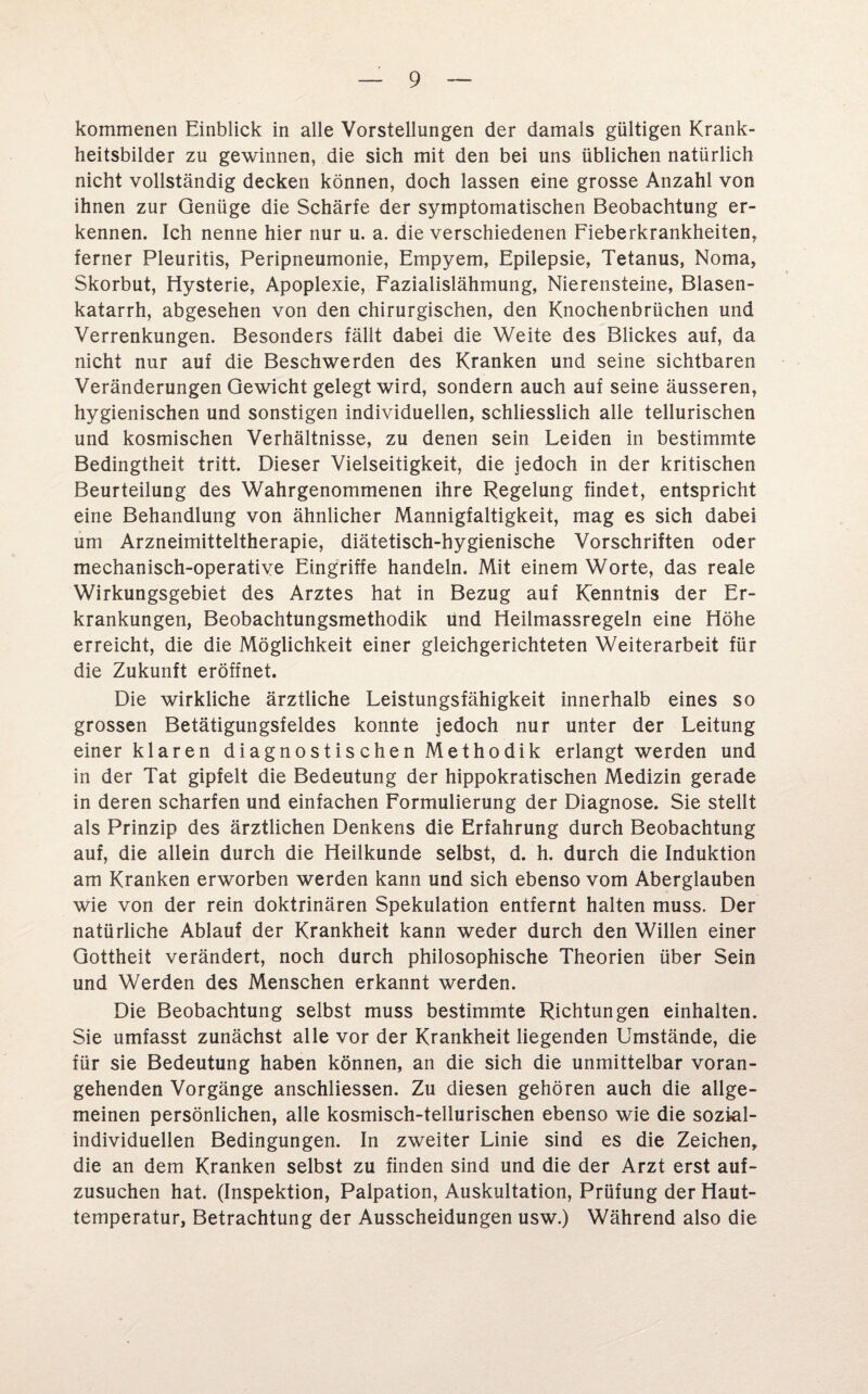 kommenen Einblick in alle Vorstellungen der damals gültigen Krank¬ heitsbilder zu gewinnen, die sich mit den bei uns üblichen natürlich nicht vollständig decken können, doch lassen eine grosse Anzahl von ihnen zur Genüge die Schärfe der symptomatischen Beobachtung er¬ kennen. Ich nenne hier nur u. a. die verschiedenen Fieberkrankheiten, ferner Pleuritis, Peripneumonie, Empyem, Epilepsie, Tetanus, Noma, Skorbut, Hysterie, Apoplexie, Fazialislähmung, Nierensteine, Blasen¬ katarrh, abgesehen von den chirurgischen, den Knochenbrüchen und Verrenkungen. Besonders fällt dabei die Weite des Blickes auf, da nicht nur auf die Beschwerden des Kranken und seine sichtbaren Veränderungen Gewicht gelegt wird, sondern auch auf seine äusseren, hygienischen und sonstigen individuellen, schliesslich alle tellurischen und kosmischen Verhältnisse, zu denen sein Leiden in bestimmte Bedingtheit tritt. Dieser Vielseitigkeit, die jedoch in der kritischen Beurteilung des Wahrgenommenen ihre Regelung findet, entspricht eine Behandlung von ähnlicher Mannigfaltigkeit, mag es sich dabei um Arzneimitteltherapie, diätetisch-hygienische Vorschriften oder mechanisch-operative Eingriffe handeln. Mit einem Worte, das reale Wirkungsgebiet des Arztes hat in Bezug auf Kenntnis der Er¬ krankungen, Beobachtungsmethodik und Heilmassregeln eine Höhe erreicht, die die Möglichkeit einer gleichgerichteten Weiterarbeit für die Zukunft eröffnet. Die wirkliche ärztliche Leistungsfähigkeit innerhalb eines so grossen Betätigungsfeldes konnte jedoch nur unter der Leitung einer klaren diagnostischen Methodik erlangt werden und in der Tat gipfelt die Bedeutung der hippokratischen Medizin gerade in deren scharfen und einfachen Formulierung der Diagnose. Sie stellt als Prinzip des ärztlichen Denkens die Erfahrung durch Beobachtung auf, die allein durch die Heilkunde selbst, d. h. durch die Induktion am Kranken erworben werden kann und sich ebenso vom Aberglauben wie von der rein doktrinären Spekulation entfernt halten muss. Der natürliche Ablauf der Krankheit kann weder durch den Willen einer Gottheit verändert, noch durch philosophische Theorien über Sein und Werden des Menschen erkannt werden. Die Beobachtung selbst muss bestimmte Richtungen einhalten. Sie umfasst zunächst alle vor der Krankheit liegenden Umstände, die für sie Bedeutung haben können, an die sich die unmittelbar voran¬ gehenden Vorgänge anschliessen. Zu diesen gehören auch die allge¬ meinen persönlichen, alle kosmisch-tellurischen ebenso wie die sozial¬ individuellen Bedingungen. In zweiter Linie sind es die Zeichen, die an dem Kranken selbst zu finden sind und die der Arzt erst auf¬ zusuchen hat. (Inspektion, Palpation, Auskultation, Prüfung der Haut¬ temperatur, Betrachtung der Ausscheidungen usw.) Während also die