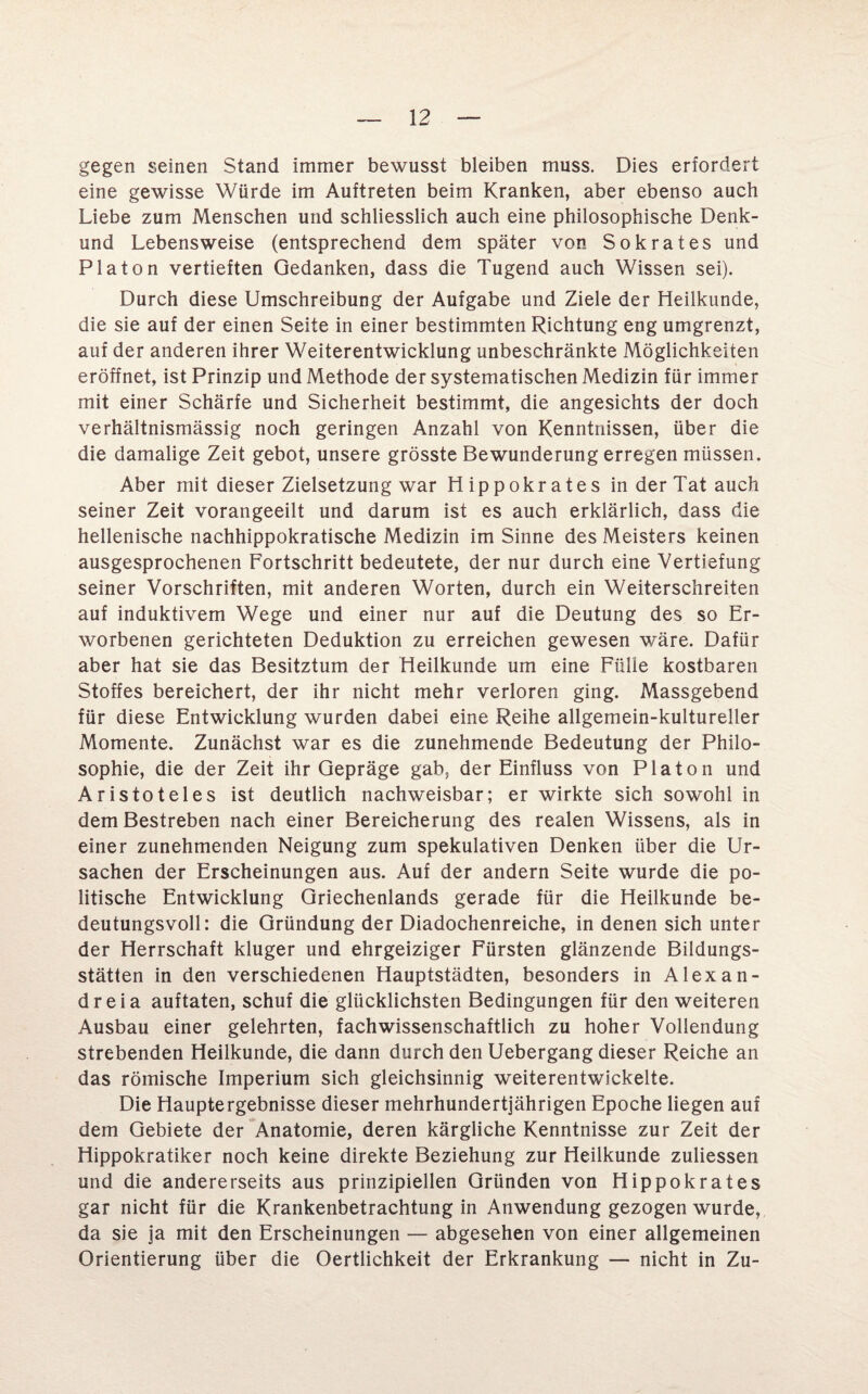 gegen seinen Stand immer bewusst bleiben muss. Dies erfordert eine gewisse Würde im Auftreten beim Kranken, aber ebenso auch Liebe zum Menschen und schliesslich auch eine philosophische Denk- und Lebensweise (entsprechend dem später von Sokrates und Platon vertieften Gedanken, dass die Tugend auch Wissen sei). Durch diese Umschreibung der Aufgabe und Ziele der Heilkunde, die sie auf der einen Seite in einer bestimmten Richtung eng umgrenzt, auf der anderen ihrer Weiterentwicklung unbeschränkte Möglichkeiten eröffnet, ist Prinzip und Methode der systematischen Medizin für immer mit einer Schärfe und Sicherheit bestimmt, die angesichts der doch verhältnismässig noch geringen Anzahl von Kenntnissen, über die die damalige Zeit gebot, unsere grösste Bewunderung erregen müssen. Aber mit dieser Zielsetzung war Hippokrates in der Tat auch seiner Zeit vorangeeilt und darum ist es auch erklärlich, dass die hellenische nachhippokratische Medizin im Sinne des Meisters keinen ausgesprochenen Fortschritt bedeutete, der nur durch eine Vertiefung seiner Vorschriften, mit anderen Worten, durch ein Weiterschreiten auf induktivem Wege und einer nur auf die Deutung des so Er¬ worbenen gerichteten Deduktion zu erreichen gewesen wäre. Dafür aber hat sie das Besitztum der Heilkunde um eine Fülle kostbaren Stoffes bereichert, der ihr nicht mehr verloren ging. Massgebend für diese Entwicklung wurden dabei eine Reihe allgemein-kultureller Momente. Zunächst war es die zunehmende Bedeutung der Philo¬ sophie, die der Zeit ihr Gepräge gab, der Einfluss von Platon und Aristoteles ist deutlich nachweisbar; er wirkte sich sowohl in dem Bestreben nach einer Bereicherung des realen Wissens, als in einer zunehmenden Neigung zum spekulativen Denken über die Ur¬ sachen der Erscheinungen aus. Auf der andern Seite wurde die po¬ litische Entwicklung Griechenlands gerade für die Heilkunde be¬ deutungsvoll: die Gründung der Diadochenreiche, in denen sich unter der Herrschaft kluger und ehrgeiziger Fürsten glänzende Bildungs¬ stätten in den verschiedenen Hauptstädten, besonders in Alexan- dreia auftaten, schuf die glücklichsten Bedingungen für den weiteren Ausbau einer gelehrten, fachwissenschaftlich zu hoher Vollendung strebenden Heilkunde, die dann durch den Uebergang dieser Reiche an das römische Imperium sich gleichsinnig weiterentwickelte. Die Hauptergebnisse dieser mehrhundertjährigen Epoche liegen auf dem Gebiete der Anatomie, deren kärgliche Kenntnisse zur Zeit der Hippokratiker noch keine direkte Beziehung zur Heilkunde zuliessen und die andererseits aus prinzipiellen Gründen von Hippokrates gar nicht für die Krankenbetrachtung in Anwendung gezogen wurde, da sie ja mit den Erscheinungen — abgesehen von einer allgemeinen Orientierung über die Oertlichkeit der Erkrankung — nicht in Zu-