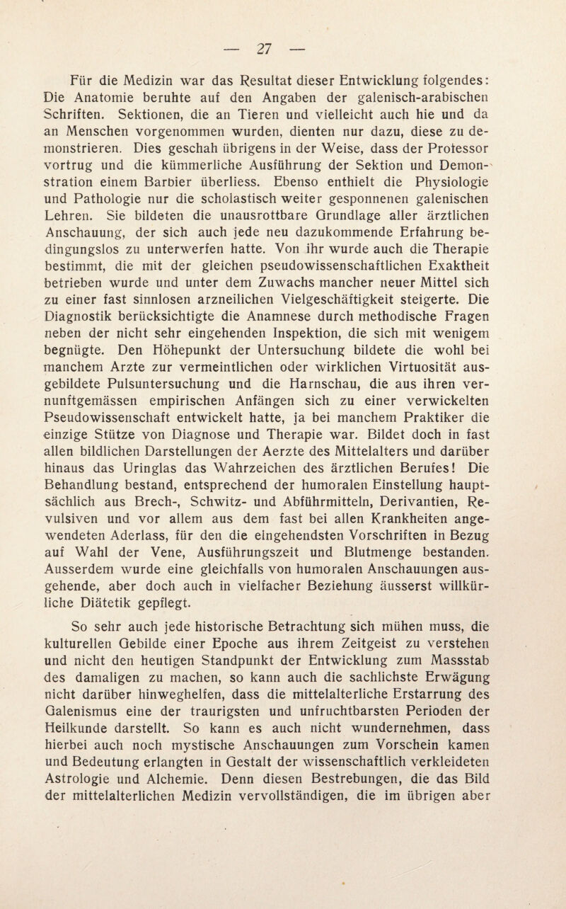 Für die Medizin war das Resultat dieser Entwicklung folgendes: Die Anatomie beruhte auf den Angaben der galenisch-arabischen Schriften. Sektionen, die an Tieren und vielleicht auch hie und da an Menschen vorgenommen wurden, dienten nur dazu, diese zu de¬ monstrieren. Dies geschah übrigens in der Weise, dass der Professor vortrug und die kümmerliche Ausführung der Sektion und Demon-' stration einem Barbier überliess. Ebenso enthielt die Physiologie und Pathologie nur die scholastisch weiter gesponnenen galenischen Lehren. Sie bildeten die unausrottbare Grundlage aller ärztlichen Anschauung, der sich auch jede neu dazukommende Erfahrung be¬ dingungslos zu unterwerfen hatte. Von ihr wurde auch die Therapie bestimmt, die mit der gleichen pseudowissenschaftlichen Exaktheit betrieben wurde und unter dem Zuwachs mancher neuer Mittel sich zu einer fast sinnlosen arzneilichen Vielgeschäftigkeit steigerte. Die Diagnostik berücksichtigte die Anamnese durch methodische Fragen neben der nicht sehr eingehenden Inspektion, die sich mit wenigem begnügte. Den Höhepunkt der Untersuchung bildete die wohl bei manchem Arzte zur vermeintlichen oder wirklichen Virtuosität aus¬ gebildete Pulsuntersuchung und die Harnschau, die aus ihren ver- nunftgemässen empirischen Anfängen sich zu einer verwickelten Pseudowissenschaft entwickelt hatte, ja bei manchem Praktiker die einzige Stütze von Diagnose und Therapie war. Bildet doch in fast allen bildlichen Darstellungen der Aerzte des Mittelalters und darüber hinaus das Uringlas das Wahrzeichen des ärztlichen Berufes! Die Behandlung bestand, entsprechend der humoralen Einstellung haupt¬ sächlich aus Brech-, Schwitz- und Abführmitteln, Derivantien, Re- vulsiven und vor allem aus dem fast bei allen Krankheiten ange¬ wendeten Aderlass, für den die eingehendsten Vorschriften in Bezug auf Wahl der Vene, Ausführungszeit und Blutmenge bestanden. Ausserdem wurde eine gleichfalls von humoralen Anschauungen aus¬ gehende, aber doch auch in vielfacher Beziehung äusserst willkür¬ liche Diätetik gepflegt. So sehr auch jede historische Betrachtung sich mühen muss, die kulturellen Gebilde einer Epoche aus ihrem Zeitgeist zu verstehen und nicht den heutigen Standpunkt der Entwicklung zum Massstab des damaligen zu machen, so kann auch die sachlichste Erwägung nicht darüber hinweghelfen, dass die mittelalterliche Erstarrung des Galenismus eine der traurigsten und unfruchtbarsten Perioden der Heilkunde darstellt. So kann es auch nicht wundernehmen, dass hierbei auch noch mystische Anschauungen zum Vorschein kamen und Bedeutung erlangten in Gestalt der wissenschaftlich verkleideten Astrologie und Alchemie. Denn diesen Bestrebungen, die das Bild der mittelalterlichen Medizin vervollständigen, die im übrigen aber