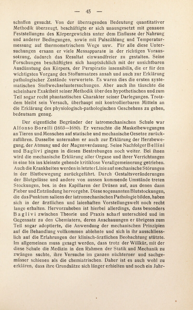 schliffen gesucht. Von der überragenden Bedeutung quantitativer Methodik überzeugt, beschäftigte er sich unausgesetzt mit genauen Feststellungen des Körpergewichts unter dem Einflüsse der Nahrung und anderer Bedingungen, sowie mit Pulszählung und Temperatur¬ messung auf thermometrischem Wege usw. Für alle diese Unter¬ suchungen ersann er viele Messapparate in der richtigen Voraus¬ setzung, dadurch das Resultat einwandfreier zu gestalten. Seine Forschungen beschäftigten sich hauptsächlich mit der unsichtbaren Ausdünstung des Körpers, der Perspiratio insensibilis, die er für den wichtigsten Vorgang des Stoffumsatzes ansah und auch zur Erklärung pathologischer Zustände verwertete. Es waren dies die ersten syste¬ matischen Stoffwechseluntersuchungen. Aber auch ihn täuschte die scheinbare Exaktheit seiner Methodik überden hypothetischen und zum Teil sogar recht phantastischen Charakter seiner Darlegungen. Trotz¬ dem bleibt sein Versuch, überhaupt mit kontrollierbaren Mitteln an die Erklärung des physiologisch-pathologischen Geschehens zu gehen, bedeutsam genug. Der eigentliche Begründer der iatromechanischen Schule war Alfonso Bore 11 i (1603—1680). Er versuchte die Muskelbewegungen an Tieren und Menschen auf statische und mechanische Gesetze zurück¬ zuführen. Dasselbe unternahm er auch zur Erklärung der Herzbewe¬ gung, der Atmung und der Magenverdauung. Seine Nachfolger B eHini und Baglivi gingen in diesen Bestrebungen noch weiter. Bei ihnen wird die mechanische Erklärung aller Organe und ihrer Verrichtungen in eine bis ins kleinste gehende kritiklose Verallgemeinerung getrieben. Auch die Krankheiten werden in letzterLinie auf mechanische Störungen in der Blutbewegung zurückgeführt. Durch Gestaltsveränderungen der Blutgefässe und andere von aussen kommende Umstände treten Stockungen, bes. in den Kapillaren der Drüsen auf, aus denen dann Fieber und Entzündung hervorgehe. Diese sogenannten Blutstockungen, die das Punktum saliens der iatromechanischen Pathologie bilden, haben sich in der ärztlichen und laienhaften Vorstellungswelt noch recht lange erhalten. Hervorzuheben ist hierbei allerdings, dass besonders Baglivi zwischen Theorie und Praxis scharf unterschied und im Gegensatz zu den Chemiatern, deren Anschauungen er übrigens zum Teil sogar adoptierte, die Anwendung der mechanischen Prinzipien auf die Behandlung vollkommen ablehnte und sich in ihr ausschliess¬ lich auf die Erfahrungen der klinisch-ärztlichen Beobachtung stützte. Im allgemeinen muss gesagt werden, dass trotz der Willkür, mit der diese Schule die Medizin in den Rahmen der Statik und Mechanik zu zwängen suchte, ihre Versuche im ganzen nüchterner und sachge- mässer schienen als die chemiatrischen. Daher ist es auch wohl zu erklären, dass ihre Grundsätze sich länger erhielten und noch ein Jahr-