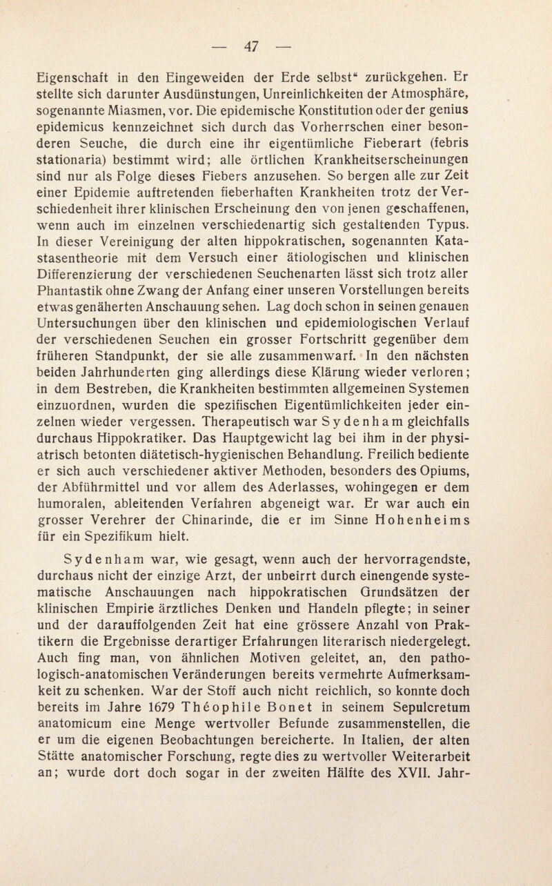 Eigenschaft in den Eingeweiden der Erde selbst“ zurückgehen. Er stellte sich darunter Ausdünstungen, Unreinlichkeiten der Atmosphäre, sogenannte Miasmen, vor. Die epidemische Konstitution oder der genius epidemicus kennzeichnet sich durch das Vorherrschen einer beson¬ deren Seuche, die durch eine ihr eigentümliche Fieberart (febris stationaria) bestimmt wird; alle örtlichen Krankheitserscheinungen sind nur als Folge dieses Fiebers anzusehen. So bergen alle zur Zeit einer Epidemie auftretenden fieberhaften Krankheiten trotz der Ver¬ schiedenheit ihrer klinischen Erscheinung den von jenen geschaffenen, wenn auch im einzelnen verschiedenartig sich gestaltenden Typus. In dieser Vereinigung der alten hippokratischen, sogenannten Kata- stasentheorie mit dem Versuch einer ätiologischen und klinischen Differenzierung der verschiedenen Seuchenarten lässt sich trotz aller Phantastik ohne Zwang der Anfang einer unseren Vorstellungen bereits etwas genäherten Anschauung sehen. Lag doch schon in seinen genauen Untersuchungen über den klinischen und epidemiologischen Verlauf der verschiedenen Seuchen ein grosser Fortschritt gegenüber dem früheren Standpunkt, der sie alle zusammenwarf. In den nächsten beiden Jahrhunderten ging allerdings diese Klärung wieder verloren; in dem Bestreben, die Krankheiten bestimmten allgemeinen Systemen einzuordnen, wurden die spezifischen Eigentümlichkeiten jeder ein¬ zelnen wieder vergessen. Therapeutisch war S y denh am gleichfalls durchaus Elippokratiker. Das Hauptgewicht lag bei ihm in der physi- atrisch betonten diätetisch-hygienischen Behandlung. Freilich bediente er sich auch verschiedener aktiver Methoden, besonders des Opiums, der Abführmittel und vor allem des Aderlasses, wohingegen er dem humoralen, ableitenden Verfahren abgeneigt war. Er war auch ein grosser Verehrer der Chinarinde, die er im Sinne Hohenheims für ein Spezifikum hielt. Sydenham war, wie gesagt, wenn auch der hervorragendste, durchaus nicht der einzige Arzt, der unbeirrt durch einengende syste¬ matische Anschauungen nach hippokratischen Grundsätzen der klinischen Empirie ärztliches Denken und Handeln pflegte; in seiner und der darauffolgenden Zeit hat eine grössere Anzahl von Prak¬ tikern die Ergebnisse derartiger Erfahrungen literarisch niedergelegt. Auch fing man, von ähnlichen Motiven geleitet, an, den patho¬ logisch-anatomischen Veränderungen bereits vermehrte Aufmerksam¬ keit zu schenken. War der Stoff auch nicht reichlich, so konnte doch bereits im Jahre 1679 Theophile Bonet in seinem Sepulcretum anatomicum eine Menge wertvoller Befunde zusammenstellen, die er um die eigenen Beobachtungen bereicherte. In Italien, der alten Stätte anatomischer Forschung, regte dies zu wertvoller Weiterarbeit an; wurde dort doch sogar in der zweiten Hälfte des XVII. Jahr-