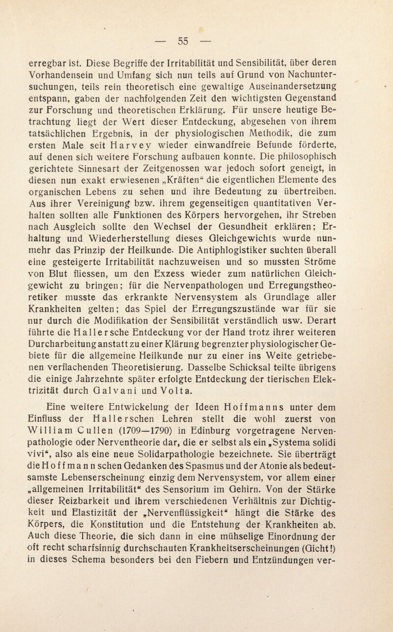 erregbar ist. Diese Begriffe der Irritabilität und Sensibilität, über deren Vorhandensein und Umfang sich nun teils auf Grund von Nachunter¬ suchungen, teils rein theoretisch eine gewaltige Auseinandersetzung entspann, gaben der nachfolgenden Zeit den wichtigsten Gegenstand zur Forschung und theoretischen Erklärung. Für unsere heutige Be¬ trachtung liegt der Wert dieser Entdeckung, abgesehen von ihrem tatsächlichen Ergebnis, in der physiologischen Methodik, die zum ersten Male seit Harvey wieder einwandfreie Befunde förderte, auf denen sich weitere Forschung aufbauen konnte. Die philosophisch gerichtete Sinnesart der Zeitgenossen war jedoch sofort geneigt, in diesen nun exakt erwiesenen „Kräften“ die eigentlichen Elemente des organischen Lebens zu sehen und ihre Bedeutung zu übertreiben. Aus ihrer Vereinigung bzw. ihrem gegenseitigen quantitativen Ver¬ halten sollten alle Funktionen des Körpers hervorgehen, ihr Streben nach Ausgleich sollte den Wechsel der Gesundheit erklären; Er¬ haltung und Wiederherstellung dieses Gleichgewichts wurde nun¬ mehr das Prinzip der Heilkunde. Die Antiphlogistiker suchten überall eine gesteigerte Irritabilität nachzuweisen und so mussten Ströme von Blut fliessen, um den Exzess wieder zum natürlichen Gleich¬ gewicht zu bringen; für die Nervenpathologen und Erregungstheo¬ retiker musste das erkrankte Nervensystem als Grundlage aller Krankheiten gelten; das Spiel der Erregungszustände war für sie nur durch die Modifikation der Sensibilität verständlich usw. Derart führte die Hall er sehe Entdeckung vor der Hand trotz ihrer weiteren Durcharbeitung anstatt zu einer Klärung begrenzter physiologischer Ge¬ biete für die allgemeine Heilkunde nur zu einer ins Weite getriebe¬ nen verflachenden Theoretisierung. Dasselbe Schicksal teilte übrigens die einige Jahrzehnte später erfolgte Entdeckung der tierischen Elek¬ trizität durch Galvani und Volta. Eine weitere Entwickelung der Ideen Hoffmanns unter dem Einfluss der Halle rsehen Lehren stellt die wohl zuerst von William Cullen (1709—1790) in Edinburg vorgetragene Nerven- pathologie oder Nerventheorie dar, die er selbst als ein „Systema solidi vivi“, also als eine neue Solidarpathologie bezeichnete. Sie überträgt die H o f f m a n n sehen Gedanken des Spasmus und der Atonie als bedeut¬ samste Lebenserscheinung einzig dem Nervensystem, vor allem einer „allgemeinen Irritabilität“ des Sensorium im Gehirn. Von der Stärke dieser Reizbarkeit und ihrem verschiedenen Verhältnis zur Dichtig¬ keit und Elastizität der „Nervenflüssigkeit“ hängt die Stärke des Körpers, die Konstitution und die Entstehung der Krankheiten ab. Auch diese Theorie, die sich dann in eine mühselige Einordnung der oft recht scharfsinnig durchschauten Krankheitserscheinungen (Gicht!) in dieses Schema besonders bei den Fiebern und Entzündungen ver-