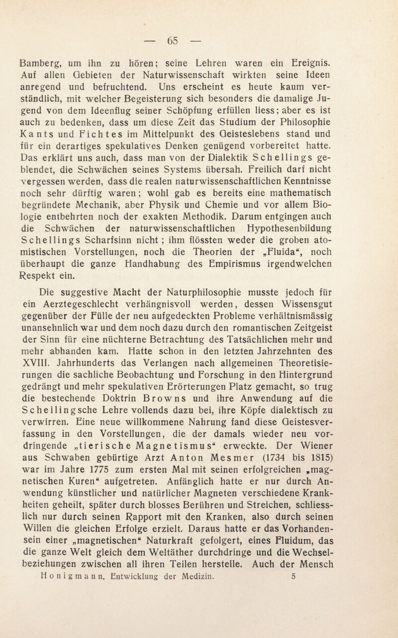 Bamberg, um ihn zu hören; seine Lehren waren ein Ereignis. Auf allen Gebieten der Naturwissenschaft wirkten seine Ideen anregend und befruchtend. Uns erscheint es heute kaum ver¬ ständlich, mit welcher Begeisterung sich besonders die damalige Ju¬ gend von dem Ideenflug seiner Schöpfung erfüllen liess;aber es ist auch zu bedenken, dass um diese Zeit das Studium der Philosophie Kants und Ficht es im Mittelpunkt des Geisteslebens stand und für ein derartiges spekulatives Denken genügend vorbereitet hatte. Das erklärt uns auch, dass man von der Dialektik Schellings ge¬ blendet, die Schwächen seines Systems übersah. Freilich darf nicht vergessen werden, dass die realen naturwissenschaftlichen Kenntnisse noch sehr dürftig waren; wohl gab es bereits eine mathematisch begründete Mechanik, aber Physik und Chemie und vor allem Bio¬ logie entbehrten noch der exakten Methodik. Darum entgingen auch die Schwächen der naturwissenschaftlichen Hypothesenbildung Schellings Scharfsinn nicht; ihm flössten weder die groben ato- mistischen Vorstellungen, noch die Theorien der „Fluida“, noch überhaupt die ganze Handhabung des Empirismus irgendwelchen Respekt ein. Die suggestive Macht der Naturphilosophie musste jedoch für ein Aerztegeschlecht verhängnisvoll werden, dessen Wissensgut gegenüber der Fülle der neu aufgedeckten Probleme verhältnismässig unansehnlich war und dem noch dazu durch den romantischen Zeitgeist der Sinn für eine nüchterne Betrachtung des Tatsächlichen mehr und mehr abhanden kam. Hatte schon in den letzten Jahrzehnten des XVIII. Jahrhunderts das Verlangen nach allgemeinen Theoretisie- rungen die sachliche Beobachtung und Forschung in den Hintergrund gedrängt und mehr spekulativen Erörterungen Platz gemacht, so trug die bestechende Doktrin Browns und ihre Anwendung auf die Scheilingsche Lehre vollends dazu bei, ihre Köpfe dialektisch zu verwirren. Eine neue willkommene Nahrung fand diese Geistesver¬ fassung in den Vorstellungen, die der damals wieder neu vor¬ dringende „tierische Magnetismus“ erweckte. Der Wiener aus Schwaben gebürtige Arzt Anton Mesmer (1734 bis 1815) war im Jahre 1775 zum ersten Mal mit seinen erfolgreichen „mag¬ netischen Kuren“ aufgetreten. Anfänglich hatte er nur durch An¬ wendung künstlicher und natürlicher Magneten verschiedene Krank¬ heiten geheilt, später durch blosses Berühren und Streichen, schliess¬ lich nur durch seinen Rapport mit den Kranken, also durch seinen Willen die gleichen Erfolge erzielt. Daraus hatte er das Vorhanden¬ sein einer „magnetischen“ Naturkraft gefolgert, eines Fluidum, das die ganze Welt gleich dem Weltäther durchdringe und die Wechsel¬ beziehungen zwischen all ihren Teilen hersteile. Auch der Mensch Honigmann, Entwicklung der Medizin. 5