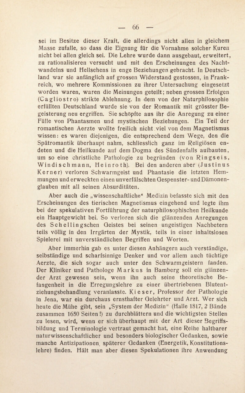 sei im Besitze dieser Kraft, die allerdings nicht allen in gleichem Masse zufalle, so dass die Eignung für die Vornahme solcher Kuren nicht bei allen gleich sei. Die Lehre wurde dann ausgebaut, erweitert, zu rationalisieren versucht und mit den Erscheinungen des Nacht- wandelns und Hellsehens in enge Beziehungen gebracht. In Deutsch¬ land war sie anfänglich auf grossen Widerstand gestossen, in Frank¬ reich, wo mehrere Kommissionen zu ihrer Untersuchung eingesetzt worden waren, waren die Meinungen geteilt; neben grossen Erfolgen (Cagliostro) strikte Ablehnung. In dem von der Naturphilosophie erfüllten Deutschland wurde sie von der Romantik mit grösster Be¬ geisterung neu ergriffen. Sie schöpfte aus ihr die Anregung zu einer Fülle von Phantasmen und mystischen Beziehungen. Ein Teil der romantischen Aerzte wollte freilich nicht , viel von dem Magnetismus wissen: es waren diejenigen, die entsprechend dem Wege, den die Spätromantik überhaupt nahm, schliesslich ganz im Religiösen en¬ deten und die Heilkunde auf dem Dogma des Sündenfalls aufbauten, um so eine christliche Pathologie zu begründen (von Ringseis, Win di s ch mann, Heinroth). Bei den anderen aber (Justinus Kerner) verloren Schwarmgeist und Phantasie die letzten Hem¬ mungen und erweckten einen unverfälschten Gespenster- und Dämonen¬ glauben mit all seinen Absurditäten. Aber auch die „wissenschaftliche“ Medizin befasste sich mit den Erscheinungen des tierischen Magnetismus eingehend und legte ihm bei der spekulativen Fortführung der naturphilosophischen Heilkunde ein Hauptgewicht bei. So verloren sich die glänzenden Anregungen des Sch ellingschen Geistes bei seinen ungeistigen Nachbetern teils völlig in den Irrgärten der Mystik, teils in einer inhaltslosen Spielerei mit unverständlichen Begriffen und Worten. Aber immerhin gab es unter diesen Anhängern auch verständige, selbständige und scharfsinnige Denker und vor allem auch tüchtige Aerzte, die sich sogar auch unter den Schwarmgeistern fanden. Der Kliniker und Pathologe Markus in Bamberg soll ein glänzen¬ der Arzt gewesen sein, wenn ihn auch seine theoretische Be¬ fangenheit in die Erregungslehre zu einer übertriebenen Blutent¬ ziehungsbehandlung veranlasste. Kieser, Professor der Pathologie in Jena, war ein durchaus ernsthafter Gelehrter und Arzt. Wer sich heute die Mühe gibt, sein „System der Medizin“ (Halle 1817, 2 Bände zusammen 1650 Seiten !) zu durchblättern und die wichtigsten Stellen zu lesen, wird, wenn er sich überhaupt mit der Art dieser Begriffs¬ bildung und Terminologie vertraut gemacht hat, eine Reihe haltbarer naturwissenschaftlicher und besonders biologischer Gedanken, sowie manche Antizipationen, späterer Gedanken (Energetik, Konstitutions¬ lehre) finden. Hält man aber diesen Spekulationen ihre Anwendung