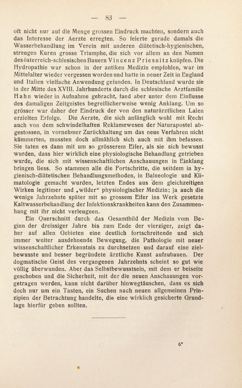 oft nicht nur auf die Menge grossen Eindruck machten, sondern auch das Interesse der Aerzte erregten. So feierte gerade damals die Wasserbehandlung im Verein mit anderen diätetisch-hygienischen, strengen Kuren grosse Triumphe, die sich vor allem an den Namen des österreich-schlesischen Bauern VincenzPriesnitz knüpfen. Die Hydropathie war schon in der antiken Medizin empfohlen, war im Mittelalter wieder vergessen worden und hatte in neuer Zeit in England und Italien vielfache Anwendung gefunden. In Deutschland wurde sie in der Mitte des XVIII. Jahrhunderts durch die schlesische Arztfamilie Hahn wieder in Aufnahme gebracht, fand aber unter dem Einflüsse des damaligen Zeitgeistes begreiflicherweise wenig Anklang. Um so grösser war daher der Eindruck der von den naturärztlichen Laien erzielten Erfolge. Die Aerzte, die sich anfänglich wohl mit Recht auch von dem schwindelhaften Reklamewesen der Naturapostel ab- gestossen, in vornehmer Zurückhaltung um das neue Verfahren nicht kümmerten, mussten doch allmählich sich auch mit ihm befassen. Sie taten es dann mit um so grösserem Eifer, als sie sich bewusst wurden, dass hier wirklich eine physiologische Behandlung getrieben wurde, die sich mit wissenschaftlichen Anschauungen in Einklang bringen liess. So stammen alle die Fortschritte, die seitdem in hy¬ gienisch-diätetischen Behandlungsmethoden, in Balneologie und Kli¬ matologie gemacht wurden, letzten Endes aus dem gleichzeitigen Wirken legitimer und „wilder“ physiologischer Medizin; ja auch die wenige Jahrzehnte später mit so grossem Eifer ins Werk gesetzte Kaltwasserbehandlung der Infektionskrankheiten kann den Zusammen¬ hang mit ihr nicht verleugnen. Ein Querschnitt durch das Gesamtbild der Medizin vom Be¬ ginn der dreissiger Jahre bis zum Ende der vierziger, zeigt da¬ her auf allen Gebieten eine deutlich fortschreitende und sich immer weiter ausdehnende Bewegung, die Pathologie mit neuer wissenschaftlicher Erkenntnis zu durchsetzen und darauf eine ziel¬ bewusste und besser begründete ärztliche Kunst aufzubauen. Der dogmatische Geist des vergangenen Jahrzehnts scheint so gut wie völlig überwunden. Aber das Selbstbewusstsein, mit dem er beiseite geschoben und die Sicherheit, mit der die neuen Anschauungen vor¬ getragen werden, kann nicht darüber hinwegtäuschen, dass es sich doch nur um ein Tasten, ein Suchen nach neuen allgemeinen Prin¬ zipien der Betrachtung handelte, die eine wirklich gesicherte Grund¬ lage hierfür geben sollten. 6*