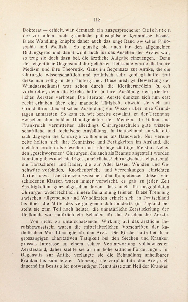 Doktorat — erhielt, war demnach ein ausgesprochener Gelehrter, der vor allem auch gründliche philosophische Kenntnisse besass. Diese Wandlung knüpfte daher auch das enge Band zwischen Philo¬ sophie und Medizin. So günstig sie auch für den allgemeinen Bildungsgrad und damit wohl auch für das Ansehen des Arztes war, so trug sie doch dazu bei, die ärztliche Aufgabe einzuengen. Denn der eigentliche Gegenstand der gelehrten Heilkunde wurde die innere Medizin und ihre Theoretik. Ganz im Gegensatz zur Antike, die die Chirurgie wissenschaftlich und praktisch sehr gepflegt hatte, trat diese nun völlig in den Hintergrund. Diese niedrige Bewertung der Wundarzneikunst war schon durch die Klerikermedizin (s. o.!) vorbereitet, denn die Kirche hatte ja ihre Ausübung den priester- lichen Aerzten verboten. Die literaten Aerzte dünkten sich nun erst recht erhaben über eine manuelle Tätigkeit, obwohl sie sich auf Grund ihrer theoretischen Ausbildung ein Wissen über ihre Grund¬ lagen anmassten. So kam es, wie bereits erwähnt, zu der Trennung zwischen den beiden Hauptgebieten der Medizin. In Italien und Frankreich vermittelten allerdings Chirurgenschulen gute wissen¬ schaftliche und technische Ausbildung, in Deutschland entwickelte sich dagegen die Chirurgie vollkommen als Handwerk. Nur verein¬ zelte holten sich ihre Kenntnisse und Fertigkeiten im Ausland, die meisten lernten als Gesellen und Lehrlinge zünftiger Meister. Neben den „geschworenen“ Chirurgen, die auch als Beamte angestellt werden konnten, gab es noch niedriges „unehrliches“ chirurgisches Heilpersonal, die Bartscherer und Bader, die zur Ader lassen, Wunden und Ge¬ schwüre verbinden, Knochenbrüche und Verrenkungen einrichten durften usw. Die Grenzen zwischen den Kompetenzen dieser ver¬ schiedenen Klassen waren immer verwischt, es gab zu jeder Zeit Streitigkeiten, ganz abgesehen davon, dass auch die ausgebildeten Chirurgen widerrechtlich innere Behandlung trieben. Diese Trennung zwischen allgemeinen und Wundärzten erhielt sich in Deutschland bis über die Mitte des vergangenen Jahrhunderts (in England be¬ steht sie zum Teil noch heute), die unnatürliche Zerstückelung der Heilkunde war natürlich ein Schaden für das Ansehen der Aerzte. Von nicht zu unterschätzender Wirkung auf das ärztliche Be¬ rufsbewusstsein waren die mittelalterlichen Vorschriften der ka¬ tholischen Moraltheologie für den Arzt. Die Kirche hatte bei ihrer grosszügigen charitativen Tätigkeit bei den Siechen und Kranken grosses Interesse an einem seiner Verantwortung vollbewussten Aerztestand, daher stellte sie an ihn hohe sittliche Forderungen. Im Gegensatz zur Antike verlangte sie die Behandlung unheilbarer Kranker bis zum letzten Atemzug; sie verpflichtete den Arzt, sich dauernd im Besitz aller notwendigen Kenntnisse zum Heil der Kranken