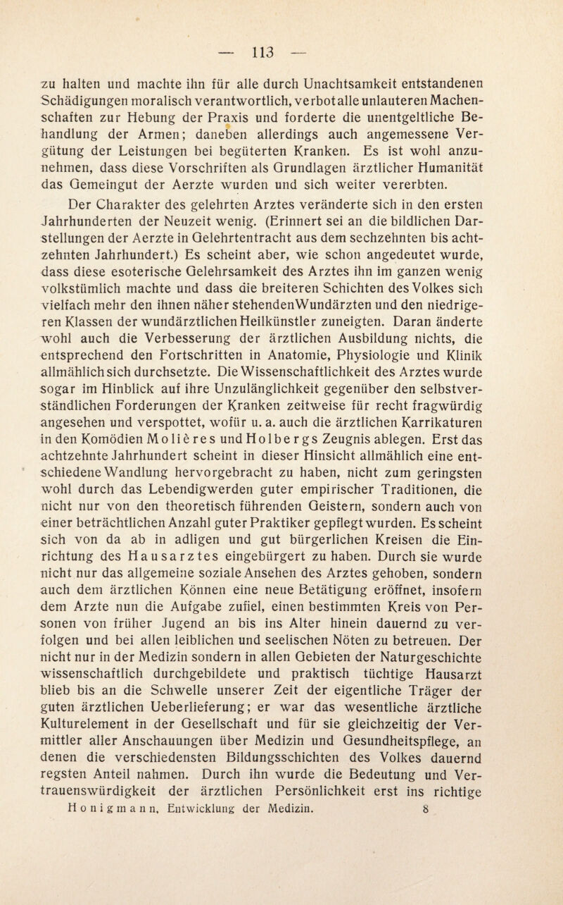 zu halten und machte ihn für alle durch Unachtsamkeit entstandenen Schädigungen moralisch verantwortlich, ve rbot alle unlauteren Machen¬ schaften zur Hebung der Praxis und forderte die unentgeltliche Be¬ handlung der Armen; daneben allerdings auch angemessene Ver¬ gütung der Leistungen bei begüterten Kranken. Es ist wohl anzu¬ nehmen, dass diese Vorschriften als Grundlagen ärztlicher Humanität das Gemeingut der Aerzte wurden und sich weiter vererbten. Der Charakter des gelehrten Arztes veränderte sich in den ersten Jahrhunderten der Neuzeit wenig. (Erinnert sei an die bildlichen Dar¬ stellungen der Aerzte in Gelehrtentracht aus dem sechzehnten bis acht¬ zehnten Jahrhundert.) Es scheint aber, wie schon angedeutet wurde, dass diese esoterische Gelehrsamkeit des Arztes ihn im ganzen wenig volkstümlich machte und dass die breiteren Schichten des Volkes sich vielfach mehr den ihnen näher stehendenWundärzten und den niedrige¬ ren Klassen der wundärztlichen Heilkünstler zuneigten. Daran änderte wohl auch die Verbesserung der ärztlichen Ausbildung nichts, die entsprechend den Fortschritten in Anatomie, Physiologie und Klinik allmählich sich durchsetzte. Die Wissenschaftlichkeit des Arztes wurde sogar im Hinblick auf ihre Unzulänglichkeit gegenüber den selbstver¬ ständlichen Forderungen der Kranken zeitweise für recht fragwürdig angesehen und verspottet, wofür u. a. auch die ärztlichen Karrikaturen in den Komödien Molieres und Holbergs Zeugnis ablegen. Erst das achtzehnte Jahrhundert scheint in dieser Hinsicht allmählich eine ent¬ schiedene Wandlung hervorgebracht zu haben, nicht zum geringsten wohl durch das Lebendigwerden guter empirischer Traditionen, die nicht nur von den theoretisch führenden Geistern, sondern auch von einer beträchtlichen Anzahl guter Praktiker gepflegt wurden. Es scheint sich von da ab in adligen und gut bürgerlichen Kreisen die Ein¬ richtung des Hausarztes eingebürgert zu haben. Durch sie wurde nicht nur das allgemeine soziale Ansehen des Arztes gehoben, sondern auch dem ärztlichen Können eine neue Betätigung eröffnet, insofern dem Arzte nun die Aufgabe zufiel, einen bestimmten Kreis von Per¬ sonen von früher Jugend an bis ins Alter hinein dauernd zu ver¬ folgen und bei allen leiblichen und seelischen Nöten zu betreuen. Der nicht nur in der Medizin sondern in allen Gebieten der Naturgeschichte wissenschaftlich durchgebildete und praktisch tüchtige Hausarzt blieb bis an die Schwelle unserer Zeit der eigentliche Träger der guten ärztlichen Ueberlieferung; er war das wesentliche ärztliche Kulturelement in der Gesellschaft und für sie gleichzeitig der Ver¬ mittler aller Anschauungen über Medizin und Gesundheitspflege, an denen die verschiedensten Bildungsschichten des Volkes dauernd regsten Anteil nahmen. Durch ihn wurde die Bedeutung und Ver¬ trauenswürdigkeit der ärztlichen Persönlichkeit erst ins richtige Honigmann, Entwicklung der Medizin. 8