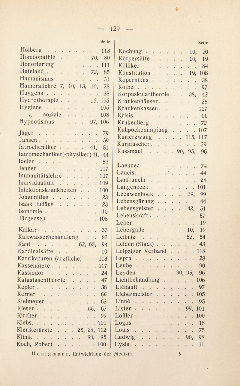 Seite Holberg.113 Homöopathie .... 70, 80 Honorierung.111 Hufeland.72, 85 Humanismus.31 Humorallehre 7, 10, 13, 16, 78 Huygens.38 Hydrotherapie , . . . 16, 106 Hygiene..106 „ soziale ..... 108 Hypnotismus .... 97, 106 Jäger.79 Jansen.39 Iatrochemiker .... 41, 51 Iatromechaniker(-physiker)41, 44 Ideler.53 Jenner.107 Immunitätslehre.107 Individualität ..109 Infektionskrankheiten . . . 100 Johannitius ....... 23 Isaak Judäus.23 Isonomie.10 Jürgensen.105 Kalkar ..33 Kaltwasserbehandlung . . 83 Kant. 62, 65, 94 Kardinalsäfte.10 Karrikaturen (ärztliche) . .113 Kassenärzte.117 Kassiodor.24 Katastasentheorie .... 47 Kepler ..38 Kerner.66 Kielmeyer ..63 Kieser. 66, 67 Kircher.99 Klebs..100 Klerikerärzte ... 25, 28, 112 Klinik.90, 95 Koch, Robert ...... 100 Honigmann, Entwicklung d Kochung . , . Seite . 10, 20 Körpersäfte . . . 10, 19 Kölliker . . . ♦ t ... 84 Konstitution . . ♦ ♦ . 19, 108 Kopernikus . . ♦ ♦ ... 38 Kolbe . . . . ♦ ♦ ... 97 Korpuskulartheorie . . 38, 42 Krankenhäuser. ♦ ♦ ... 25 Krankenkassen. * ♦ ... 117 Krisis .... 4 4 ... 11 Krukenb’erg . . ♦ 4 ... 72 Kuhpockenimpfung . ... 107 Kurierzwang . . . 115, 117 Kurpfuscher. , ... 29 Kussmaul . . * * 90, 95, 96 Laennec . . . ... 74 Lancisi . . . 4 4 . . . 44 Lanfranchi . . ♦ ♦ ... 28 Langenbeck . . 4 4 ... 101 Leeuwenhoek . 4 4 . 39, 99 Lebensgärung . . ... 44 Lebensgeister . 4 4 . 42, 51 Lebenskraft. . 4 4 ... 57 Leber .... 4 4 ... 19 Lebergaile , . 4 4 . 10, 19 Leibniz . . . 4 4 . 52, 54 Leiden (Stadt) . 4 4 ... 43 Leipziger Verband , ... 118 Lepra .... ♦ . , . 28 Leube .... . , ... 90 Leyden , . , . 90, 95, 96 Lichtbehandlung . ... 106 Liebault . . . « . ... 97 Liebermeister . 4 4 ... 105 Linne .... 4 4 ... 95 Lister .... 4 4 . 99, 101 Löffler .... 4 • 4 ... 100 Logos .... 4 4 . . . 18 Louis .... 4 4 ... 75 Ludwig , . , 4 4 . 90, 98 Lysis .... 4 . . . 11 Medizin. 9