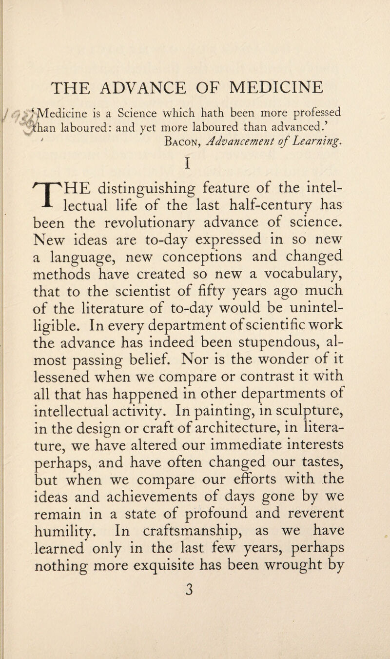 THE ADVANCE OF MEDICINE ‘ Medicine is a Science which hath been more professed than laboured: and yet more laboured than advanced.’ ' Bacon, Advancement of Learning. I THE distinguishing feature of the intel¬ lectual life of the last half-century has * been the revolutionary advance of science. New ideas are to-day expressed in so new a language, new conceptions and changed methods have created so new a vocabulary, that to the scientist of fifty years ago much of the literature of to-day would be unintel¬ ligible. In every department of scientific work the advance has indeed been stupendous, al¬ most passing belief. Nor is the wonder of it lessened when we compare or contrast it with all that has happened in other departments of intellectual activity. In painting, in sculpture, in the design or craft of architecture, in litera¬ ture, we have altered our immediate interests perhaps, and have often changed our tastes, but when we compare our efforts with the ideas and achievements of days gone by we remain in a state of profound and reverent humility. In craftsmanship, as we have learned only in the last few years, perhaps nothing more exquisite has been wrought by