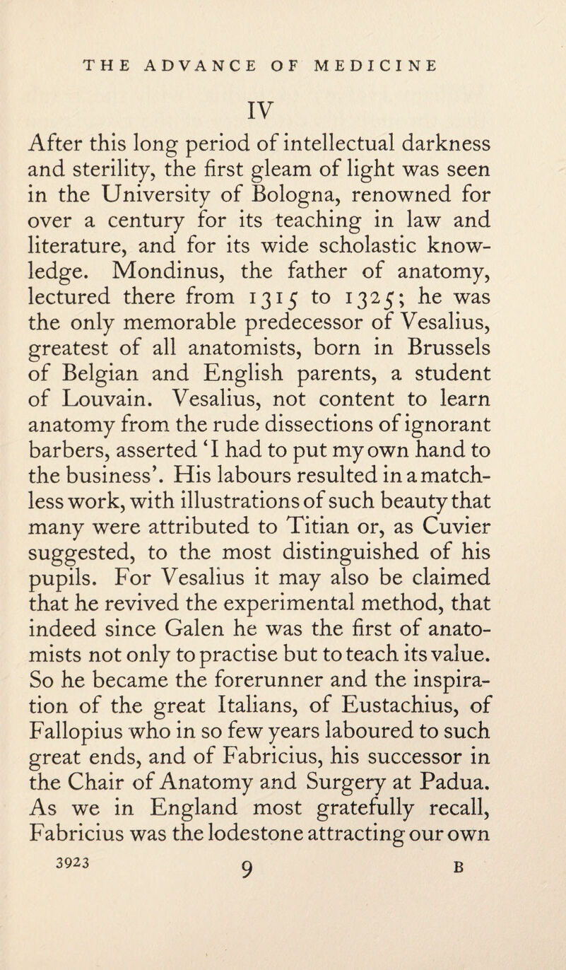 IV After this long period of intellectual darkness and sterility, the first gleam of light was seen in the University of Bologna, renowned for over a century for its teaching in law and literature, and for its wide scholastic know¬ ledge. Mondinus, the father of anatomy, lectured there from 1315 to 1325; he was the only memorable predecessor of Vesalius, greatest of all anatomists, born in Brussels of Belgian and English parents, a student of Louvain. Vesalius, not content to learn anatomy from the rude dissections of ignorant barbers, asserted ‘I had to put my own hand to the business’. His labours resulted in a match¬ less work, with illustrations of such beauty that many were attributed to Titian or, as Cuvier suggested, to the most distinguished of his pupils. For Vesalius it may also be claimed that he revived the experimental method, that indeed since Galen he was the first of anato¬ mists not only to practise but to teach its value. So he became the forerunner and the inspira¬ tion of the great Italians, of Eustachius, of Fallopius who in so few years laboured to such great ends, and of Fabricius, his successor in the Chair of Anatomy and Surgery at Padua. As we in England most gratefully recall, Fabricius was the lodestone attracting our own