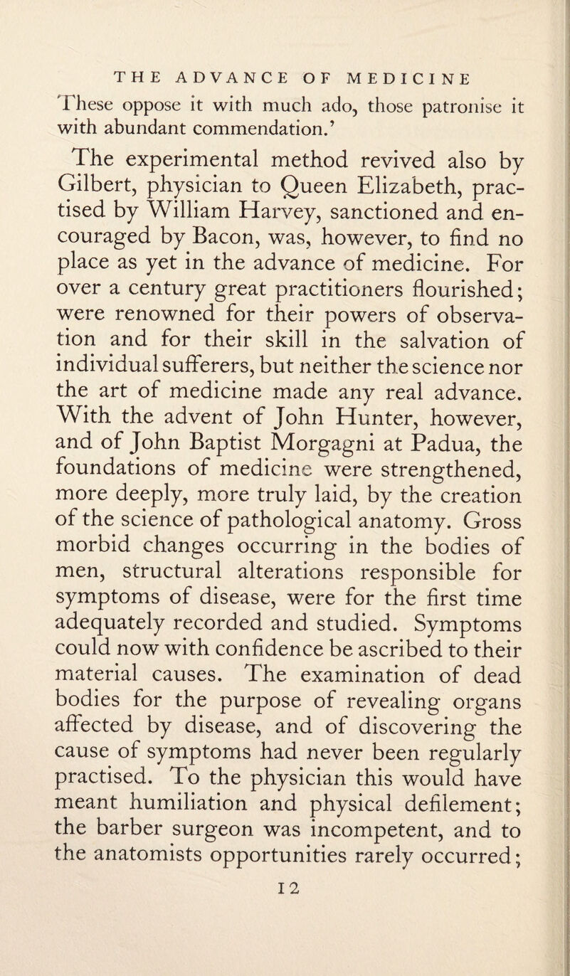 These oppose it with much ado, those patronise it with abundant commendation.’ The experimental method revived also by Gilbert, physician to Queen Elizabeth, prac¬ tised by William Harvey, sanctioned and en¬ couraged by Bacon, was, however, to find no place as yet in the advance of medicine. For over a century great practitioners flourished; were renowned for their powers of observa¬ tion and for their skill in the salvation of individual sufferers, but neither the science nor the art of medicine made any real advance. With the advent of John Hunter, however, and of John Baptist Morgagni at Padua, the foundations of medicine were strengthened, more deeply, more truly laid, by the creation of the science of pathological anatomy. Gross morbid changes occurring in the bodies of men, structural alterations responsible for symptoms of disease, were for the first time adequately recorded and studied. Symptoms could now with confidence be ascribed to their material causes. The examination of dead bodies for the purpose of revealing organs affected by disease, and of discovering the cause of symptoms had never been regularly practised. To the physician this would have meant humiliation and physical defilement; the barber surgeon was incompetent, and to the anatomists opportunities rarely occurred;