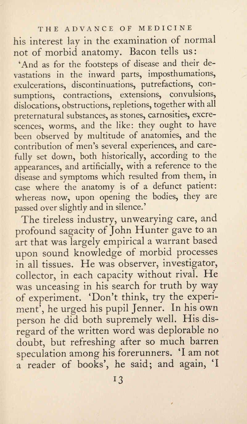 his interest lay in the examination of normal not of morbid anatomy. Bacon tells us: ‘And as for the footsteps of disease and their de¬ vastations in the inward parts, imposthumations, exulcerations, discontinuations, putrefactions, con¬ sumptions, contractions, extensions, convulsions, dislocations, obstructions, repletions, together with all preternatural substances, as stones, carnosities, excre¬ scences, worms, and the like: they ought to have been observed by multitude of anatomies, and the contribution of men’s several experiences, and care¬ fully set down, both historically, according to the appearances, and artificially, with a reference to the disease and symptoms which resulted from them, in case where the anatomy is of a defunct patient: whereas now, upon opening the bodies, they are passed over slightly and in silence.’ The tireless industry, unwearying care, and profound sagacity of John Hunter gave to an art that was largely empirical a warrant based upon sound knowledge of morbid processes in all tissues. He was observer, investigator, collector, in each capacity without rival. He was unceasing in his search for truth by way of experiment. ‘Don’t think, try the experi¬ ment’, he urged his pupil Jenner. In his own person he did both supremely well. His dis¬ regard of the written word was deplorable no doubt, but refreshing after so much barren speculation among his forerunners. ‘I am not a reader of books’, he said; and again, ‘I I3