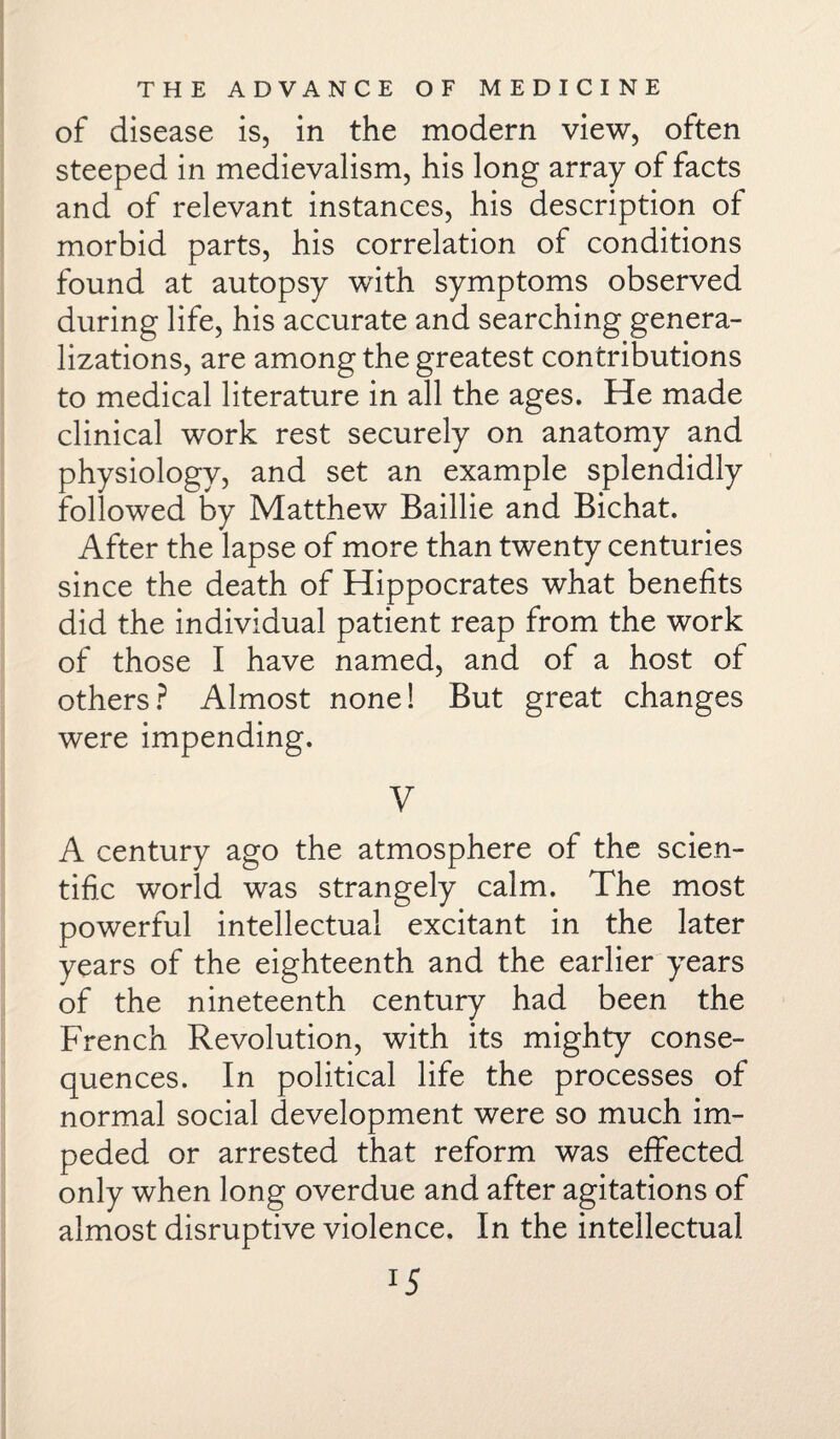 of disease is, in the modern view, often steeped in medievalism, his long array of facts and of relevant instances, his description of morbid parts, his correlation of conditions found at autopsy with symptoms observed during life, his accurate and searching genera¬ lizations, are among the greatest contributions to medical literature in all the ages. He made clinical work rest securely on anatomy and physiology, and set an example splendidly followed by Matthew Baillie and Bichat. After the lapse of more than twenty centuries since the death of Hippocrates what benefits did the individual patient reap from the work of those I have named, and of a host of others? Almost none! But great changes were impending. V A century ago the atmosphere of the scien¬ tific world was strangely calm. The most powerful intellectual excitant in the later years of the eighteenth and the earlier years of the nineteenth century had been the French Revolution, with its mighty conse¬ quences. In political life the processes of normal social development were so much im¬ peded or arrested that reform was effected only when long overdue and after agitations of almost disruptive violence. In the intellectual 1S